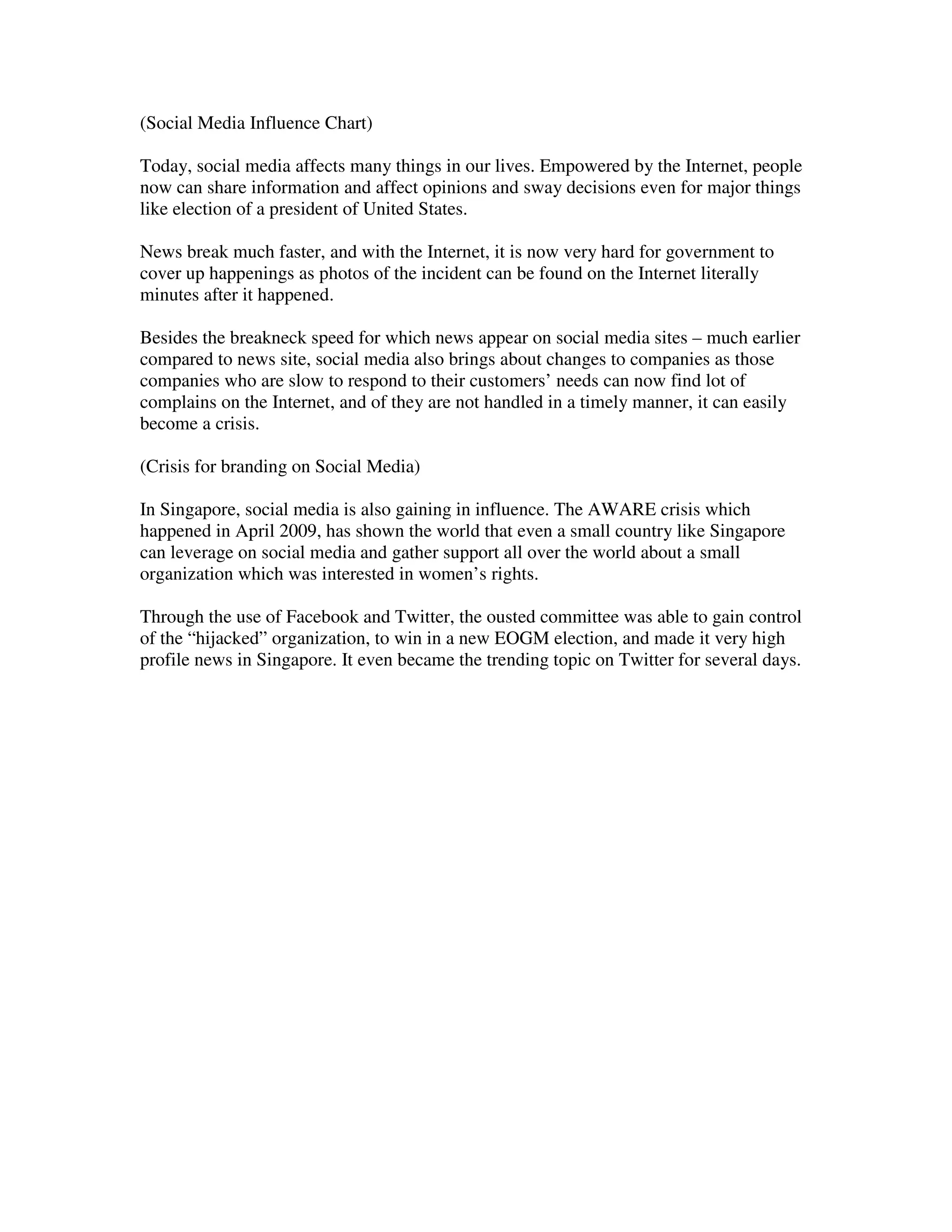 (Social Media Influence Chart)

Today, social media affects many things in our lives. Empowered by the Internet, people
now can share information and affect opinions and sway decisions even for major things
like election of a president of United States.

News break much faster, and with the Internet, it is now very hard for government to
cover up happenings as photos of the incident can be found on the Internet literally
minutes after it happened.

Besides the breakneck speed for which news appear on social media sites – much earlier
compared to news site, social media also brings about changes to companies as those
companies who are slow to respond to their customers’ needs can now find lot of
complains on the Internet, and of they are not handled in a timely manner, it can easily
become a crisis.

(Crisis for branding on Social Media)

In Singapore, social media is also gaining in influence. The AWARE crisis which
happened in April 2009, has shown the world that even a small country like Singapore
can leverage on social media and gather support all over the world about a small
organization which was interested in women’s rights.

Through the use of Facebook and Twitter, the ousted committee was able to gain control
of the “hijacked” organization, to win in a new EOGM election, and made it very high
profile news in Singapore. It even became the trending topic on Twitter for several days.
 