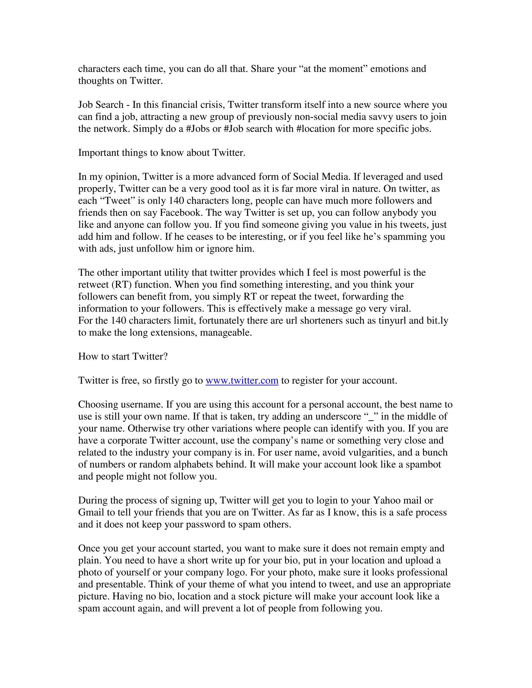 characters each time, you can do all that. Share your “at the moment” emotions and
thoughts on Twitter.

Job Search - In this financial crisis, Twitter transform itself into a new source where you
can find a job, attracting a new group of previously non-social media savvy users to join
the network. Simply do a #Jobs or #Job search with #location for more specific jobs.

Important things to know about Twitter.

In my opinion, Twitter is a more advanced form of Social Media. If leveraged and used
properly, Twitter can be a very good tool as it is far more viral in nature. On twitter, as
each “Tweet” is only 140 characters long, people can have much more followers and
friends then on say Facebook. The way Twitter is set up, you can follow anybody you
like and anyone can follow you. If you find someone giving you value in his tweets, just
add him and follow. If he ceases to be interesting, or if you feel like he’s spamming you
with ads, just unfollow him or ignore him.

The other important utility that twitter provides which I feel is most powerful is the
retweet (RT) function. When you find something interesting, and you think your
followers can benefit from, you simply RT or repeat the tweet, forwarding the
information to your followers. This is effectively make a message go very viral.
For the 140 characters limit, fortunately there are url shorteners such as tinyurl and bit.ly
to make the long extensions, manageable.

How to start Twitter?

Twitter is free, so firstly go to www.twitter.com to register for your account.

Choosing username. If you are using this account for a personal account, the best name to
use is still your own name. If that is taken, try adding an underscore “_” in the middle of
your name. Otherwise try other variations where people can identify with you. If you are
have a corporate Twitter account, use the company’s name or something very close and
related to the industry your company is in. For user name, avoid vulgarities, and a bunch
of numbers or random alphabets behind. It will make your account look like a spambot
and people might not follow you.

During the process of signing up, Twitter will get you to login to your Yahoo mail or
Gmail to tell your friends that you are on Twitter. As far as I know, this is a safe process
and it does not keep your password to spam others.

Once you get your account started, you want to make sure it does not remain empty and
plain. You need to have a short write up for your bio, put in your location and upload a
photo of yourself or your company logo. For your photo, make sure it looks professional
and presentable. Think of your theme of what you intend to tweet, and use an appropriate
picture. Having no bio, location and a stock picture will make your account look like a
spam account again, and will prevent a lot of people from following you.
 