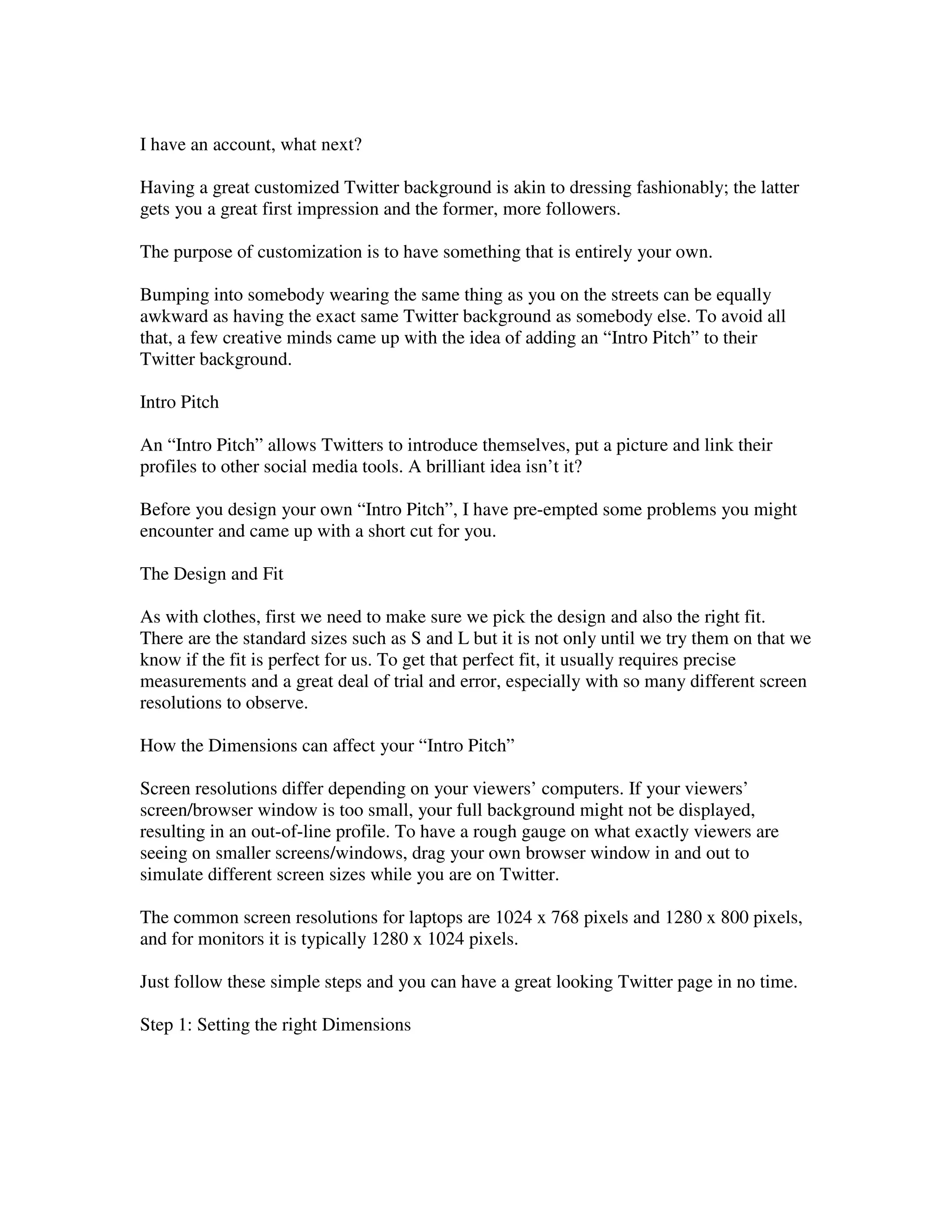 I have an account, what next?

Having a great customized Twitter background is akin to dressing fashionably; the latter
gets you a great first impression and the former, more followers.

The purpose of customization is to have something that is entirely your own.

Bumping into somebody wearing the same thing as you on the streets can be equally
awkward as having the exact same Twitter background as somebody else. To avoid all
that, a few creative minds came up with the idea of adding an “Intro Pitch” to their
Twitter background.

Intro Pitch

An “Intro Pitch” allows Twitters to introduce themselves, put a picture and link their
profiles to other social media tools. A brilliant idea isn’t it?

Before you design your own “Intro Pitch”, I have pre-empted some problems you might
encounter and came up with a short cut for you.

The Design and Fit

As with clothes, first we need to make sure we pick the design and also the right fit.
There are the standard sizes such as S and L but it is not only until we try them on that we
know if the fit is perfect for us. To get that perfect fit, it usually requires precise
measurements and a great deal of trial and error, especially with so many different screen
resolutions to observe.

How the Dimensions can affect your “Intro Pitch”

Screen resolutions differ depending on your viewers’ computers. If your viewers’
screen/browser window is too small, your full background might not be displayed,
resulting in an out-of-line profile. To have a rough gauge on what exactly viewers are
seeing on smaller screens/windows, drag your own browser window in and out to
simulate different screen sizes while you are on Twitter.

The common screen resolutions for laptops are 1024 x 768 pixels and 1280 x 800 pixels,
and for monitors it is typically 1280 x 1024 pixels.

Just follow these simple steps and you can have a great looking Twitter page in no time.

Step 1: Setting the right Dimensions
 