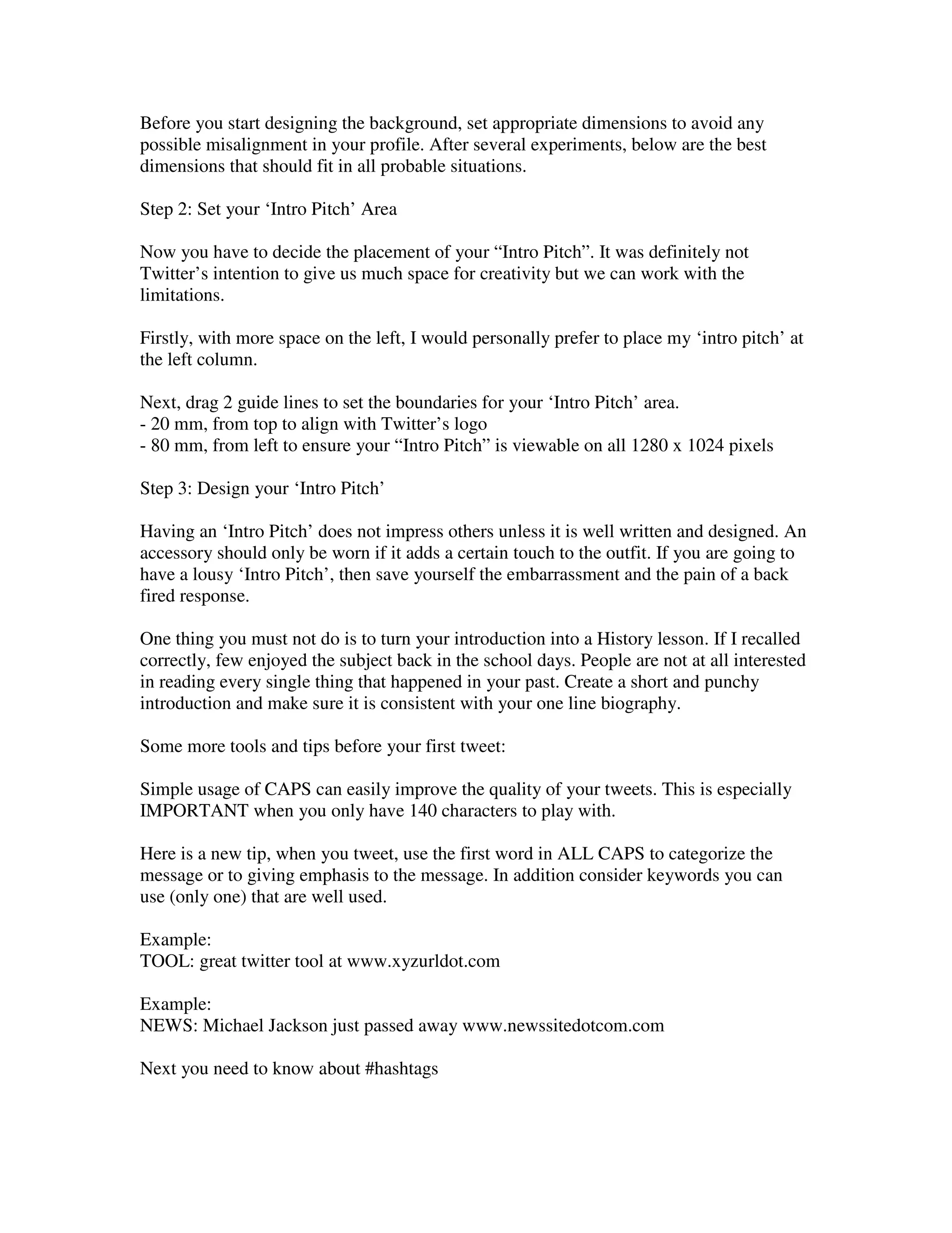 Before you start designing the background, set appropriate dimensions to avoid any
possible misalignment in your profile. After several experiments, below are the best
dimensions that should fit in all probable situations.

Step 2: Set your ‘Intro Pitch’ Area

Now you have to decide the placement of your “Intro Pitch”. It was definitely not
Twitter’s intention to give us much space for creativity but we can work with the
limitations.

Firstly, with more space on the left, I would personally prefer to place my ‘intro pitch’ at
the left column.

Next, drag 2 guide lines to set the boundaries for your ‘Intro Pitch’ area.
- 20 mm, from top to align with Twitter’s logo
- 80 mm, from left to ensure your “Intro Pitch” is viewable on all 1280 x 1024 pixels

Step 3: Design your ‘Intro Pitch’

Having an ‘Intro Pitch’ does not impress others unless it is well written and designed. An
accessory should only be worn if it adds a certain touch to the outfit. If you are going to
have a lousy ‘Intro Pitch’, then save yourself the embarrassment and the pain of a back
fired response.

One thing you must not do is to turn your introduction into a History lesson. If I recalled
correctly, few enjoyed the subject back in the school days. People are not at all interested
in reading every single thing that happened in your past. Create a short and punchy
introduction and make sure it is consistent with your one line biography.

Some more tools and tips before your first tweet:

Simple usage of CAPS can easily improve the quality of your tweets. This is especially
IMPORTANT when you only have 140 characters to play with.

Here is a new tip, when you tweet, use the first word in ALL CAPS to categorize the
message or to giving emphasis to the message. In addition consider keywords you can
use (only one) that are well used.

Example:
TOOL: great twitter tool at www.xyzurldot.com

Example:
NEWS: Michael Jackson just passed away www.newssitedotcom.com

Next you need to know about #hashtags
 