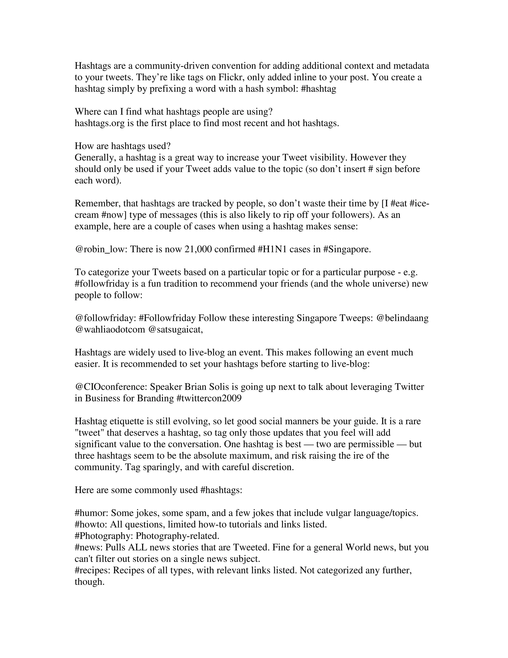 Hashtags are a community-driven convention for adding additional context and metadata
to your tweets. They’re like tags on Flickr, only added inline to your post. You create a
hashtag simply by prefixing a word with a hash symbol: #hashtag

Where can I find what hashtags people are using?
hashtags.org is the first place to find most recent and hot hashtags.

How are hashtags used?
Generally, a hashtag is a great way to increase your Tweet visibility. However they
should only be used if your Tweet adds value to the topic (so don’t insert # sign before
each word).

Remember, that hashtags are tracked by people, so don’t waste their time by [I #eat #ice-
cream #now] type of messages (this is also likely to rip off your followers). As an
example, here are a couple of cases when using a hashtag makes sense:

@robin_low: There is now 21,000 confirmed #H1N1 cases in #Singapore.

To categorize your Tweets based on a particular topic or for a particular purpose - e.g.
#followfriday is a fun tradition to recommend your friends (and the whole universe) new
people to follow:

@followfriday: #Followfriday Follow these interesting Singapore Tweeps: @belindaang
@wahliaodotcom @satsugaicat,

Hashtags are widely used to live-blog an event. This makes following an event much
easier. It is recommended to set your hashtags before starting to live-blog:

@CIOconference: Speaker Brian Solis is going up next to talk about leveraging Twitter
in Business for Branding #twittercon2009

Hashtag etiquette is still evolving, so let good social manners be your guide. It is a rare
"tweet" that deserves a hashtag, so tag only those updates that you feel will add
significant value to the conversation. One hashtag is best — two are permissible — but
three hashtags seem to be the absolute maximum, and risk raising the ire of the
community. Tag sparingly, and with careful discretion.

Here are some commonly used #hashtags:

#humor: Some jokes, some spam, and a few jokes that include vulgar language/topics.
#howto: All questions, limited how-to tutorials and links listed.
#Photography: Photography-related.
#news: Pulls ALL news stories that are Tweeted. Fine for a general World news, but you
can't filter out stories on a single news subject.
#recipes: Recipes of all types, with relevant links listed. Not categorized any further,
though.
 