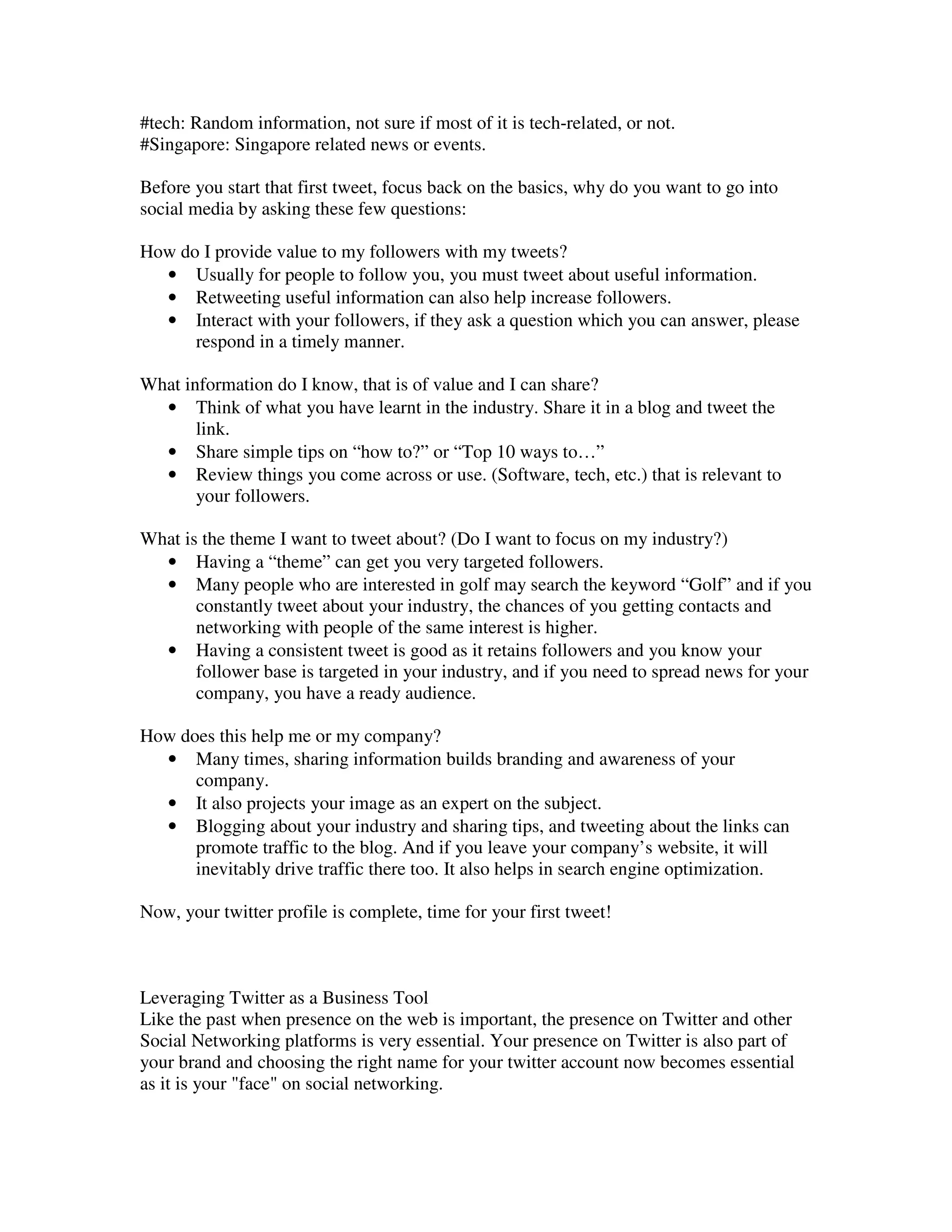 #tech: Random information, not sure if most of it is tech-related, or not.
#Singapore: Singapore related news or events.

Before you start that first tweet, focus back on the basics, why do you want to go into
social media by asking these few questions:

How do I provide value to my followers with my tweets?
  • Usually for people to follow you, you must tweet about useful information.
  • Retweeting useful information can also help increase followers.
  • Interact with your followers, if they ask a question which you can answer, please
      respond in a timely manner.

What information do I know, that is of value and I can share?
  • Think of what you have learnt in the industry. Share it in a blog and tweet the
       link.
  • Share simple tips on “how to?” or “Top 10 ways to…”
  • Review things you come across or use. (Software, tech, etc.) that is relevant to
       your followers.

What is the theme I want to tweet about? (Do I want to focus on my industry?)
  • Having a “theme” can get you very targeted followers.
  • Many people who are interested in golf may search the keyword “Golf” and if you
       constantly tweet about your industry, the chances of you getting contacts and
       networking with people of the same interest is higher.
  • Having a consistent tweet is good as it retains followers and you know your
       follower base is targeted in your industry, and if you need to spread news for your
       company, you have a ready audience.

How does this help me or my company?
  • Many times, sharing information builds branding and awareness of your
      company.
  • It also projects your image as an expert on the subject.
  • Blogging about your industry and sharing tips, and tweeting about the links can
      promote traffic to the blog. And if you leave your company’s website, it will
      inevitably drive traffic there too. It also helps in search engine optimization.

Now, your twitter profile is complete, time for your first tweet!



Leveraging Twitter as a Business Tool
Like the past when presence on the web is important, the presence on Twitter and other
Social Networking platforms is very essential. Your presence on Twitter is also part of
your brand and choosing the right name for your twitter account now becomes essential
as it is your "face" on social networking.
 