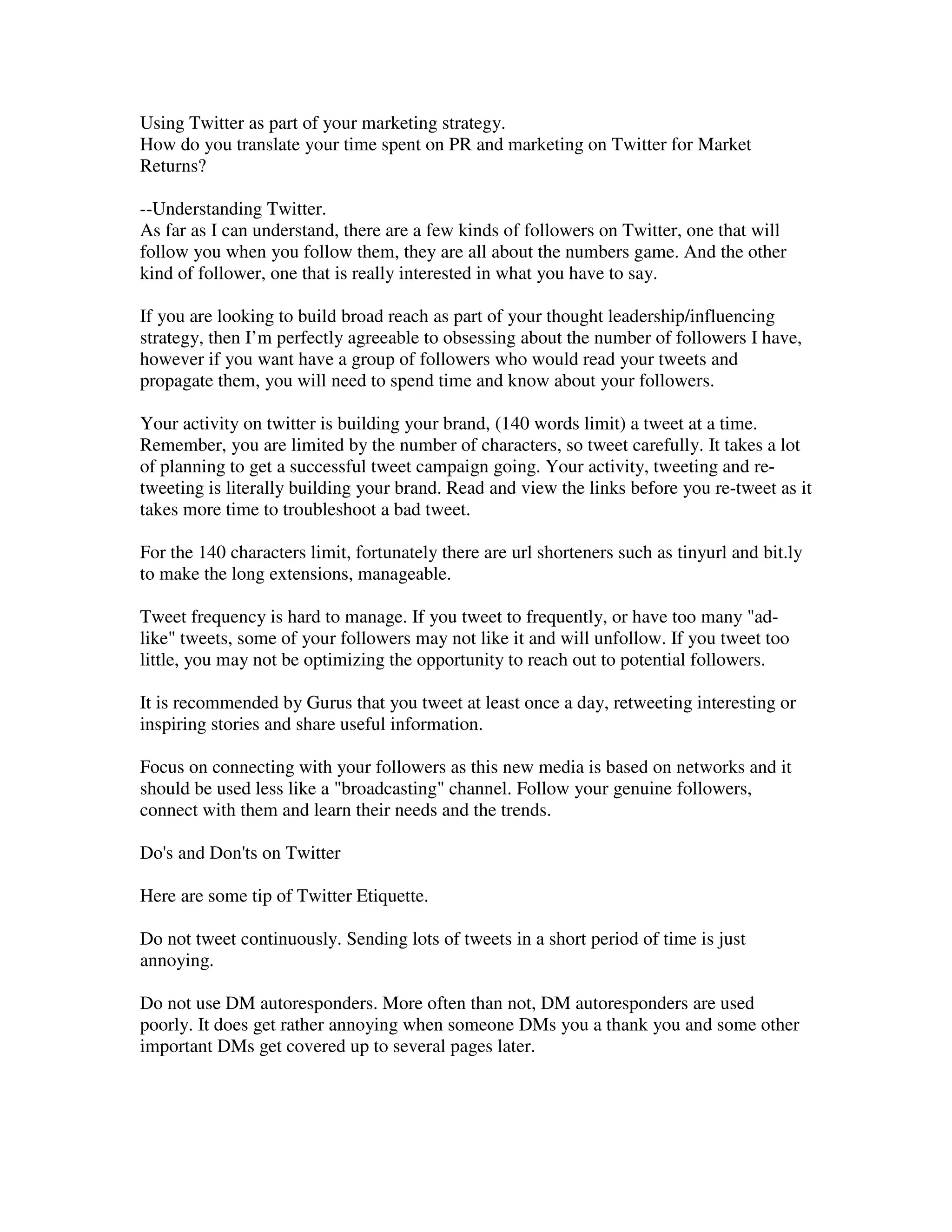 Using Twitter as part of your marketing strategy.
How do you translate your time spent on PR and marketing on Twitter for Market
Returns?

--Understanding Twitter.
As far as I can understand, there are a few kinds of followers on Twitter, one that will
follow you when you follow them, they are all about the numbers game. And the other
kind of follower, one that is really interested in what you have to say.

If you are looking to build broad reach as part of your thought leadership/influencing
strategy, then I’m perfectly agreeable to obsessing about the number of followers I have,
however if you want have a group of followers who would read your tweets and
propagate them, you will need to spend time and know about your followers.

Your activity on twitter is building your brand, (140 words limit) a tweet at a time.
Remember, you are limited by the number of characters, so tweet carefully. It takes a lot
of planning to get a successful tweet campaign going. Your activity, tweeting and re-
tweeting is literally building your brand. Read and view the links before you re-tweet as it
takes more time to troubleshoot a bad tweet.

For the 140 characters limit, fortunately there are url shorteners such as tinyurl and bit.ly
to make the long extensions, manageable.

Tweet frequency is hard to manage. If you tweet to frequently, or have too many "ad-
like" tweets, some of your followers may not like it and will unfollow. If you tweet too
little, you may not be optimizing the opportunity to reach out to potential followers.

It is recommended by Gurus that you tweet at least once a day, retweeting interesting or
inspiring stories and share useful information.

Focus on connecting with your followers as this new media is based on networks and it
should be used less like a "broadcasting" channel. Follow your genuine followers,
connect with them and learn their needs and the trends.

Do's and Don'ts on Twitter

Here are some tip of Twitter Etiquette.

Do not tweet continuously. Sending lots of tweets in a short period of time is just
annoying.

Do not use DM autoresponders. More often than not, DM autoresponders are used
poorly. It does get rather annoying when someone DMs you a thank you and some other
important DMs get covered up to several pages later.
 