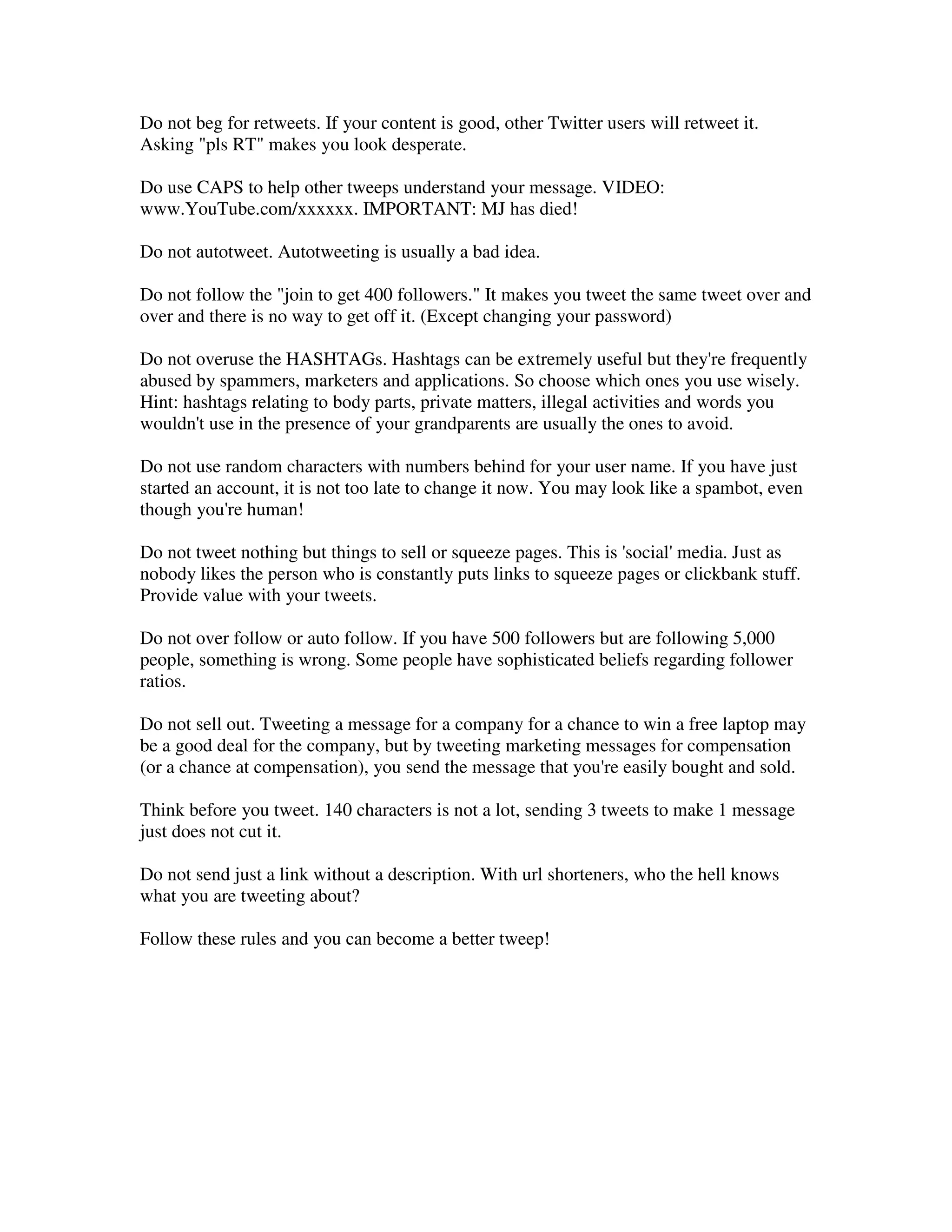 Do not beg for retweets. If your content is good, other Twitter users will retweet it.
Asking "pls RT" makes you look desperate.

Do use CAPS to help other tweeps understand your message. VIDEO:
www.YouTube.com/xxxxxx. IMPORTANT: MJ has died!

Do not autotweet. Autotweeting is usually a bad idea.

Do not follow the "join to get 400 followers." It makes you tweet the same tweet over and
over and there is no way to get off it. (Except changing your password)

Do not overuse the HASHTAGs. Hashtags can be extremely useful but they're frequently
abused by spammers, marketers and applications. So choose which ones you use wisely.
Hint: hashtags relating to body parts, private matters, illegal activities and words you
wouldn't use in the presence of your grandparents are usually the ones to avoid.

Do not use random characters with numbers behind for your user name. If you have just
started an account, it is not too late to change it now. You may look like a spambot, even
though you're human!

Do not tweet nothing but things to sell or squeeze pages. This is 'social' media. Just as
nobody likes the person who is constantly puts links to squeeze pages or clickbank stuff.
Provide value with your tweets.

Do not over follow or auto follow. If you have 500 followers but are following 5,000
people, something is wrong. Some people have sophisticated beliefs regarding follower
ratios.

Do not sell out. Tweeting a message for a company for a chance to win a free laptop may
be a good deal for the company, but by tweeting marketing messages for compensation
(or a chance at compensation), you send the message that you're easily bought and sold.

Think before you tweet. 140 characters is not a lot, sending 3 tweets to make 1 message
just does not cut it.

Do not send just a link without a description. With url shorteners, who the hell knows
what you are tweeting about?

Follow these rules and you can become a better tweep!
 