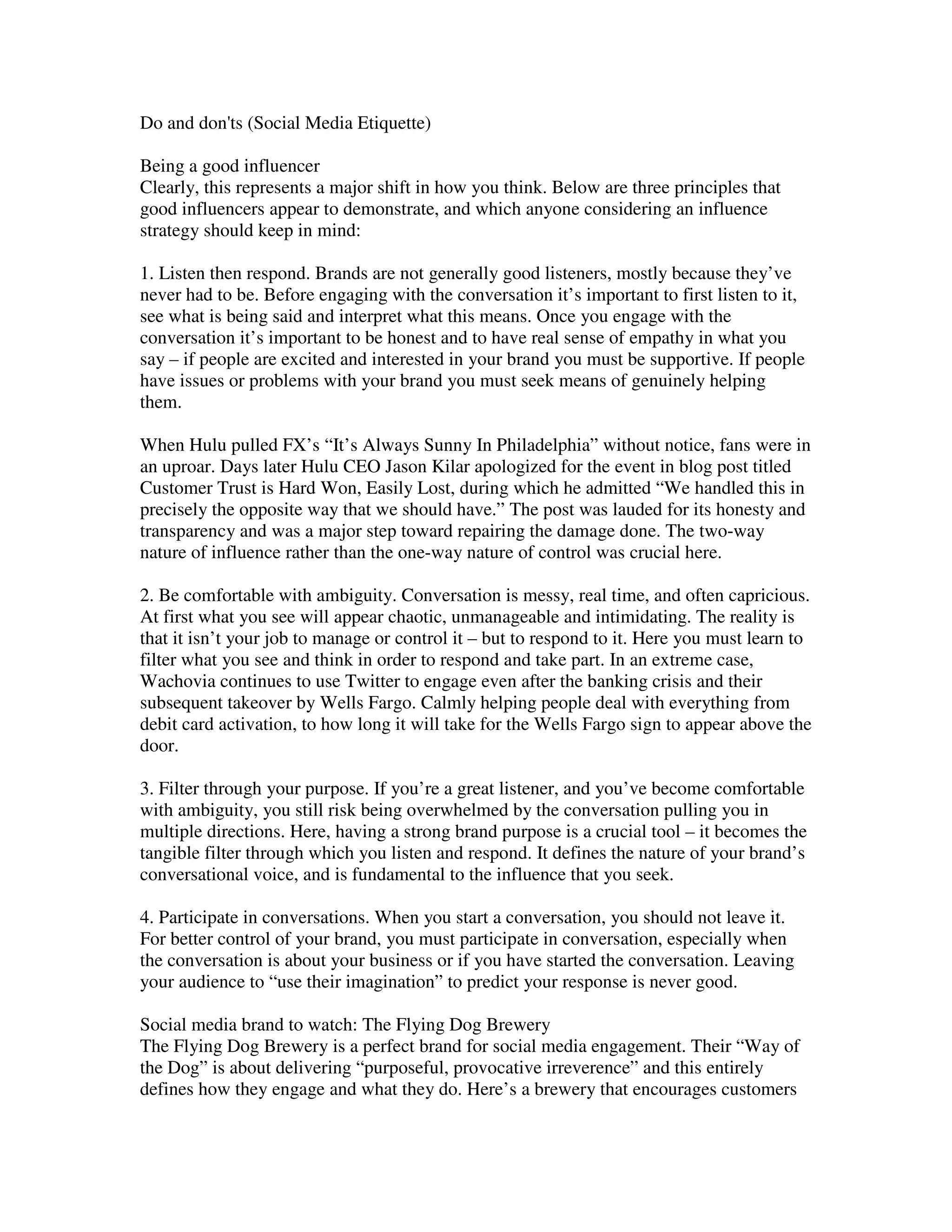 Do and don'ts (Social Media Etiquette)

Being a good influencer
Clearly, this represents a major shift in how you think. Below are three principles that
good influencers appear to demonstrate, and which anyone considering an influence
strategy should keep in mind:

1. Listen then respond. Brands are not generally good listeners, mostly because they’ve
never had to be. Before engaging with the conversation it’s important to first listen to it,
see what is being said and interpret what this means. Once you engage with the
conversation it’s important to be honest and to have real sense of empathy in what you
say – if people are excited and interested in your brand you must be supportive. If people
have issues or problems with your brand you must seek means of genuinely helping
them.

When Hulu pulled FX’s “It’s Always Sunny In Philadelphia” without notice, fans were in
an uproar. Days later Hulu CEO Jason Kilar apologized for the event in blog post titled
Customer Trust is Hard Won, Easily Lost, during which he admitted “We handled this in
precisely the opposite way that we should have.” The post was lauded for its honesty and
transparency and was a major step toward repairing the damage done. The two-way
nature of influence rather than the one-way nature of control was crucial here.

2. Be comfortable with ambiguity. Conversation is messy, real time, and often capricious.
At first what you see will appear chaotic, unmanageable and intimidating. The reality is
that it isn’t your job to manage or control it – but to respond to it. Here you must learn to
filter what you see and think in order to respond and take part. In an extreme case,
Wachovia continues to use Twitter to engage even after the banking crisis and their
subsequent takeover by Wells Fargo. Calmly helping people deal with everything from
debit card activation, to how long it will take for the Wells Fargo sign to appear above the
door.

3. Filter through your purpose. If you’re a great listener, and you’ve become comfortable
with ambiguity, you still risk being overwhelmed by the conversation pulling you in
multiple directions. Here, having a strong brand purpose is a crucial tool – it becomes the
tangible filter through which you listen and respond. It defines the nature of your brand’s
conversational voice, and is fundamental to the influence that you seek.

4. Participate in conversations. When you start a conversation, you should not leave it.
For better control of your brand, you must participate in conversation, especially when
the conversation is about your business or if you have started the conversation. Leaving
your audience to “use their imagination” to predict your response is never good.

Social media brand to watch: The Flying Dog Brewery
The Flying Dog Brewery is a perfect brand for social media engagement. Their “Way of
the Dog” is about delivering “purposeful, provocative irreverence” and this entirely
defines how they engage and what they do. Here’s a brewery that encourages customers
 