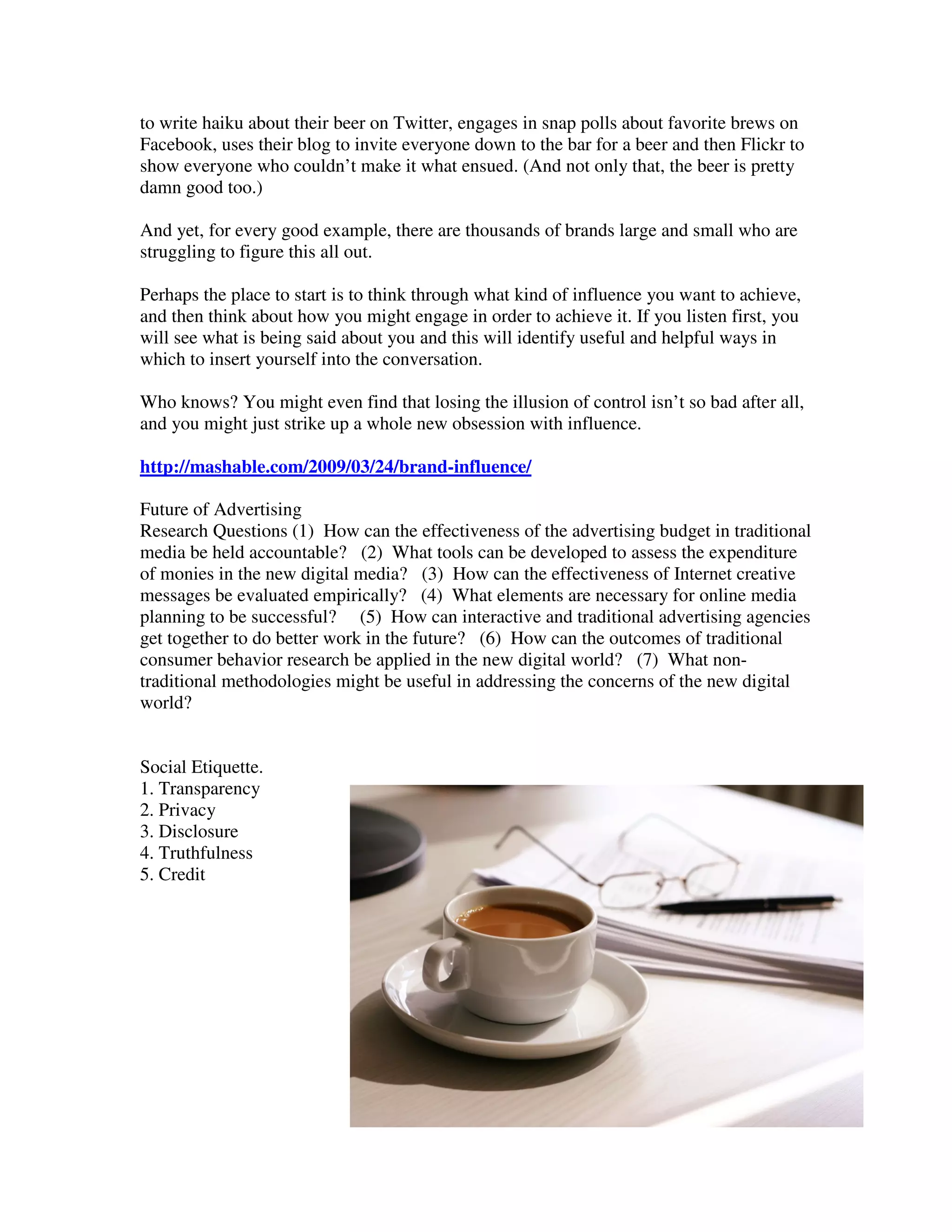 to write haiku about their beer on Twitter, engages in snap polls about favorite brews on
Facebook, uses their blog to invite everyone down to the bar for a beer and then Flickr to
show everyone who couldn’t make it what ensued. (And not only that, the beer is pretty
damn good too.)

And yet, for every good example, there are thousands of brands large and small who are
struggling to figure this all out.

Perhaps the place to start is to think through what kind of influence you want to achieve,
and then think about how you might engage in order to achieve it. If you listen first, you
will see what is being said about you and this will identify useful and helpful ways in
which to insert yourself into the conversation.

Who knows? You might even find that losing the illusion of control isn’t so bad after all,
and you might just strike up a whole new obsession with influence.

http://mashable.com/2009/03/24/brand-influence/

Future of Advertising
Research Questions (1) How can the effectiveness of the advertising budget in traditional
media be held accountable? (2) What tools can be developed to assess the expenditure
of monies in the new digital media? (3) How can the effectiveness of Internet creative
messages be evaluated empirically? (4) What elements are necessary for online media
planning to be successful? (5) How can interactive and traditional advertising agencies
get together to do better work in the future? (6) How can the outcomes of traditional
consumer behavior research be applied in the new digital world? (7) What non-
traditional methodologies might be useful in addressing the concerns of the new digital
world?


Social Etiquette.
1. Transparency
2. Privacy
3. Disclosure
4. Truthfulness
5. Credit
 