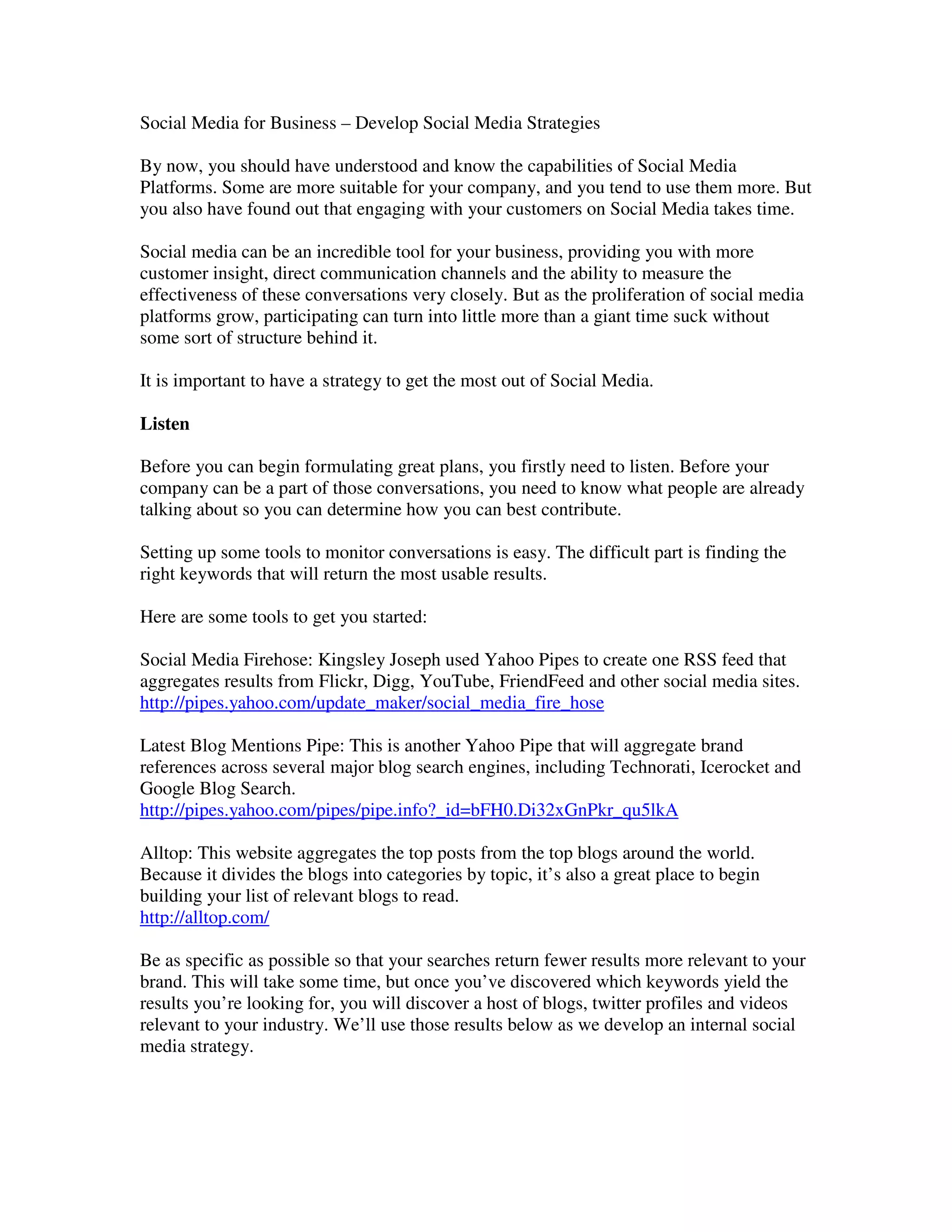 Social Media for Business – Develop Social Media Strategies

By now, you should have understood and know the capabilities of Social Media
Platforms. Some are more suitable for your company, and you tend to use them more. But
you also have found out that engaging with your customers on Social Media takes time.

Social media can be an incredible tool for your business, providing you with more
customer insight, direct communication channels and the ability to measure the
effectiveness of these conversations very closely. But as the proliferation of social media
platforms grow, participating can turn into little more than a giant time suck without
some sort of structure behind it.

It is important to have a strategy to get the most out of Social Media.

Listen

Before you can begin formulating great plans, you firstly need to listen. Before your
company can be a part of those conversations, you need to know what people are already
talking about so you can determine how you can best contribute.

Setting up some tools to monitor conversations is easy. The difficult part is finding the
right keywords that will return the most usable results.

Here are some tools to get you started:

Social Media Firehose: Kingsley Joseph used Yahoo Pipes to create one RSS feed that
aggregates results from Flickr, Digg, YouTube, FriendFeed and other social media sites.
http://pipes.yahoo.com/update_maker/social_media_fire_hose

Latest Blog Mentions Pipe: This is another Yahoo Pipe that will aggregate brand
references across several major blog search engines, including Technorati, Icerocket and
Google Blog Search.
http://pipes.yahoo.com/pipes/pipe.info?_id=bFH0.Di32xGnPkr_qu5lkA

Alltop: This website aggregates the top posts from the top blogs around the world.
Because it divides the blogs into categories by topic, it’s also a great place to begin
building your list of relevant blogs to read.
http://alltop.com/

Be as specific as possible so that your searches return fewer results more relevant to your
brand. This will take some time, but once you’ve discovered which keywords yield the
results you’re looking for, you will discover a host of blogs, twitter profiles and videos
relevant to your industry. We’ll use those results below as we develop an internal social
media strategy.
 
