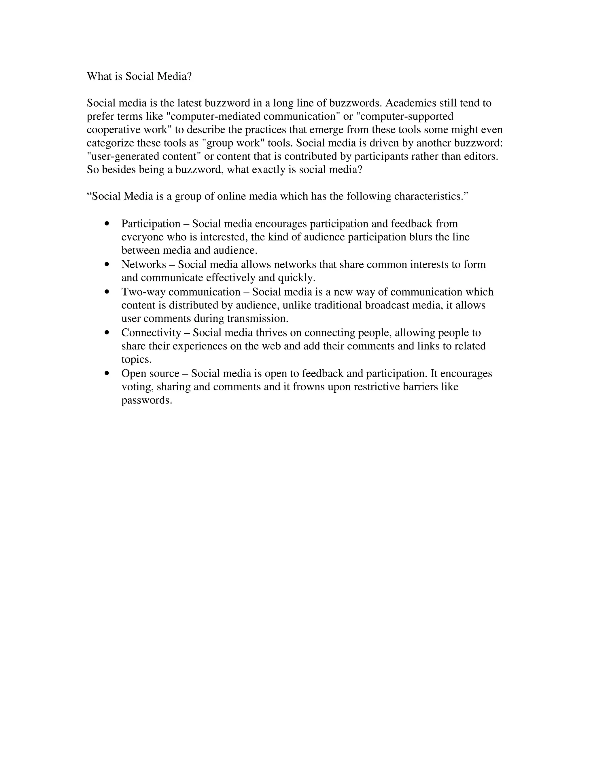 What is Social Media?

Social media is the latest buzzword in a long line of buzzwords. Academics still tend to
prefer terms like "computer-mediated communication" or "computer-supported
cooperative work" to describe the practices that emerge from these tools some might even
categorize these tools as "group work" tools. Social media is driven by another buzzword:
"user-generated content" or content that is contributed by participants rather than editors.
So besides being a buzzword, what exactly is social media?

“Social Media is a group of online media which has the following characteristics.”

   •   Participation – Social media encourages participation and feedback from
       everyone who is interested, the kind of audience participation blurs the line
       between media and audience.
   •   Networks – Social media allows networks that share common interests to form
       and communicate effectively and quickly.
   •   Two-way communication – Social media is a new way of communication which
       content is distributed by audience, unlike traditional broadcast media, it allows
       user comments during transmission.
   •   Connectivity – Social media thrives on connecting people, allowing people to
       share their experiences on the web and add their comments and links to related
       topics.
   •   Open source – Social media is open to feedback and participation. It encourages
       voting, sharing and comments and it frowns upon restrictive barriers like
       passwords.
 