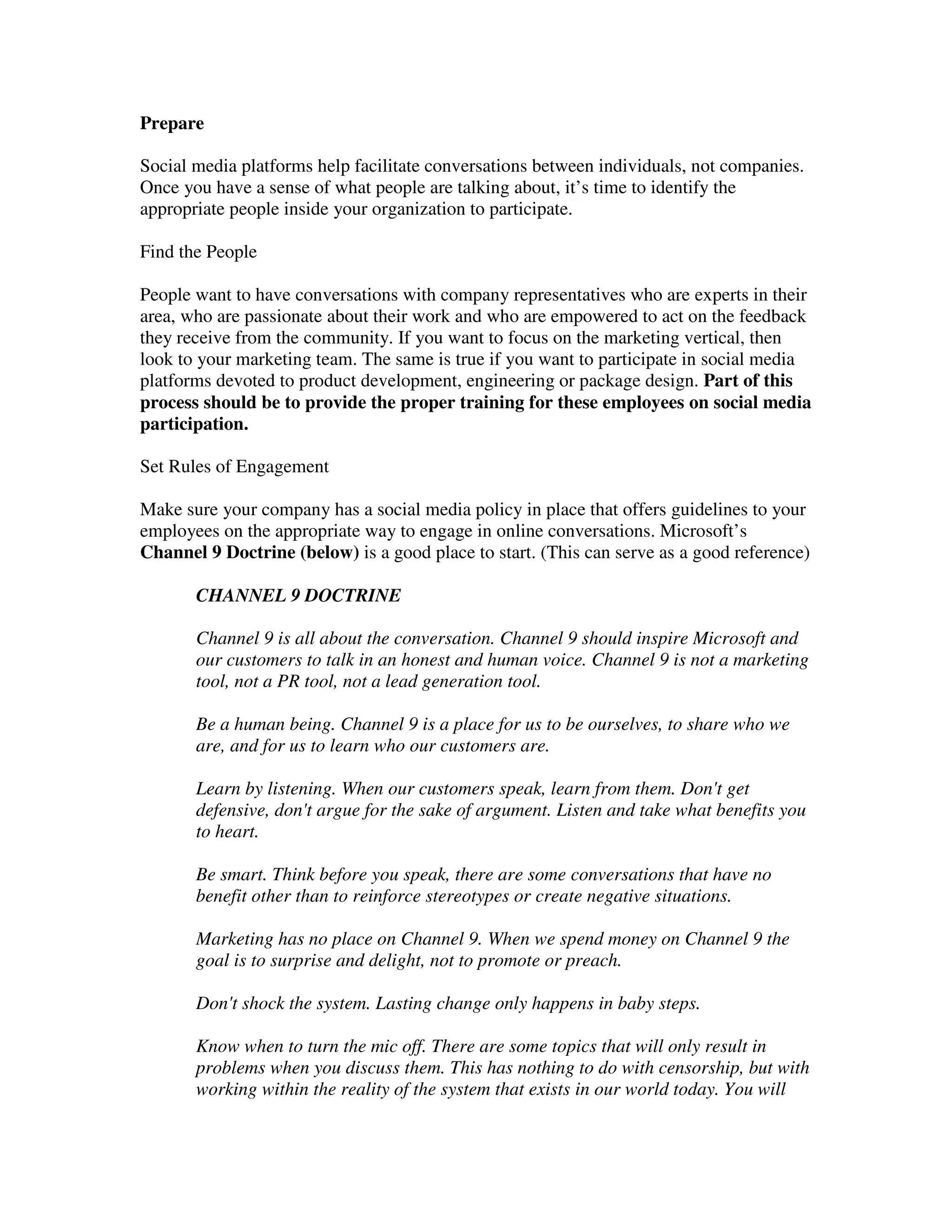 Prepare

Social media platforms help facilitate conversations between individuals, not companies.
Once you have a sense of what people are talking about, it’s time to identify the
appropriate people inside your organization to participate.

Find the People

People want to have conversations with company representatives who are experts in their
area, who are passionate about their work and who are empowered to act on the feedback
they receive from the community. If you want to focus on the marketing vertical, then
look to your marketing team. The same is true if you want to participate in social media
platforms devoted to product development, engineering or package design. Part of this
process should be to provide the proper training for these employees on social media
participation.

Set Rules of Engagement

Make sure your company has a social media policy in place that offers guidelines to your
employees on the appropriate way to engage in online conversations. Microsoft’s
Channel 9 Doctrine (below) is a good place to start. (This can serve as a good reference)

       CHANNEL 9 DOCTRINE

       Channel 9 is all about the conversation. Channel 9 should inspire Microsoft and
       our customers to talk in an honest and human voice. Channel 9 is not a marketing
       tool, not a PR tool, not a lead generation tool.

       Be a human being. Channel 9 is a place for us to be ourselves, to share who we
       are, and for us to learn who our customers are.

       Learn by listening. When our customers speak, learn from them. Don't get
       defensive, don't argue for the sake of argument. Listen and take what benefits you
       to heart.

       Be smart. Think before you speak, there are some conversations that have no
       benefit other than to reinforce stereotypes or create negative situations.

       Marketing has no place on Channel 9. When we spend money on Channel 9 the
       goal is to surprise and delight, not to promote or preach.

       Don't shock the system. Lasting change only happens in baby steps.

       Know when to turn the mic off. There are some topics that will only result in
       problems when you discuss them. This has nothing to do with censorship, but with
       working within the reality of the system that exists in our world today. You will
 