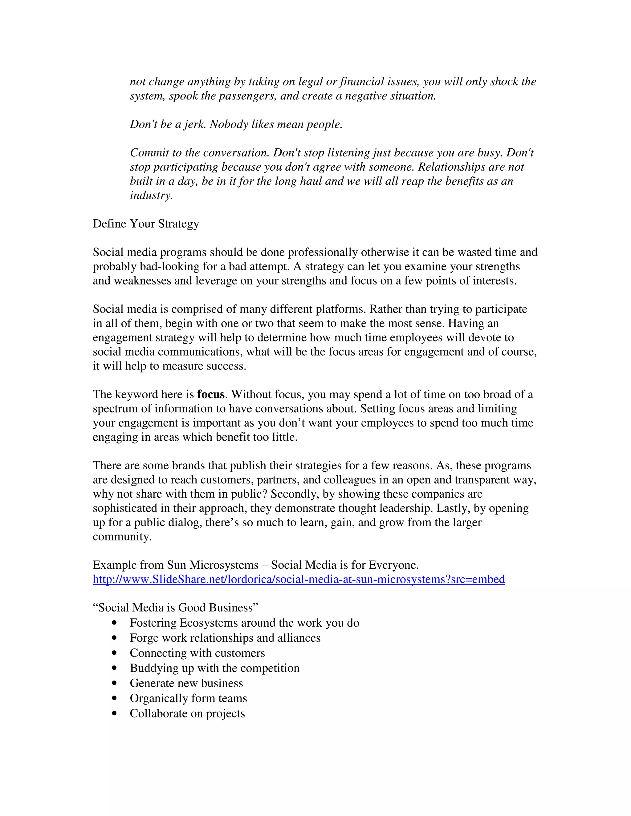 not change anything by taking on legal or financial issues, you will only shock the
       system, spook the passengers, and create a negative situation.

       Don't be a jerk. Nobody likes mean people.

       Commit to the conversation. Don't stop listening just because you are busy. Don't
       stop participating because you don't agree with someone. Relationships are not
       built in a day, be in it for the long haul and we will all reap the benefits as an
       industry.

Define Your Strategy

Social media programs should be done professionally otherwise it can be wasted time and
probably bad-looking for a bad attempt. A strategy can let you examine your strengths
and weaknesses and leverage on your strengths and focus on a few points of interests.

Social media is comprised of many different platforms. Rather than trying to participate
in all of them, begin with one or two that seem to make the most sense. Having an
engagement strategy will help to determine how much time employees will devote to
social media communications, what will be the focus areas for engagement and of course,
it will help to measure success.

The keyword here is focus. Without focus, you may spend a lot of time on too broad of a
spectrum of information to have conversations about. Setting focus areas and limiting
your engagement is important as you don’t want your employees to spend too much time
engaging in areas which benefit too little.

There are some brands that publish their strategies for a few reasons. As, these programs
are designed to reach customers, partners, and colleagues in an open and transparent way,
why not share with them in public? Secondly, by showing these companies are
sophisticated in their approach, they demonstrate thought leadership. Lastly, by opening
up for a public dialog, there’s so much to learn, gain, and grow from the larger
community.

Example from Sun Microsystems – Social Media is for Everyone.
http://www.SlideShare.net/lordorica/social-media-at-sun-microsystems?src=embed

“Social Media is Good Business”
   • Fostering Ecosystems around the work you do
   • Forge work relationships and alliances
   • Connecting with customers
   • Buddying up with the competition
   • Generate new business
   • Organically form teams
   • Collaborate on projects
 