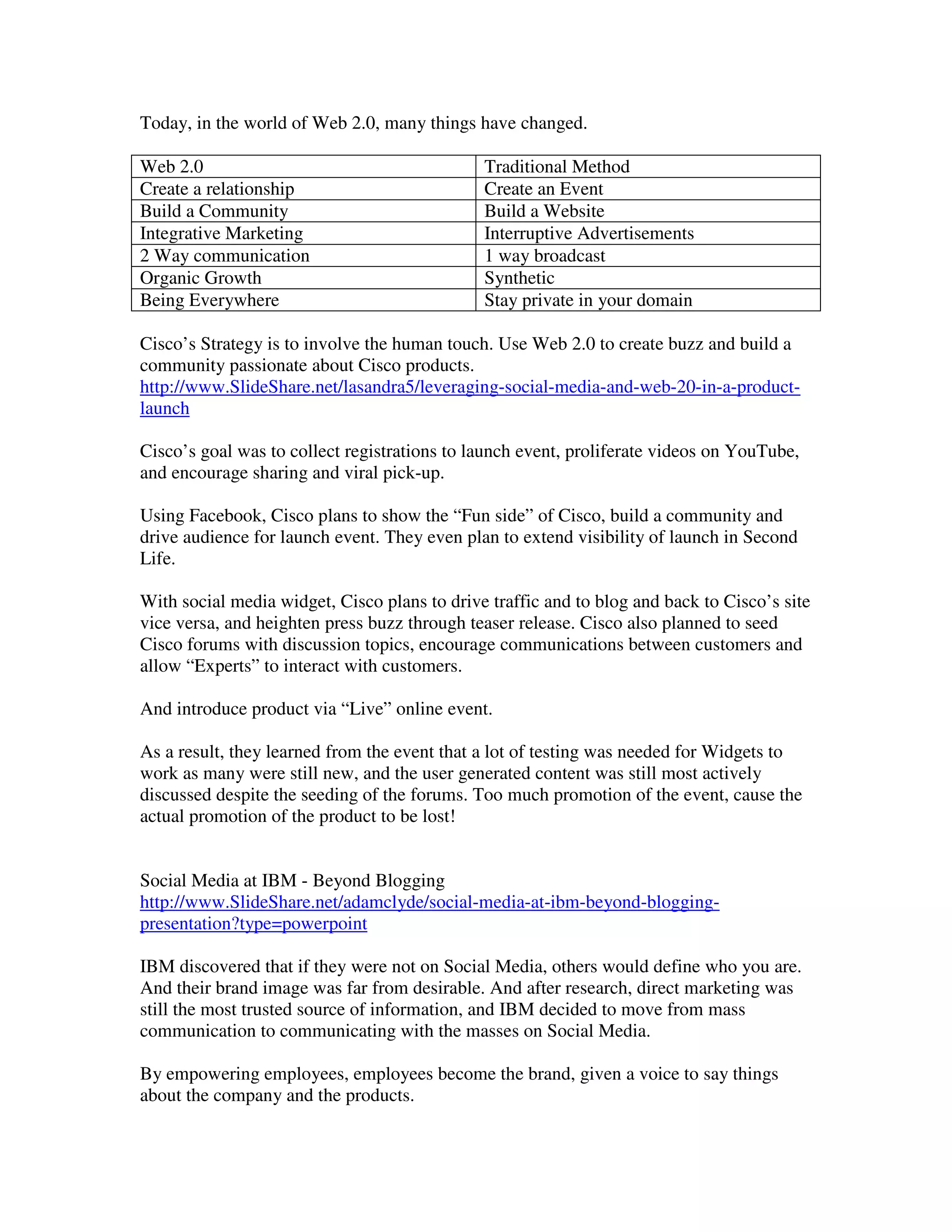 Today, in the world of Web 2.0, many things have changed.

Web 2.0                                       Traditional Method
Create a relationship                         Create an Event
Build a Community                             Build a Website
Integrative Marketing                         Interruptive Advertisements
2 Way communication                           1 way broadcast
Organic Growth                                Synthetic
Being Everywhere                              Stay private in your domain

Cisco’s Strategy is to involve the human touch. Use Web 2.0 to create buzz and build a
community passionate about Cisco products.
http://www.SlideShare.net/lasandra5/leveraging-social-media-and-web-20-in-a-product-
launch

Cisco’s goal was to collect registrations to launch event, proliferate videos on YouTube,
and encourage sharing and viral pick-up.

Using Facebook, Cisco plans to show the “Fun side” of Cisco, build a community and
drive audience for launch event. They even plan to extend visibility of launch in Second
Life.

With social media widget, Cisco plans to drive traffic and to blog and back to Cisco’s site
vice versa, and heighten press buzz through teaser release. Cisco also planned to seed
Cisco forums with discussion topics, encourage communications between customers and
allow “Experts” to interact with customers.

And introduce product via “Live” online event.

As a result, they learned from the event that a lot of testing was needed for Widgets to
work as many were still new, and the user generated content was still most actively
discussed despite the seeding of the forums. Too much promotion of the event, cause the
actual promotion of the product to be lost!


Social Media at IBM - Beyond Blogging
http://www.SlideShare.net/adamclyde/social-media-at-ibm-beyond-blogging-
presentation?type=powerpoint

IBM discovered that if they were not on Social Media, others would define who you are.
And their brand image was far from desirable. And after research, direct marketing was
still the most trusted source of information, and IBM decided to move from mass
communication to communicating with the masses on Social Media.

By empowering employees, employees become the brand, given a voice to say things
about the company and the products.
 