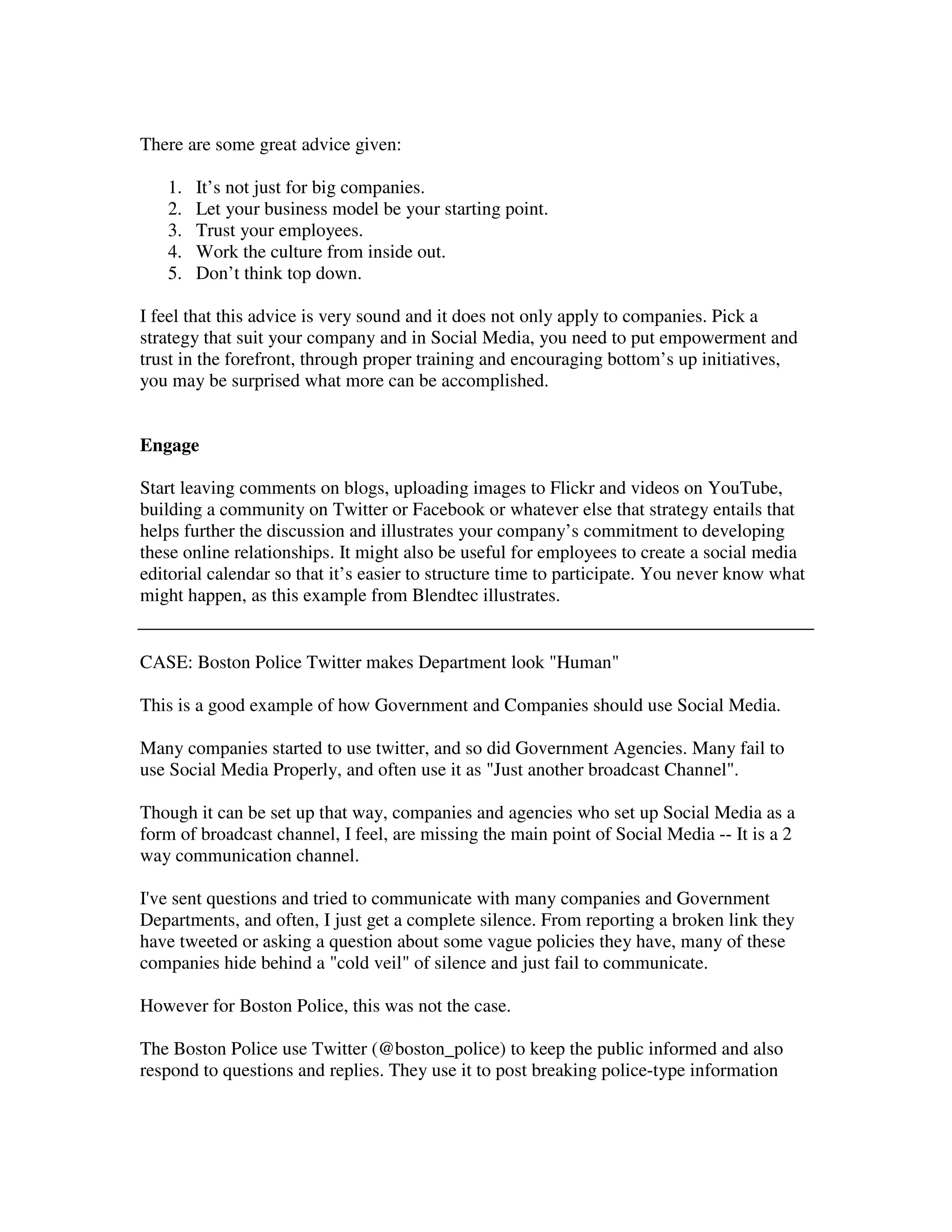There are some great advice given:

   1.   It’s not just for big companies.
   2.   Let your business model be your starting point.
   3.   Trust your employees.
   4.   Work the culture from inside out.
   5.   Don’t think top down.

I feel that this advice is very sound and it does not only apply to companies. Pick a
strategy that suit your company and in Social Media, you need to put empowerment and
trust in the forefront, through proper training and encouraging bottom’s up initiatives,
you may be surprised what more can be accomplished.


Engage

Start leaving comments on blogs, uploading images to Flickr and videos on YouTube,
building a community on Twitter or Facebook or whatever else that strategy entails that
helps further the discussion and illustrates your company’s commitment to developing
these online relationships. It might also be useful for employees to create a social media
editorial calendar so that it’s easier to structure time to participate. You never know what
might happen, as this example from Blendtec illustrates.


CASE: Boston Police Twitter makes Department look "Human"

This is a good example of how Government and Companies should use Social Media.

Many companies started to use twitter, and so did Government Agencies. Many fail to
use Social Media Properly, and often use it as "Just another broadcast Channel".

Though it can be set up that way, companies and agencies who set up Social Media as a
form of broadcast channel, I feel, are missing the main point of Social Media -- It is a 2
way communication channel.

I've sent questions and tried to communicate with many companies and Government
Departments, and often, I just get a complete silence. From reporting a broken link they
have tweeted or asking a question about some vague policies they have, many of these
companies hide behind a "cold veil" of silence and just fail to communicate.

However for Boston Police, this was not the case.

The Boston Police use Twitter (@boston_police) to keep the public informed and also
respond to questions and replies. They use it to post breaking police-type information
 