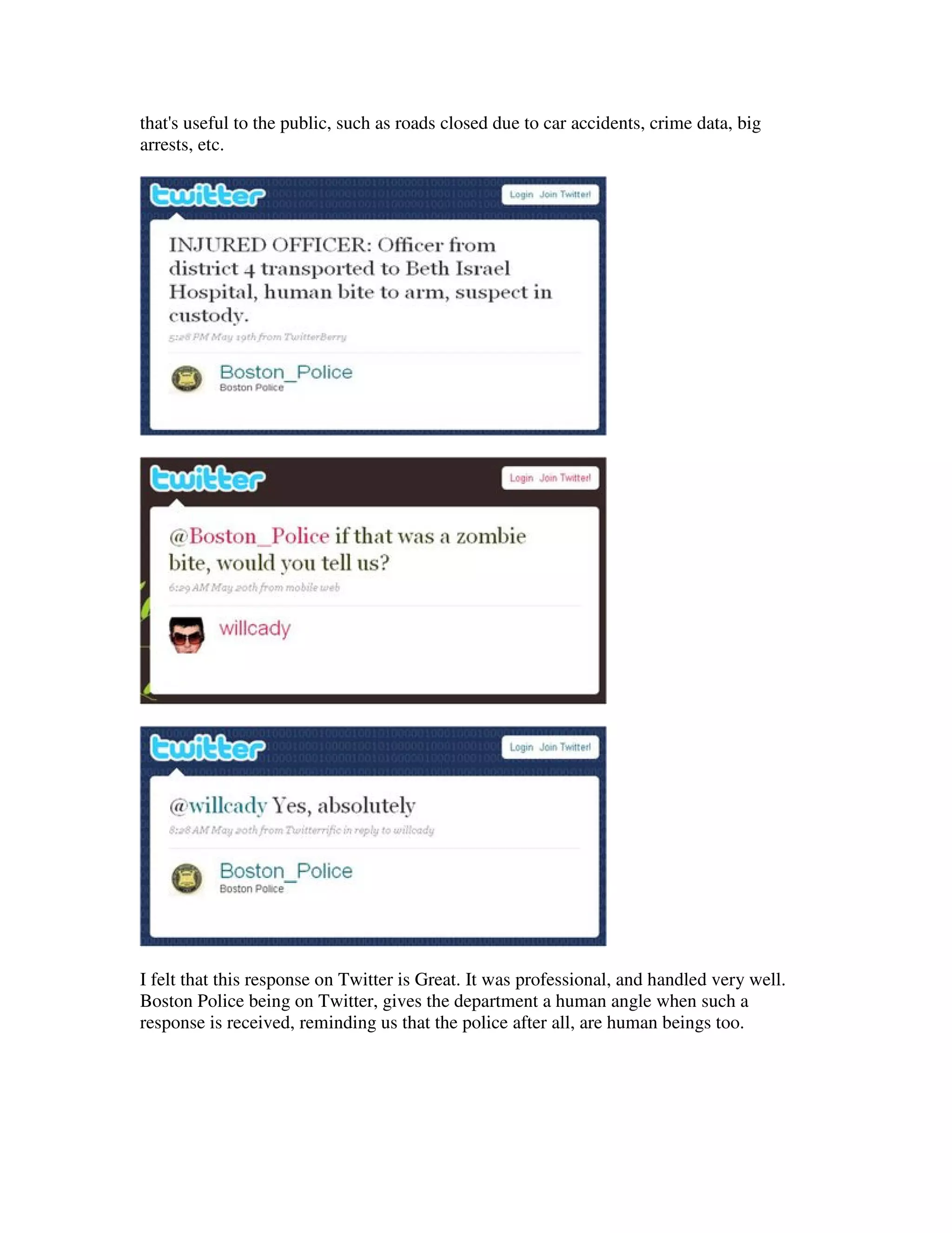 that's useful to the public, such as roads closed due to car accidents, crime data, big
arrests, etc.




I felt that this response on Twitter is Great. It was professional, and handled very well.
Boston Police being on Twitter, gives the department a human angle when such a
response is received, reminding us that the police after all, are human beings too.
 