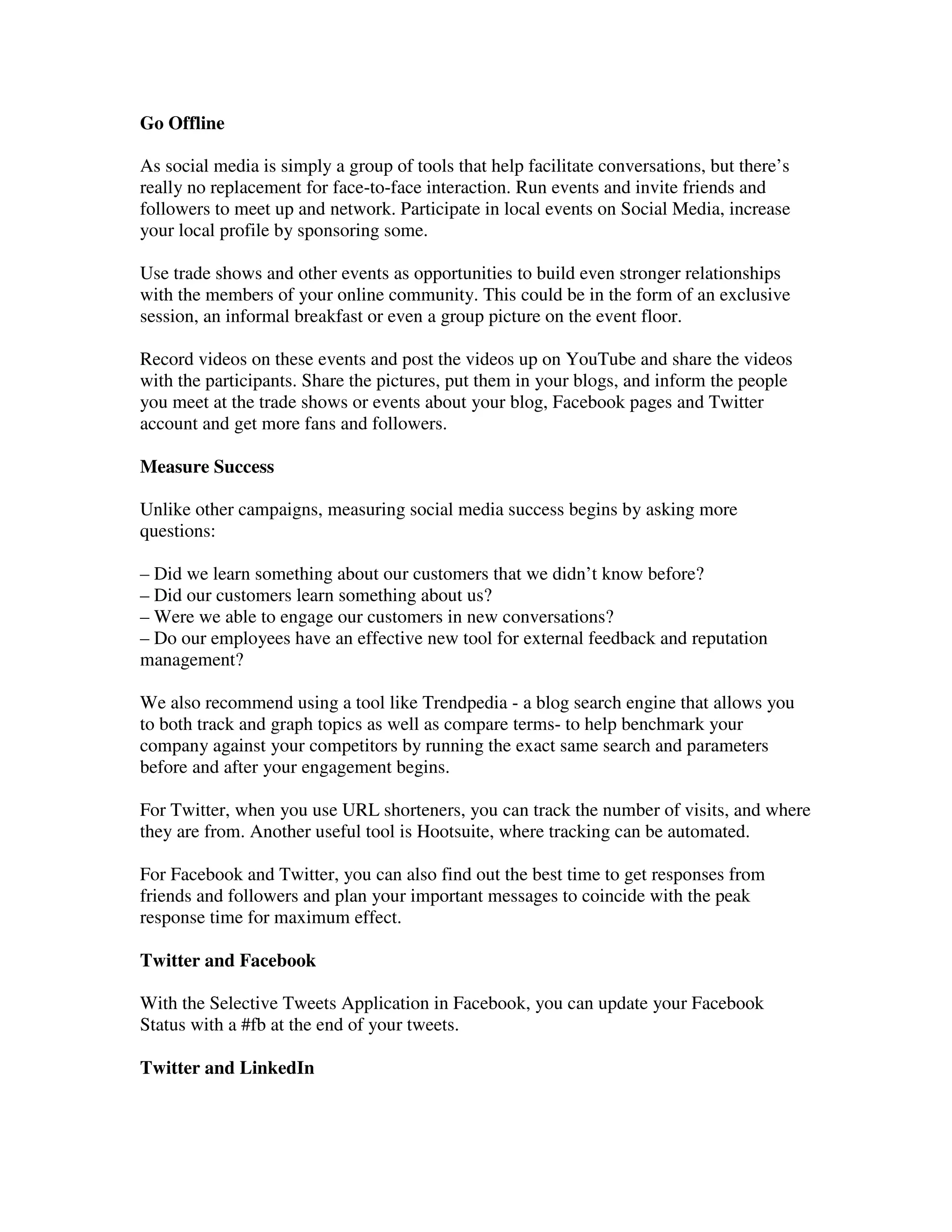 Go Offline

As social media is simply a group of tools that help facilitate conversations, but there’s
really no replacement for face-to-face interaction. Run events and invite friends and
followers to meet up and network. Participate in local events on Social Media, increase
your local profile by sponsoring some.

Use trade shows and other events as opportunities to build even stronger relationships
with the members of your online community. This could be in the form of an exclusive
session, an informal breakfast or even a group picture on the event floor.

Record videos on these events and post the videos up on YouTube and share the videos
with the participants. Share the pictures, put them in your blogs, and inform the people
you meet at the trade shows or events about your blog, Facebook pages and Twitter
account and get more fans and followers.

Measure Success

Unlike other campaigns, measuring social media success begins by asking more
questions:

– Did we learn something about our customers that we didn’t know before?
– Did our customers learn something about us?
– Were we able to engage our customers in new conversations?
– Do our employees have an effective new tool for external feedback and reputation
management?

We also recommend using a tool like Trendpedia - a blog search engine that allows you
to both track and graph topics as well as compare terms- to help benchmark your
company against your competitors by running the exact same search and parameters
before and after your engagement begins.

For Twitter, when you use URL shorteners, you can track the number of visits, and where
they are from. Another useful tool is Hootsuite, where tracking can be automated.

For Facebook and Twitter, you can also find out the best time to get responses from
friends and followers and plan your important messages to coincide with the peak
response time for maximum effect.

Twitter and Facebook

With the Selective Tweets Application in Facebook, you can update your Facebook
Status with a #fb at the end of your tweets.

Twitter and LinkedIn
 