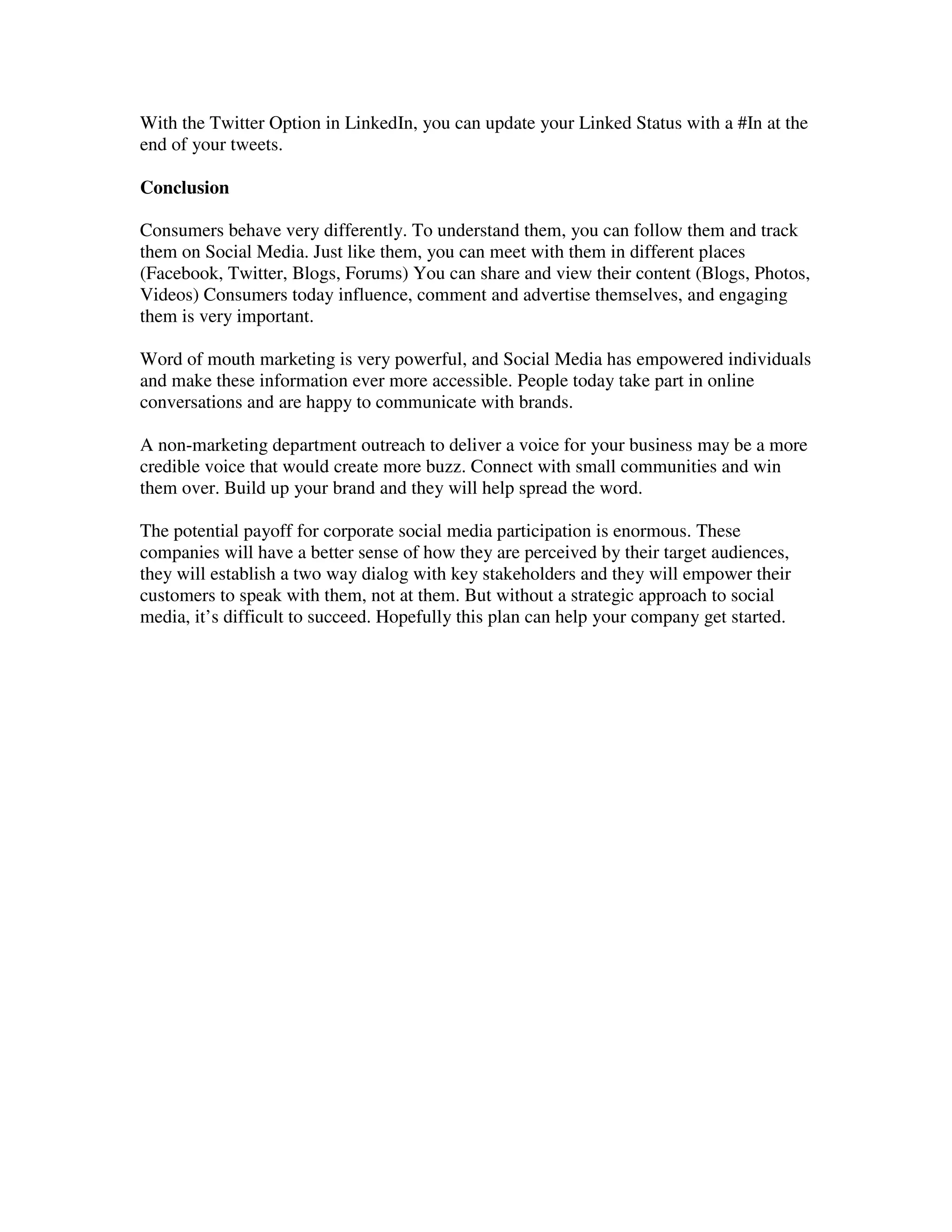With the Twitter Option in LinkedIn, you can update your Linked Status with a #In at the
end of your tweets.

Conclusion

Consumers behave very differently. To understand them, you can follow them and track
them on Social Media. Just like them, you can meet with them in different places
(Facebook, Twitter, Blogs, Forums) You can share and view their content (Blogs, Photos,
Videos) Consumers today influence, comment and advertise themselves, and engaging
them is very important.

Word of mouth marketing is very powerful, and Social Media has empowered individuals
and make these information ever more accessible. People today take part in online
conversations and are happy to communicate with brands.

A non-marketing department outreach to deliver a voice for your business may be a more
credible voice that would create more buzz. Connect with small communities and win
them over. Build up your brand and they will help spread the word.

The potential payoff for corporate social media participation is enormous. These
companies will have a better sense of how they are perceived by their target audiences,
they will establish a two way dialog with key stakeholders and they will empower their
customers to speak with them, not at them. But without a strategic approach to social
media, it’s difficult to succeed. Hopefully this plan can help your company get started.
 