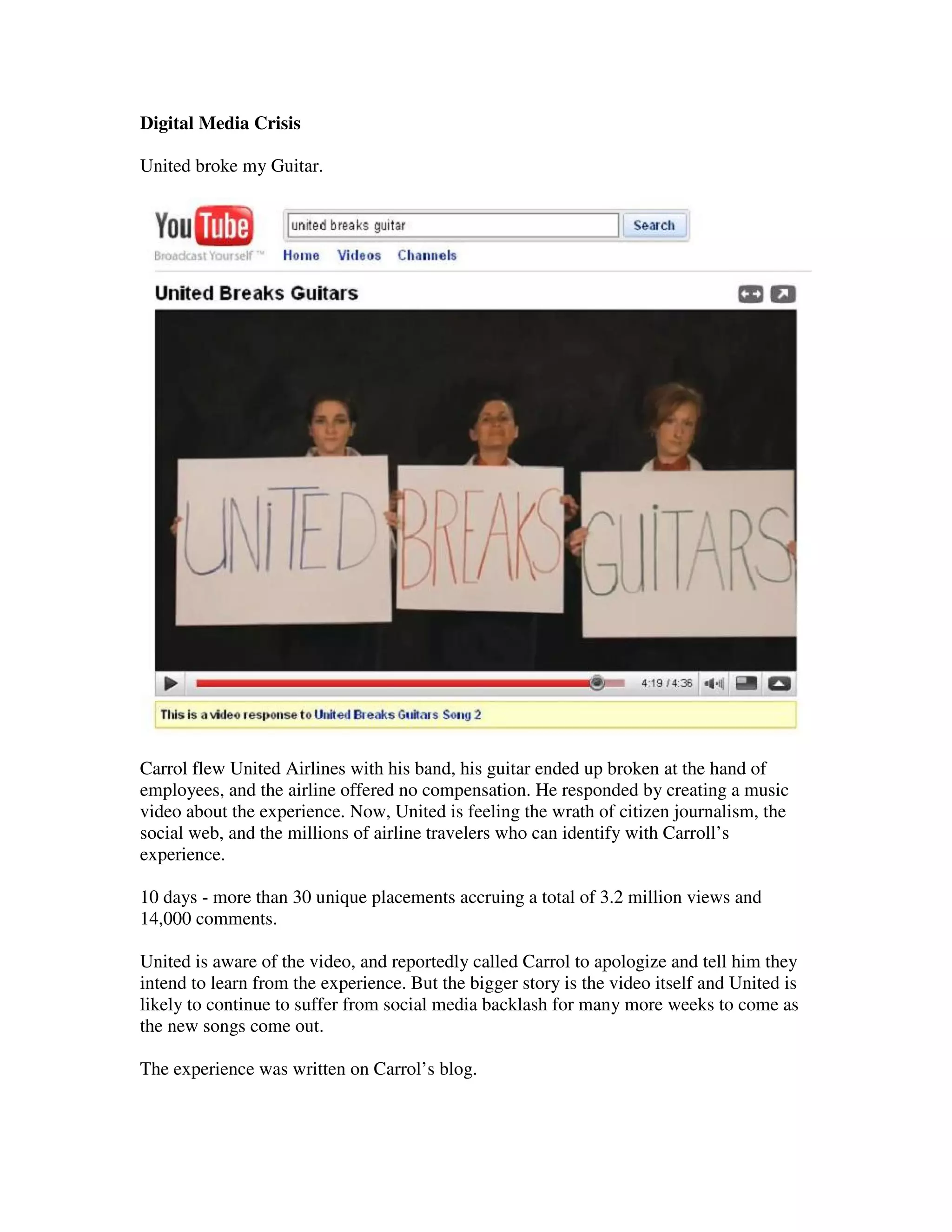 Digital Media Crisis

United broke my Guitar.




Carrol flew United Airlines with his band, his guitar ended up broken at the hand of
employees, and the airline offered no compensation. He responded by creating a music
video about the experience. Now, United is feeling the wrath of citizen journalism, the
social web, and the millions of airline travelers who can identify with Carroll’s
experience.

10 days - more than 30 unique placements accruing a total of 3.2 million views and
14,000 comments.

United is aware of the video, and reportedly called Carrol to apologize and tell him they
intend to learn from the experience. But the bigger story is the video itself and United is
likely to continue to suffer from social media backlash for many more weeks to come as
the new songs come out.

The experience was written on Carrol’s blog.
 