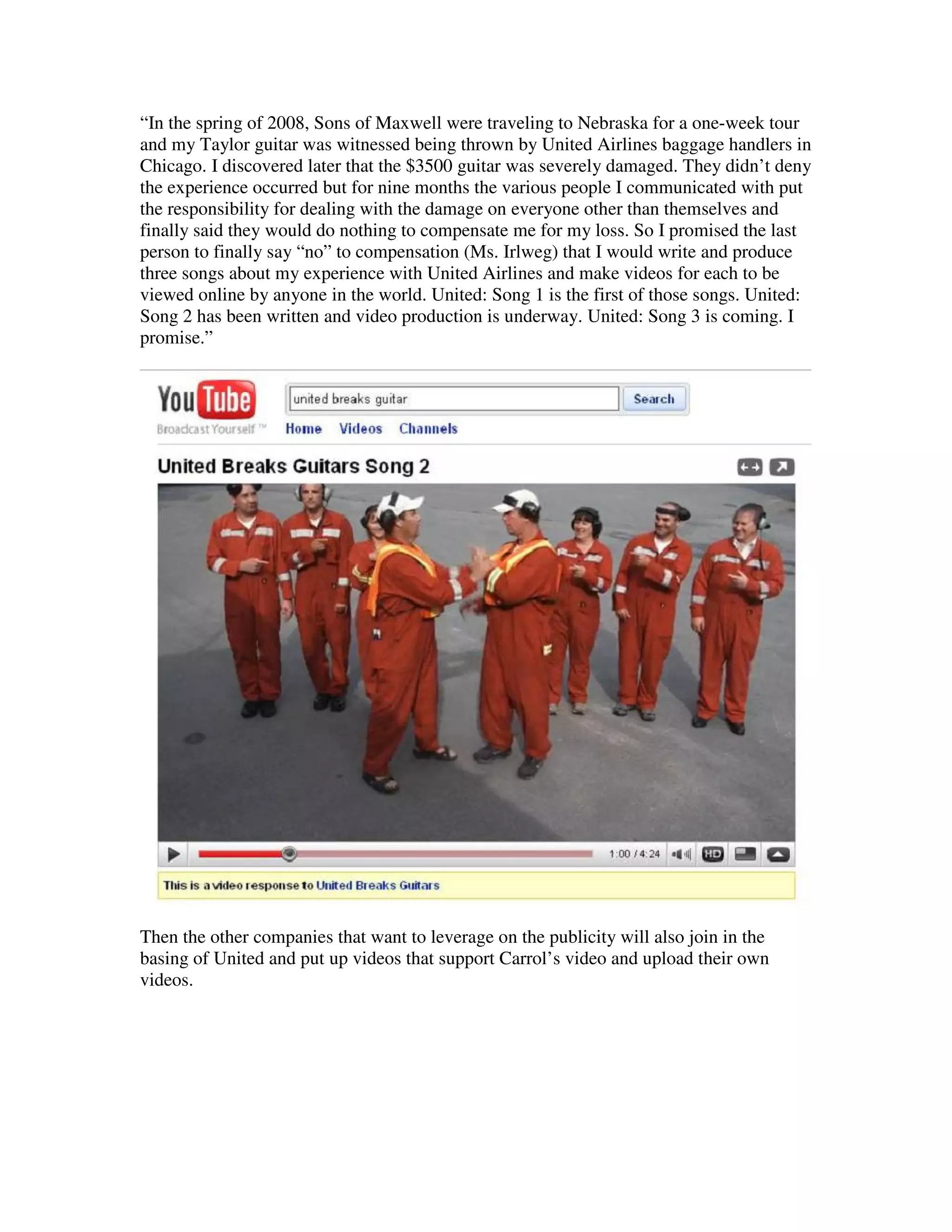 “In the spring of 2008, Sons of Maxwell were traveling to Nebraska for a one-week tour
and my Taylor guitar was witnessed being thrown by United Airlines baggage handlers in
Chicago. I discovered later that the $3500 guitar was severely damaged. They didn’t deny
the experience occurred but for nine months the various people I communicated with put
the responsibility for dealing with the damage on everyone other than themselves and
finally said they would do nothing to compensate me for my loss. So I promised the last
person to finally say “no” to compensation (Ms. Irlweg) that I would write and produce
three songs about my experience with United Airlines and make videos for each to be
viewed online by anyone in the world. United: Song 1 is the first of those songs. United:
Song 2 has been written and video production is underway. United: Song 3 is coming. I
promise.”




Then the other companies that want to leverage on the publicity will also join in the
basing of United and put up videos that support Carrol’s video and upload their own
videos.
 