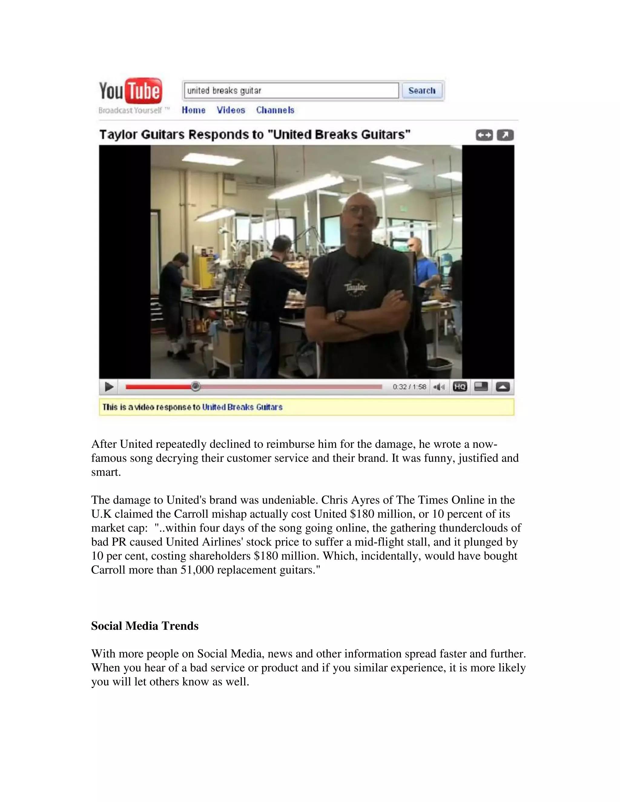 After United repeatedly declined to reimburse him for the damage, he wrote a now-
famous song decrying their customer service and their brand. It was funny, justified and
smart.

The damage to United's brand was undeniable. Chris Ayres of The Times Online in the
U.K claimed the Carroll mishap actually cost United $180 million, or 10 percent of its
market cap: "..within four days of the song going online, the gathering thunderclouds of
bad PR caused United Airlines' stock price to suffer a mid-flight stall, and it plunged by
10 per cent, costing shareholders $180 million. Which, incidentally, would have bought
Carroll more than 51,000 replacement guitars."



Social Media Trends

With more people on Social Media, news and other information spread faster and further.
When you hear of a bad service or product and if you similar experience, it is more likely
you will let others know as well.
 