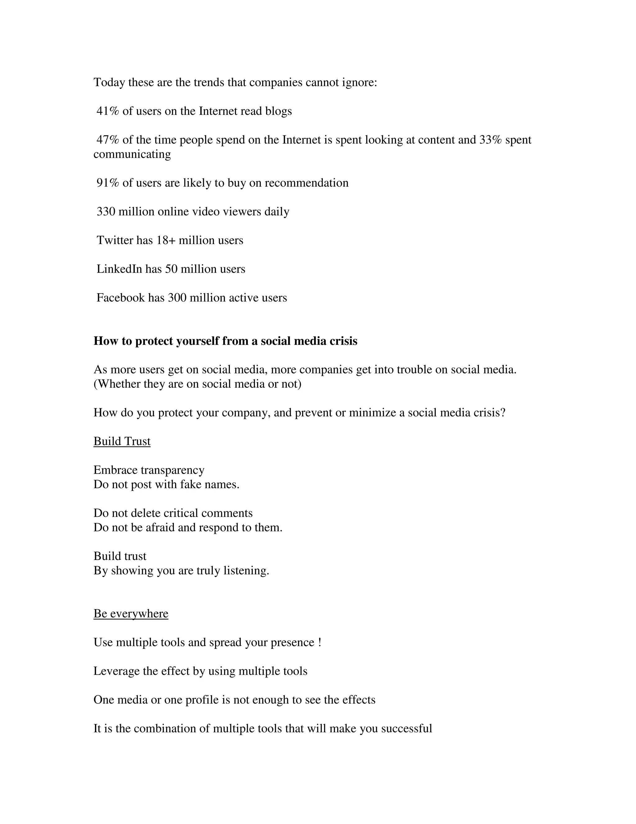 Today these are the trends that companies cannot ignore:

41% of users on the Internet read blogs

 47% of the time people spend on the Internet is spent looking at content and 33% spent
communicating

91% of users are likely to buy on recommendation

330 million online video viewers daily

Twitter has 18+ million users

LinkedIn has 50 million users

Facebook has 300 million active users


How to protect yourself from a social media crisis

As more users get on social media, more companies get into trouble on social media.
(Whether they are on social media or not)

How do you protect your company, and prevent or minimize a social media crisis?

Build Trust

Embrace transparency
Do not post with fake names.

Do not delete critical comments
Do not be afraid and respond to them.

Build trust
By showing you are truly listening.


Be everywhere

Use multiple tools and spread your presence !

Leverage the effect by using multiple tools

One media or one profile is not enough to see the effects

It is the combination of multiple tools that will make you successful
 