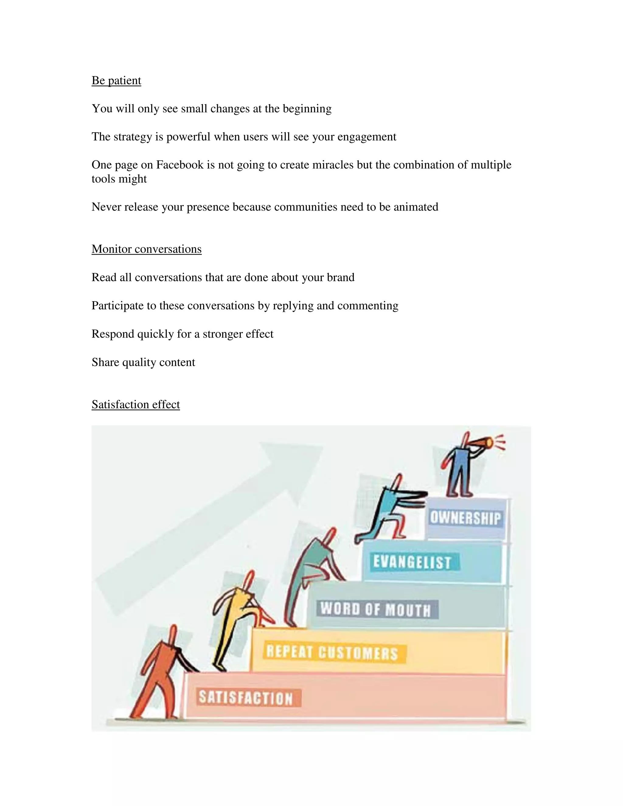 Be patient

You will only see small changes at the beginning

The strategy is powerful when users will see your engagement

One page on Facebook is not going to create miracles but the combination of multiple
tools might

Never release your presence because communities need to be animated


Monitor conversations

Read all conversations that are done about your brand

Participate to these conversations by replying and commenting

Respond quickly for a stronger effect

Share quality content


Satisfaction effect
 