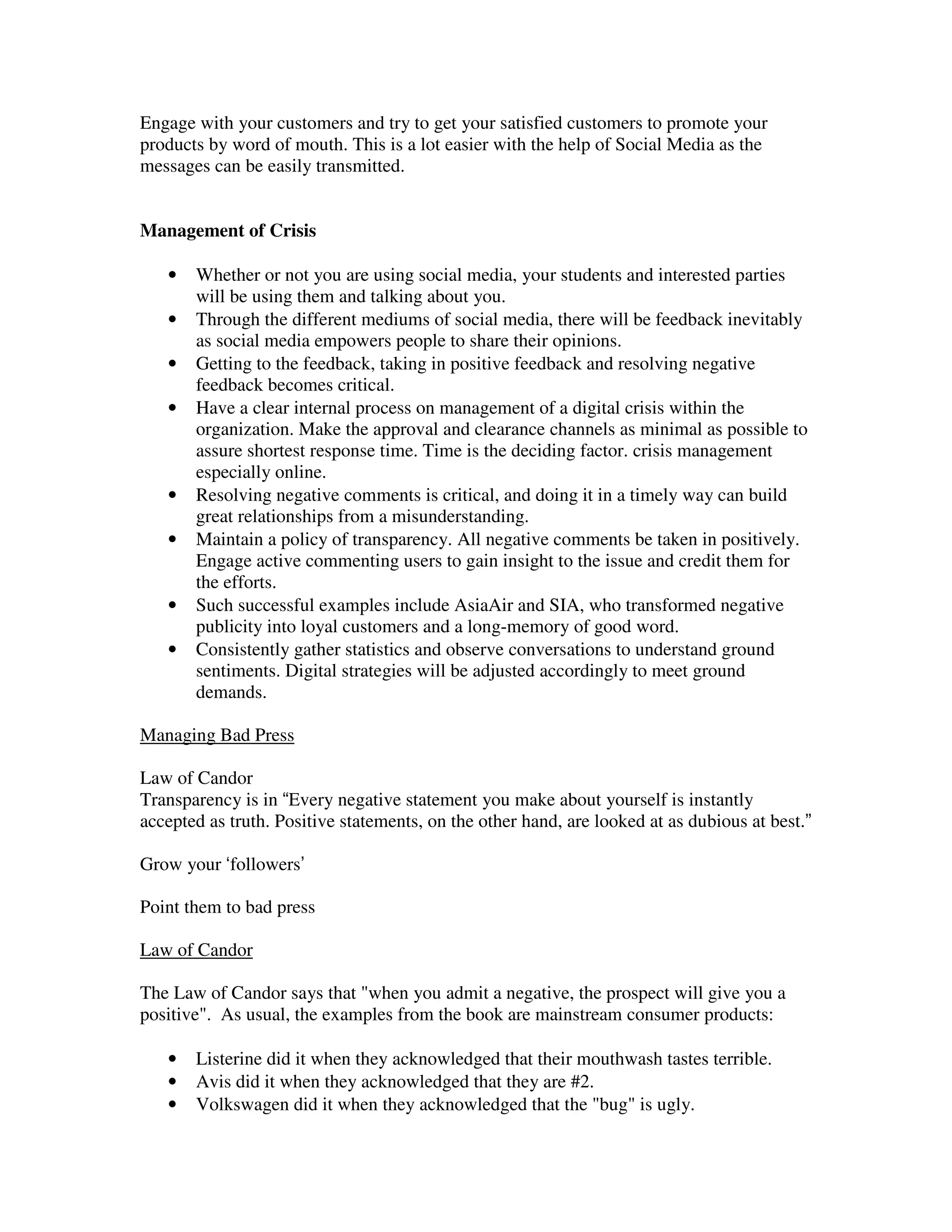 Engage with your customers and try to get your satisfied customers to promote your
products by word of mouth. This is a lot easier with the help of Social Media as the
messages can be easily transmitted.


Management of Crisis

   •   Whether or not you are using social media, your students and interested parties
       will be using them and talking about you.
   •   Through the different mediums of social media, there will be feedback inevitably
       as social media empowers people to share their opinions.
   •   Getting to the feedback, taking in positive feedback and resolving negative
       feedback becomes critical.
   •   Have a clear internal process on management of a digital crisis within the
       organization. Make the approval and clearance channels as minimal as possible to
       assure shortest response time. Time is the deciding factor. crisis management
       especially online.
   •   Resolving negative comments is critical, and doing it in a timely way can build
       great relationships from a misunderstanding.
   •   Maintain a policy of transparency. All negative comments be taken in positively.
       Engage active commenting users to gain insight to the issue and credit them for
       the efforts.
   •   Such successful examples include AsiaAir and SIA, who transformed negative
       publicity into loyal customers and a long-memory of good word.
   •   Consistently gather statistics and observe conversations to understand ground
       sentiments. Digital strategies will be adjusted accordingly to meet ground
       demands.

Managing Bad Press

Law of Candor
Transparency is in “Every negative statement you make about yourself is instantly
accepted as truth. Positive statements, on the other hand, are looked at as dubious at best.”

Grow your ‘followers’

Point them to bad press

Law of Candor

The Law of Candor says that "when you admit a negative, the prospect will give you a
positive". As usual, the examples from the book are mainstream consumer products:

   •   Listerine did it when they acknowledged that their mouthwash tastes terrible.
   •   Avis did it when they acknowledged that they are #2.
   •   Volkswagen did it when they acknowledged that the "bug" is ugly.
 