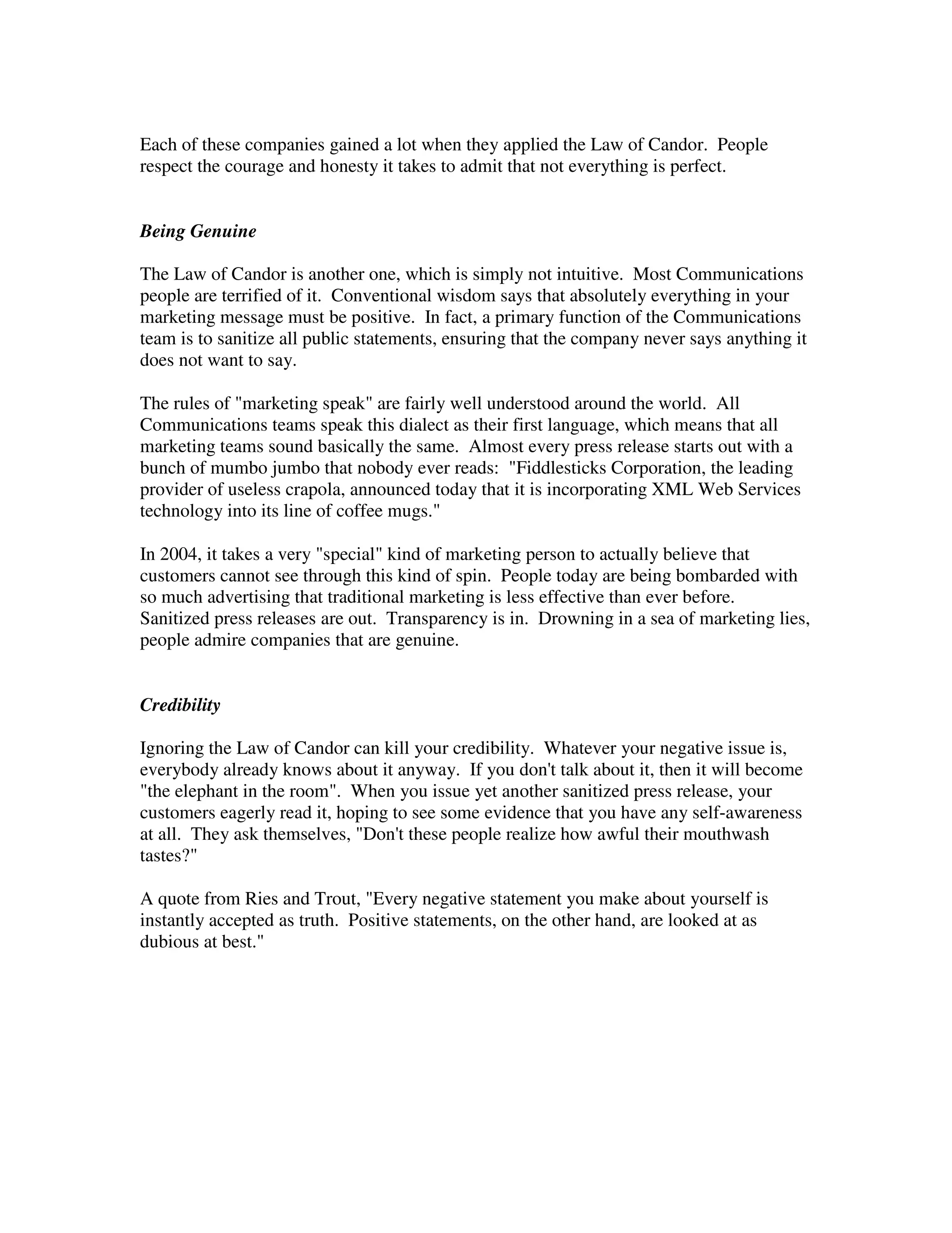 Each of these companies gained a lot when they applied the Law of Candor. People
respect the courage and honesty it takes to admit that not everything is perfect.


Being Genuine

The Law of Candor is another one, which is simply not intuitive. Most Communications
people are terrified of it. Conventional wisdom says that absolutely everything in your
marketing message must be positive. In fact, a primary function of the Communications
team is to sanitize all public statements, ensuring that the company never says anything it
does not want to say.

The rules of "marketing speak" are fairly well understood around the world. All
Communications teams speak this dialect as their first language, which means that all
marketing teams sound basically the same. Almost every press release starts out with a
bunch of mumbo jumbo that nobody ever reads: "Fiddlesticks Corporation, the leading
provider of useless crapola, announced today that it is incorporating XML Web Services
technology into its line of coffee mugs."

In 2004, it takes a very "special" kind of marketing person to actually believe that
customers cannot see through this kind of spin. People today are being bombarded with
so much advertising that traditional marketing is less effective than ever before.
Sanitized press releases are out. Transparency is in. Drowning in a sea of marketing lies,
people admire companies that are genuine.


Credibility

Ignoring the Law of Candor can kill your credibility. Whatever your negative issue is,
everybody already knows about it anyway. If you don't talk about it, then it will become
"the elephant in the room". When you issue yet another sanitized press release, your
customers eagerly read it, hoping to see some evidence that you have any self-awareness
at all. They ask themselves, "Don't these people realize how awful their mouthwash
tastes?"

A quote from Ries and Trout, "Every negative statement you make about yourself is
instantly accepted as truth. Positive statements, on the other hand, are looked at as
dubious at best."
 