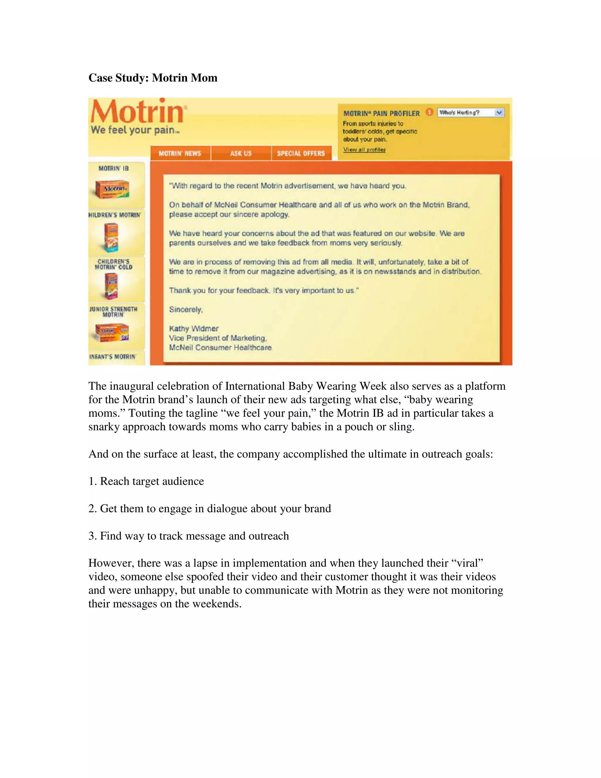 Case Study: Motrin Mom




The inaugural celebration of International Baby Wearing Week also serves as a platform
for the Motrin brand’s launch of their new ads targeting what else, “baby wearing
moms.” Touting the tagline “we feel your pain,” the Motrin IB ad in particular takes a
snarky approach towards moms who carry babies in a pouch or sling.

And on the surface at least, the company accomplished the ultimate in outreach goals:

1. Reach target audience

2. Get them to engage in dialogue about your brand

3. Find way to track message and outreach

However, there was a lapse in implementation and when they launched their “viral”
video, someone else spoofed their video and their customer thought it was their videos
and were unhappy, but unable to communicate with Motrin as they were not monitoring
their messages on the weekends.
 