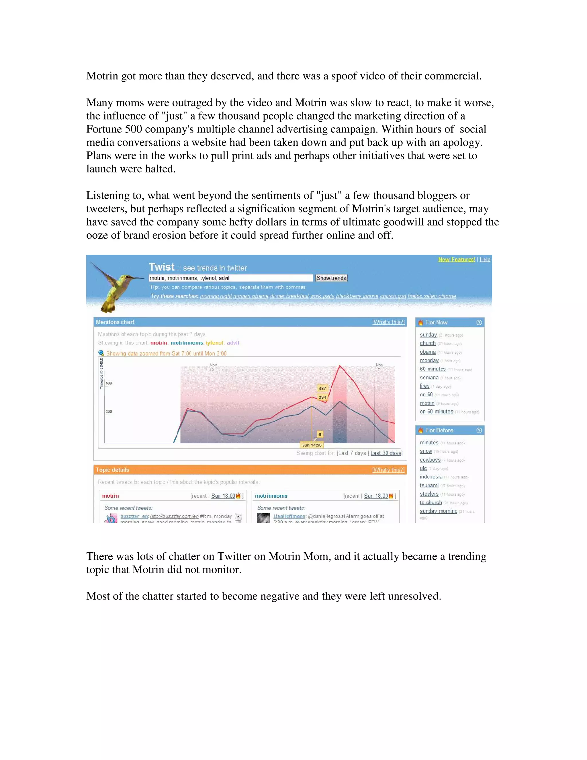 Motrin got more than they deserved, and there was a spoof video of their commercial.

Many moms were outraged by the video and Motrin was slow to react, to make it worse,
the influence of "just" a few thousand people changed the marketing direction of a
Fortune 500 company's multiple channel advertising campaign. Within hours of social
media conversations a website had been taken down and put back up with an apology.
Plans were in the works to pull print ads and perhaps other initiatives that were set to
launch were halted.

Listening to, what went beyond the sentiments of "just" a few thousand bloggers or
tweeters, but perhaps reflected a signification segment of Motrin's target audience, may
have saved the company some hefty dollars in terms of ultimate goodwill and stopped the
ooze of brand erosion before it could spread further online and off.




There was lots of chatter on Twitter on Motrin Mom, and it actually became a trending
topic that Motrin did not monitor.

Most of the chatter started to become negative and they were left unresolved.
 