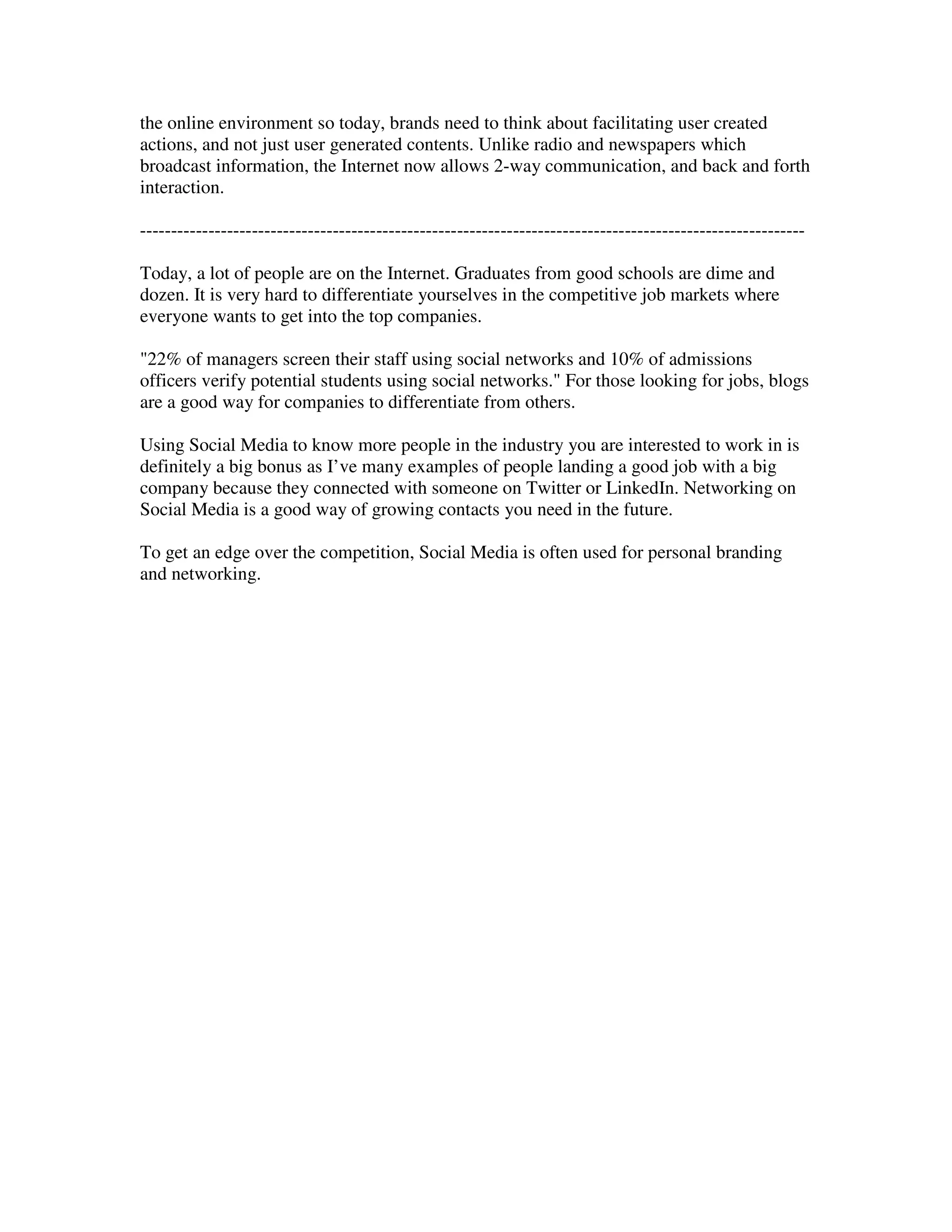 the online environment so today, brands need to think about facilitating user created
actions, and not just user generated contents. Unlike radio and newspapers which
broadcast information, the Internet now allows 2-way communication, and back and forth
interaction.

-----------------------------------------------------------------------------------------------------------

Today, a lot of people are on the Internet. Graduates from good schools are dime and
dozen. It is very hard to differentiate yourselves in the competitive job markets where
everyone wants to get into the top companies.

"22% of managers screen their staff using social networks and 10% of admissions
officers verify potential students using social networks." For those looking for jobs, blogs
are a good way for companies to differentiate from others.

Using Social Media to know more people in the industry you are interested to work in is
definitely a big bonus as I’ve many examples of people landing a good job with a big
company because they connected with someone on Twitter or LinkedIn. Networking on
Social Media is a good way of growing contacts you need in the future.

To get an edge over the competition, Social Media is often used for personal branding
and networking.
 