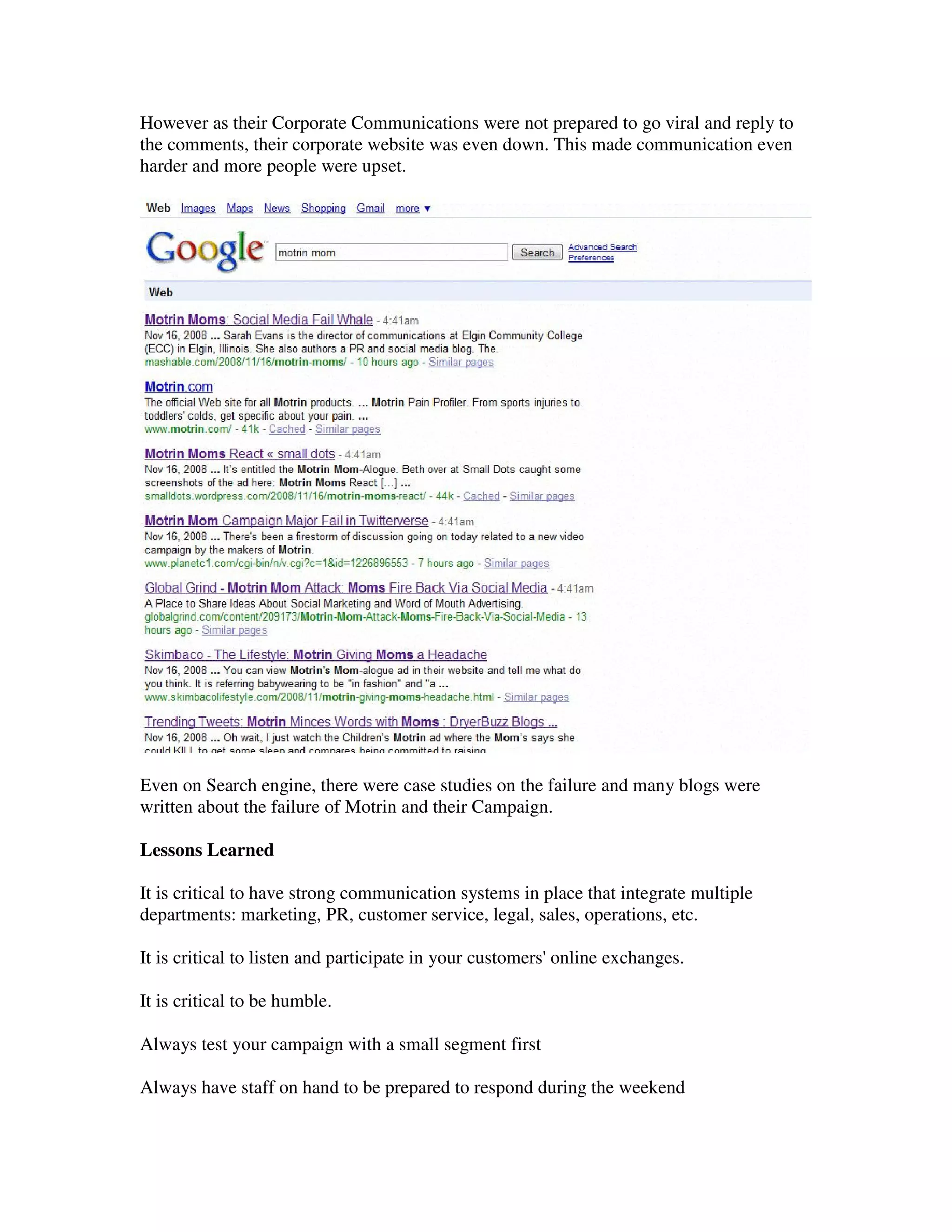 However as their Corporate Communications were not prepared to go viral and reply to
the comments, their corporate website was even down. This made communication even
harder and more people were upset.




Even on Search engine, there were case studies on the failure and many blogs were
written about the failure of Motrin and their Campaign.

Lessons Learned

It is critical to have strong communication systems in place that integrate multiple
departments: marketing, PR, customer service, legal, sales, operations, etc.

It is critical to listen and participate in your customers' online exchanges.

It is critical to be humble.

Always test your campaign with a small segment first

Always have staff on hand to be prepared to respond during the weekend
 