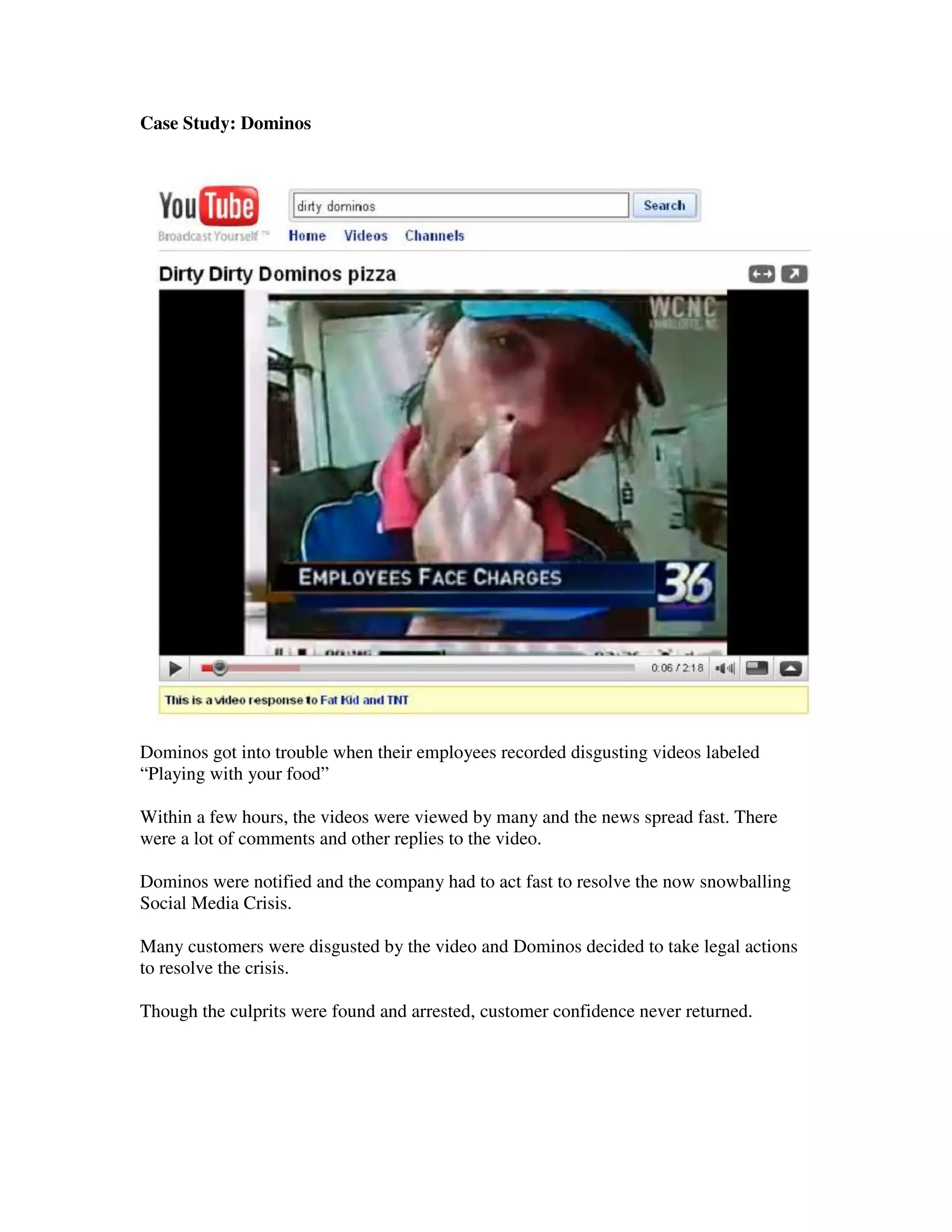 Case Study: Dominos




Dominos got into trouble when their employees recorded disgusting videos labeled
“Playing with your food”

Within a few hours, the videos were viewed by many and the news spread fast. There
were a lot of comments and other replies to the video.

Dominos were notified and the company had to act fast to resolve the now snowballing
Social Media Crisis.

Many customers were disgusted by the video and Dominos decided to take legal actions
to resolve the crisis.

Though the culprits were found and arrested, customer confidence never returned.
 