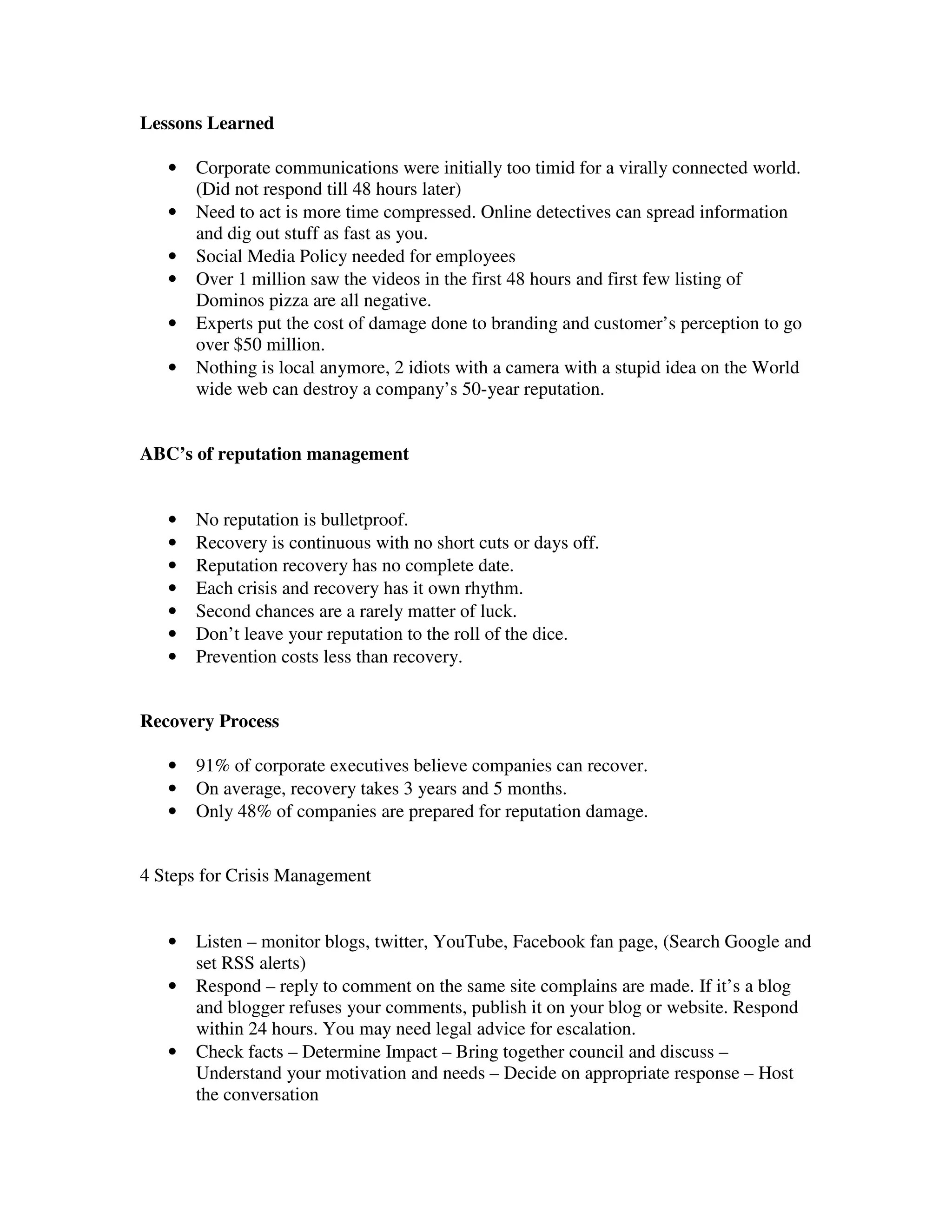 Lessons Learned

   •   Corporate communications were initially too timid for a virally connected world.
       (Did not respond till 48 hours later)
   •   Need to act is more time compressed. Online detectives can spread information
       and dig out stuff as fast as you.
   •   Social Media Policy needed for employees
   •   Over 1 million saw the videos in the first 48 hours and first few listing of
       Dominos pizza are all negative.
   •   Experts put the cost of damage done to branding and customer’s perception to go
       over $50 million.
   •   Nothing is local anymore, 2 idiots with a camera with a stupid idea on the World
       wide web can destroy a company’s 50-year reputation.


ABC’s of reputation management


   •   No reputation is bulletproof.
   •   Recovery is continuous with no short cuts or days off.
   •   Reputation recovery has no complete date.
   •   Each crisis and recovery has it own rhythm.
   •   Second chances are a rarely matter of luck.
   •   Don’t leave your reputation to the roll of the dice.
   •   Prevention costs less than recovery.


Recovery Process

   •   91% of corporate executives believe companies can recover.
   •   On average, recovery takes 3 years and 5 months.
   •   Only 48% of companies are prepared for reputation damage.


4 Steps for Crisis Management


   •   Listen – monitor blogs, twitter, YouTube, Facebook fan page, (Search Google and
       set RSS alerts)
   •   Respond – reply to comment on the same site complains are made. If it’s a blog
       and blogger refuses your comments, publish it on your blog or website. Respond
       within 24 hours. You may need legal advice for escalation.
   •   Check facts – Determine Impact – Bring together council and discuss –
       Understand your motivation and needs – Decide on appropriate response – Host
       the conversation
 