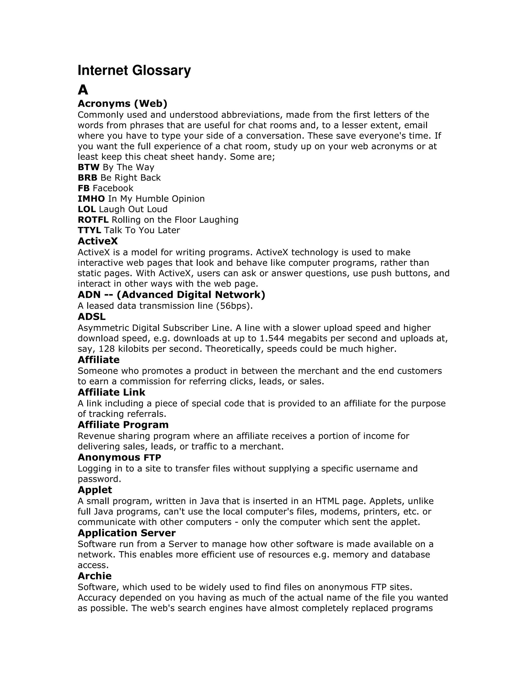 Internet Glossary
A
Acronyms (Web)
Commonly used and understood abbreviations, made from the first letters of the
words from phrases that are useful for chat rooms and, to a lesser extent, email
where you have to type your side of a conversation. These save everyone's time. If
you want the full experience of a chat room, study up on your web acronyms or at
least keep this cheat sheet handy. Some are;
BTW By The Way
BRB Be Right Back
FB Facebook
IMHO In My Humble Opinion
LOL Laugh Out Loud
ROTFL Rolling on the Floor Laughing
TTYL Talk To You Later
ActiveX
ActiveX is a model for writing programs. ActiveX technology is used to make
interactive web pages that look and behave like computer programs, rather than
static pages. With ActiveX, users can ask or answer questions, use push buttons, and
interact in other ways with the web page.
ADN -- (Advanced Digital Network)
A leased data transmission line (56bps).
ADSL
Asymmetric Digital Subscriber Line. A line with a slower upload speed and higher
download speed, e.g. downloads at up to 1.544 megabits per second and uploads at,
say, 128 kilobits per second. Theoretically, speeds could be much higher.
Affiliate
Someone who promotes a product in between the merchant and the end customers
to earn a commission for referring clicks, leads, or sales.
Affiliate Link
A link including a piece of special code that is provided to an affiliate for the purpose
of tracking referrals.
Affiliate Program
Revenue sharing program where an affiliate receives a portion of income for
delivering sales, leads, or traffic to a merchant.
Anonymous FTP
Logging in to a site to transfer files without supplying a specific username and
password.
Applet
A small program, written in Java that is inserted in an HTML page. Applets, unlike
full Java programs, can't use the local computer's files, modems, printers, etc. or
communicate with other computers - only the computer which sent the applet.
Application Server
Software run from a Server to manage how other software is made available on a
network. This enables more efficient use of resources e.g. memory and database
access.
Archie
Software, which used to be widely used to find files on anonymous FTP sites.
Accuracy depended on you having as much of the actual name of the file you wanted
as possible. The web's search engines have almost completely replaced programs
 