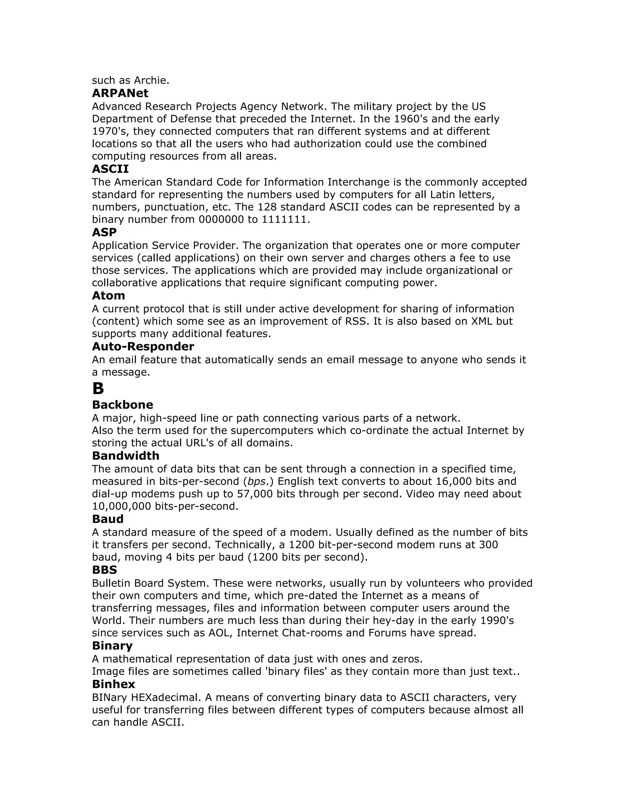 such as Archie.
ARPANet
Advanced Research Projects Agency Network. The military project by the US
Department of Defense that preceded the Internet. In the 1960's and the early
1970's, they connected computers that ran different systems and at different
locations so that all the users who had authorization could use the combined
computing resources from all areas.
ASCII
The American Standard Code for Information Interchange is the commonly accepted
standard for representing the numbers used by computers for all Latin letters,
numbers, punctuation, etc. The 128 standard ASCII codes can be represented by a
binary number from 0000000 to 1111111.
ASP
Application Service Provider. The organization that operates one or more computer
services (called applications) on their own server and charges others a fee to use
those services. The applications which are provided may include organizational or
collaborative applications that require significant computing power.
Atom
A current protocol that is still under active development for sharing of information
(content) which some see as an improvement of RSS. It is also based on XML but
supports many additional features.
Auto-Responder
An email feature that automatically sends an email message to anyone who sends it
a message.
B
Backbone
A major, high-speed line or path connecting various parts of a network.
Also the term used for the supercomputers which co-ordinate the actual Internet by
storing the actual URL's of all domains.
Bandwidth
The amount of data bits that can be sent through a connection in a specified time,
measured in bits-per-second (bps.) English text converts to about 16,000 bits and
dial-up modems push up to 57,000 bits through per second. Video may need about
10,000,000 bits-per-second.
Baud
A standard measure of the speed of a modem. Usually defined as the number of bits
it transfers per second. Technically, a 1200 bit-per-second modem runs at 300
baud, moving 4 bits per baud (1200 bits per second).
BBS
Bulletin Board System. These were networks, usually run by volunteers who provided
their own computers and time, which pre-dated the Internet as a means of
transferring messages, files and information between computer users around the
World. Their numbers are much less than during their hey-day in the early 1990's
since services such as AOL, Internet Chat-rooms and Forums have spread.
Binary
A mathematical representation of data just with ones and zeros.
Image files are sometimes called 'binary files' as they contain more than just text..
Binhex
BINary HEXadecimal. A means of converting binary data to ASCII characters, very
useful for transferring files between different types of computers because almost all
can handle ASCII.
 