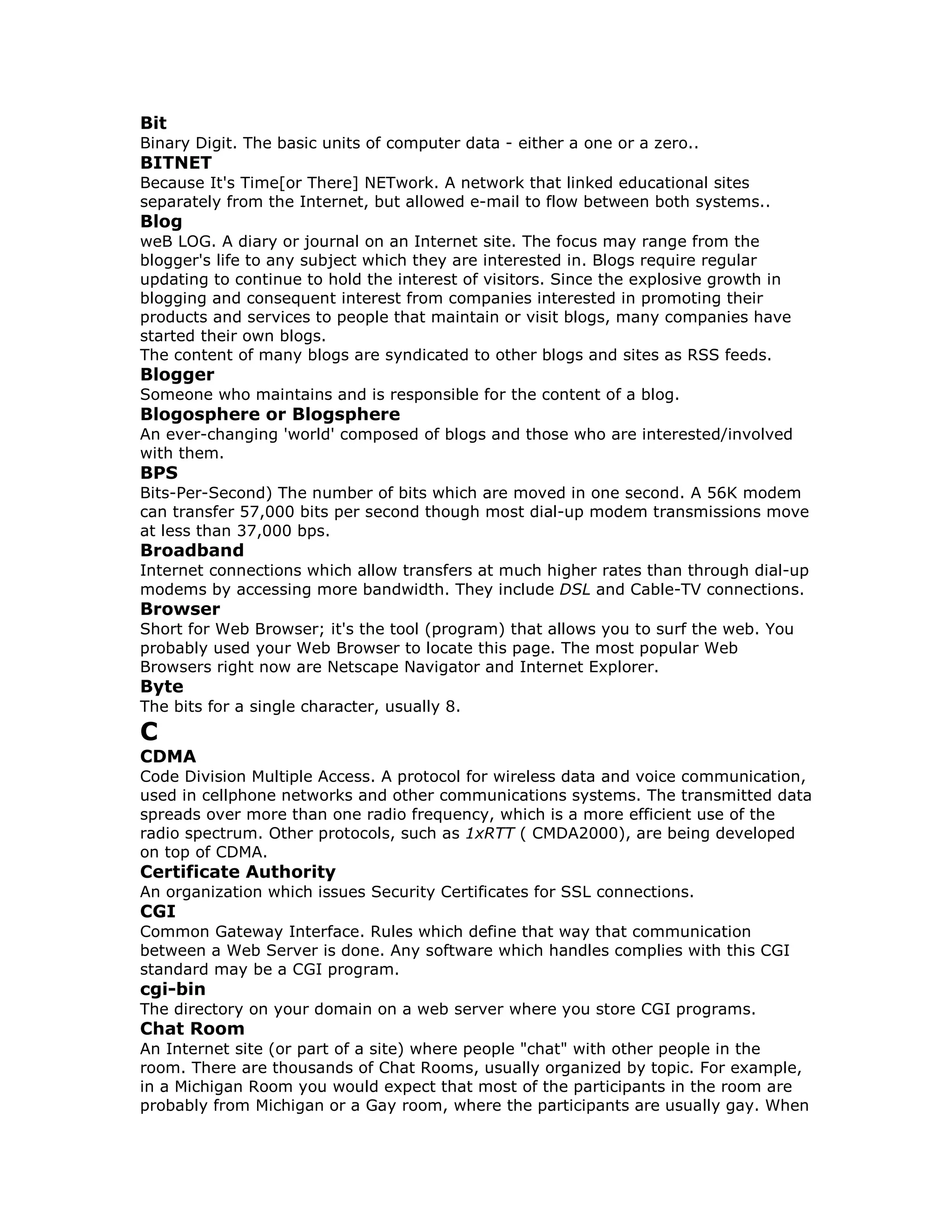 Bit
Binary Digit. The basic units of computer data - either a one or a zero..
BITNET
Because It's Time[or There] NETwork. A network that linked educational sites
separately from the Internet, but allowed e-mail to flow between both systems..
Blog
weB LOG. A diary or journal on an Internet site. The focus may range from the
blogger's life to any subject which they are interested in. Blogs require regular
updating to continue to hold the interest of visitors. Since the explosive growth in
blogging and consequent interest from companies interested in promoting their
products and services to people that maintain or visit blogs, many companies have
started their own blogs.
The content of many blogs are syndicated to other blogs and sites as RSS feeds.
Blogger
Someone who maintains and is responsible for the content of a blog.
Blogosphere or Blogsphere
An ever-changing 'world' composed of blogs and those who are interested/involved
with them.
BPS
Bits-Per-Second) The number of bits which are moved in one second. A 56K modem
can transfer 57,000 bits per second though most dial-up modem transmissions move
at less than 37,000 bps.
Broadband
Internet connections which allow transfers at much higher rates than through dial-up
modems by accessing more bandwidth. They include DSL and Cable-TV connections.
Browser
Short for Web Browser; it's the tool (program) that allows you to surf the web. You
probably used your Web Browser to locate this page. The most popular Web
Browsers right now are Netscape Navigator and Internet Explorer.
Byte
The bits for a single character, usually 8.
C
CDMA
Code Division Multiple Access. A protocol for wireless data and voice communication,
used in cellphone networks and other communications systems. The transmitted data
spreads over more than one radio frequency, which is a more efficient use of the
radio spectrum. Other protocols, such as 1xRTT ( CMDA2000), are being developed
on top of CDMA.
Certificate Authority
An organization which issues Security Certificates for SSL connections.
CGI
Common Gateway Interface. Rules which define that way that communication
between a Web Server is done. Any software which handles complies with this CGI
standard may be a CGI program.
cgi-bin
The directory on your domain on a web server where you store CGI programs.
Chat Room
An Internet site (or part of a site) where people "chat" with other people in the
room. There are thousands of Chat Rooms, usually organized by topic. For example,
in a Michigan Room you would expect that most of the participants in the room are
probably from Michigan or a Gay room, where the participants are usually gay. When
 