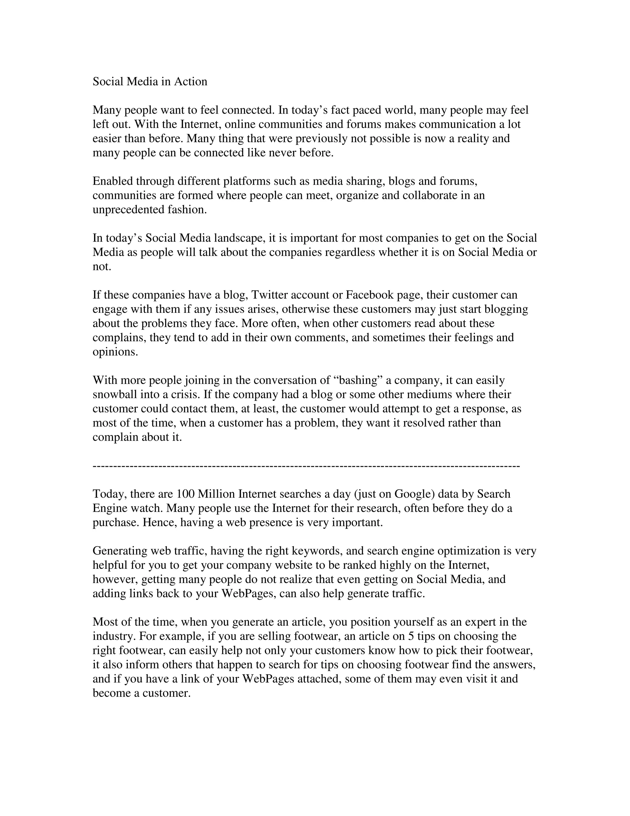 Social Media in Action

Many people want to feel connected. In today’s fact paced world, many people may feel
left out. With the Internet, online communities and forums makes communication a lot
easier than before. Many thing that were previously not possible is now a reality and
many people can be connected like never before.

Enabled through different platforms such as media sharing, blogs and forums,
communities are formed where people can meet, organize and collaborate in an
unprecedented fashion.

In today’s Social Media landscape, it is important for most companies to get on the Social
Media as people will talk about the companies regardless whether it is on Social Media or
not.

If these companies have a blog, Twitter account or Facebook page, their customer can
engage with them if any issues arises, otherwise these customers may just start blogging
about the problems they face. More often, when other customers read about these
complains, they tend to add in their own comments, and sometimes their feelings and
opinions.

With more people joining in the conversation of “bashing” a company, it can easily
snowball into a crisis. If the company had a blog or some other mediums where their
customer could contact them, at least, the customer would attempt to get a response, as
most of the time, when a customer has a problem, they want it resolved rather than
complain about it.

--------------------------------------------------------------------------------------------------------

Today, there are 100 Million Internet searches a day (just on Google) data by Search
Engine watch. Many people use the Internet for their research, often before they do a
purchase. Hence, having a web presence is very important.

Generating web traffic, having the right keywords, and search engine optimization is very
helpful for you to get your company website to be ranked highly on the Internet,
however, getting many people do not realize that even getting on Social Media, and
adding links back to your WebPages, can also help generate traffic.

Most of the time, when you generate an article, you position yourself as an expert in the
industry. For example, if you are selling footwear, an article on 5 tips on choosing the
right footwear, can easily help not only your customers know how to pick their footwear,
it also inform others that happen to search for tips on choosing footwear find the answers,
and if you have a link of your WebPages attached, some of them may even visit it and
become a customer.
 