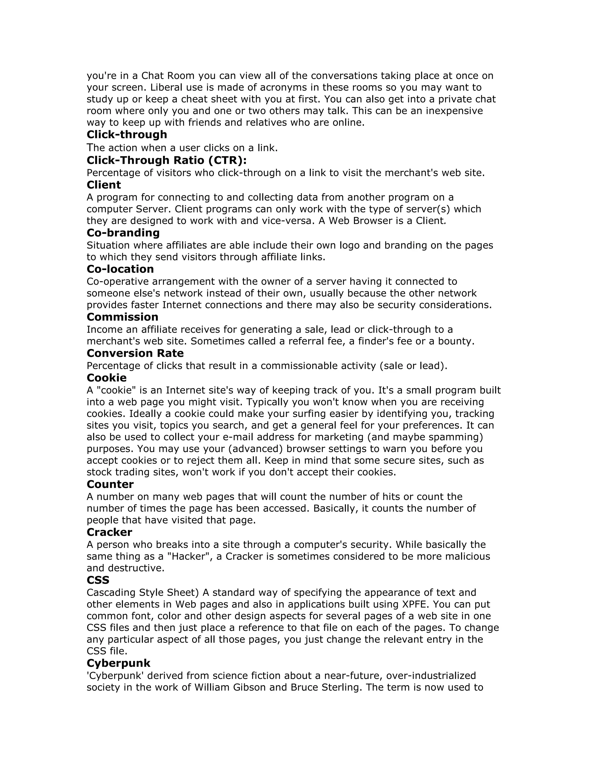 you're in a Chat Room you can view all of the conversations taking place at once on
your screen. Liberal use is made of acronyms in these rooms so you may want to
study up or keep a cheat sheet with you at first. You can also get into a private chat
room where only you and one or two others may talk. This can be an inexpensive
way to keep up with friends and relatives who are online.
Click-through
The action when a user clicks on a link.
Click-Through Ratio (CTR):
Percentage of visitors who click-through on a link to visit the merchant's web site.
Client
A program for connecting to and collecting data from another program on a
computer Server. Client programs can only work with the type of server(s) which
they are designed to work with and vice-versa. A Web Browser is a Client.
Co-branding
Situation where affiliates are able include their own logo and branding on the pages
to which they send visitors through affiliate links.
Co-location
Co-operative arrangement with the owner of a server having it connected to
someone else's network instead of their own, usually because the other network
provides faster Internet connections and there may also be security considerations.
Commission
Income an affiliate receives for generating a sale, lead or click-through to a
merchant's web site. Sometimes called a referral fee, a finder's fee or a bounty.
Conversion Rate
Percentage of clicks that result in a commissionable activity (sale or lead).
Cookie
A "cookie" is an Internet site's way of keeping track of you. It's a small program built
into a web page you might visit. Typically you won't know when you are receiving
cookies. Ideally a cookie could make your surfing easier by identifying you, tracking
sites you visit, topics you search, and get a general feel for your preferences. It can
also be used to collect your e-mail address for marketing (and maybe spamming)
purposes. You may use your (advanced) browser settings to warn you before you
accept cookies or to reject them all. Keep in mind that some secure sites, such as
stock trading sites, won't work if you don't accept their cookies.
Counter
A number on many web pages that will count the number of hits or count the
number of times the page has been accessed. Basically, it counts the number of
people that have visited that page.
Cracker
A person who breaks into a site through a computer's security. While basically the
same thing as a "Hacker", a Cracker is sometimes considered to be more malicious
and destructive.
CSS
Cascading Style Sheet) A standard way of specifying the appearance of text and
other elements in Web pages and also in applications built using XPFE. You can put
common font, color and other design aspects for several pages of a web site in one
CSS files and then just place a reference to that file on each of the pages. To change
any particular aspect of all those pages, you just change the relevant entry in the
CSS file.
Cyberpunk
'Cyberpunk' derived from science fiction about a near-future, over-industrialized
society in the work of William Gibson and Bruce Sterling. The term is now used to
 