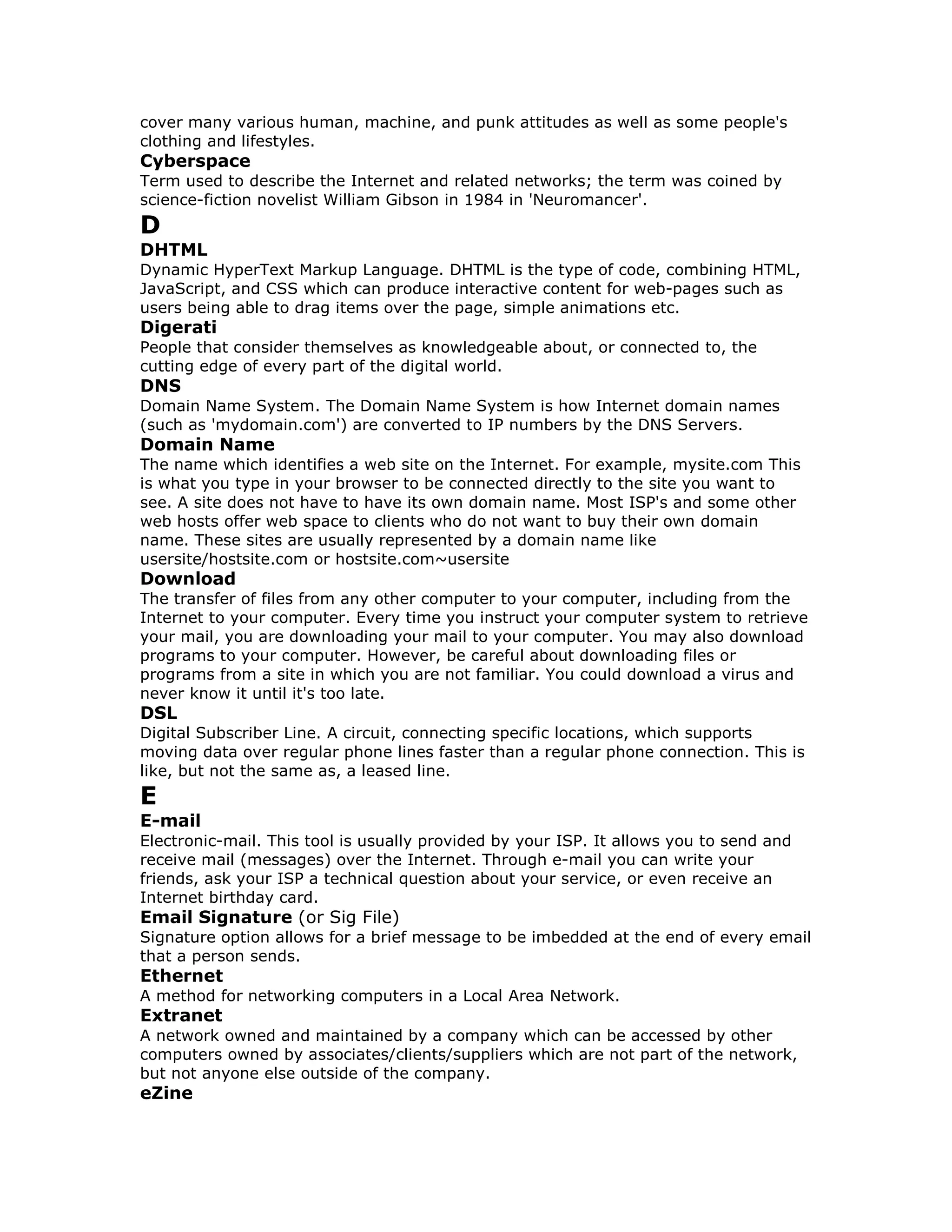 cover many various human, machine, and punk attitudes as well as some people's
clothing and lifestyles.
Cyberspace
Term used to describe the Internet and related networks; the term was coined by
science-fiction novelist William Gibson in 1984 in 'Neuromancer'.
D
DHTML
Dynamic HyperText Markup Language. DHTML is the type of code, combining HTML,
JavaScript, and CSS which can produce interactive content for web-pages such as
users being able to drag items over the page, simple animations etc.
Digerati
People that consider themselves as knowledgeable about, or connected to, the
cutting edge of every part of the digital world.
DNS
Domain Name System. The Domain Name System is how Internet domain names
(such as 'mydomain.com') are converted to IP numbers by the DNS Servers.
Domain Name
The name which identifies a web site on the Internet. For example, mysite.com This
is what you type in your browser to be connected directly to the site you want to
see. A site does not have to have its own domain name. Most ISP's and some other
web hosts offer web space to clients who do not want to buy their own domain
name. These sites are usually represented by a domain name like
usersite/hostsite.com or hostsite.com~usersite
Download
The transfer of files from any other computer to your computer, including from the
Internet to your computer. Every time you instruct your computer system to retrieve
your mail, you are downloading your mail to your computer. You may also download
programs to your computer. However, be careful about downloading files or
programs from a site in which you are not familiar. You could download a virus and
never know it until it's too late.
DSL
Digital Subscriber Line. A circuit, connecting specific locations, which supports
moving data over regular phone lines faster than a regular phone connection. This is
like, but not the same as, a leased line.
E
E-mail
Electronic-mail. This tool is usually provided by your ISP. It allows you to send and
receive mail (messages) over the Internet. Through e-mail you can write your
friends, ask your ISP a technical question about your service, or even receive an
Internet birthday card.
Email Signature (or Sig File)
Signature option allows for a brief message to be imbedded at the end of every email
that a person sends.
Ethernet
A method for networking computers in a Local Area Network.
Extranet
A network owned and maintained by a company which can be accessed by other
computers owned by associates/clients/suppliers which are not part of the network,
but not anyone else outside of the company.
eZine
 