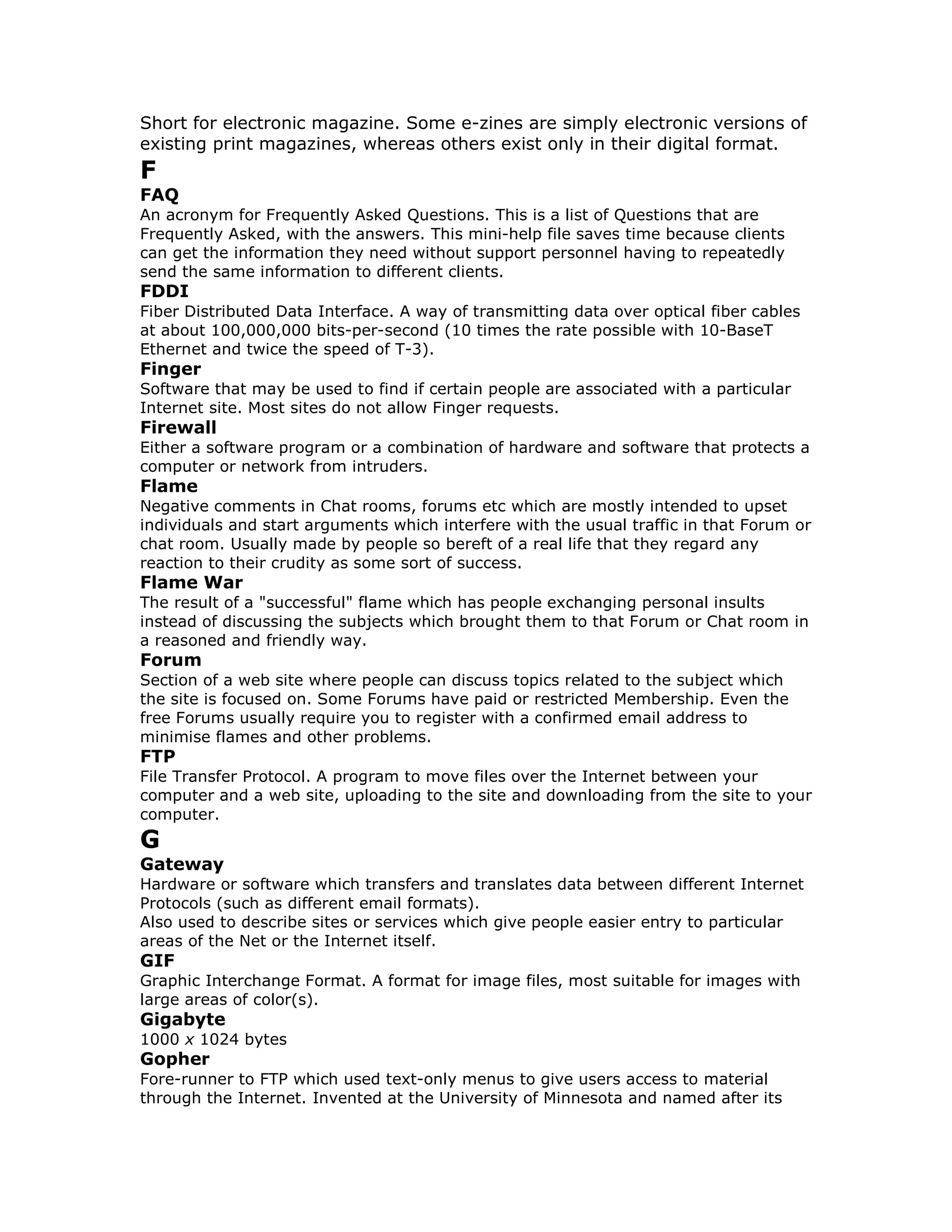 Short for electronic magazine. Some e-zines are simply electronic versions of
existing print magazines, whereas others exist only in their digital format.
F
FAQ
An acronym for Frequently Asked Questions. This is a list of Questions that are
Frequently Asked, with the answers. This mini-help file saves time because clients
can get the information they need without support personnel having to repeatedly
send the same information to different clients.
FDDI
Fiber Distributed Data Interface. A way of transmitting data over optical fiber cables
at about 100,000,000 bits-per-second (10 times the rate possible with 10-BaseT
Ethernet and twice the speed of T-3).
Finger
Software that may be used to find if certain people are associated with a particular
Internet site. Most sites do not allow Finger requests.
Firewall
Either a software program or a combination of hardware and software that protects a
computer or network from intruders.
Flame
Negative comments in Chat rooms, forums etc which are mostly intended to upset
individuals and start arguments which interfere with the usual traffic in that Forum or
chat room. Usually made by people so bereft of a real life that they regard any
reaction to their crudity as some sort of success.
Flame War
The result of a "successful" flame which has people exchanging personal insults
instead of discussing the subjects which brought them to that Forum or Chat room in
a reasoned and friendly way.
Forum
Section of a web site where people can discuss topics related to the subject which
the site is focused on. Some Forums have paid or restricted Membership. Even the
free Forums usually require you to register with a confirmed email address to
minimise flames and other problems.
FTP
File Transfer Protocol. A program to move files over the Internet between your
computer and a web site, uploading to the site and downloading from the site to your
computer.
G
Gateway
Hardware or software which transfers and translates data between different Internet
Protocols (such as different email formats).
Also used to describe sites or services which give people easier entry to particular
areas of the Net or the Internet itself.
GIF
Graphic Interchange Format. A format for image files, most suitable for images with
large areas of color(s).
Gigabyte
1000 x 1024 bytes
Gopher
Fore-runner to FTP which used text-only menus to give users access to material
through the Internet. Invented at the University of Minnesota and named after its
 