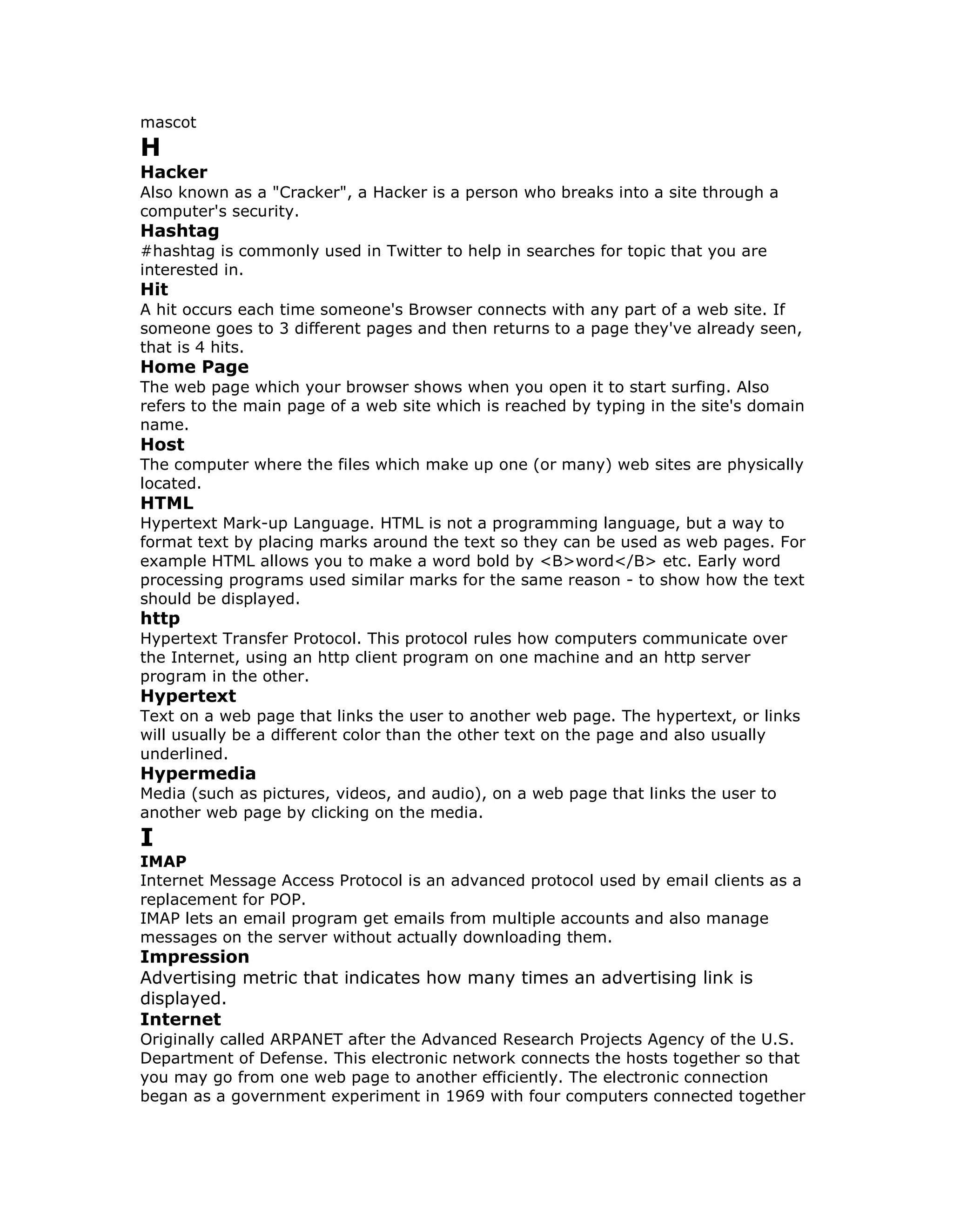 mascot
H
Hacker
Also known as a "Cracker", a Hacker is a person who breaks into a site through a
computer's security.
Hashtag
#hashtag is commonly used in Twitter to help in searches for topic that you are
interested in.
Hit
A hit occurs each time someone's Browser connects with any part of a web site. If
someone goes to 3 different pages and then returns to a page they've already seen,
that is 4 hits.
Home Page
The web page which your browser shows when you open it to start surfing. Also
refers to the main page of a web site which is reached by typing in the site's domain
name.
Host
The computer where the files which make up one (or many) web sites are physically
located.
HTML
Hypertext Mark-up Language. HTML is not a programming language, but a way to
format text by placing marks around the text so they can be used as web pages. For
example HTML allows you to make a word bold by <B>word</B> etc. Early word
processing programs used similar marks for the same reason - to show how the text
should be displayed.
http
Hypertext Transfer Protocol. This protocol rules how computers communicate over
the Internet, using an http client program on one machine and an http server
program in the other.
Hypertext
Text on a web page that links the user to another web page. The hypertext, or links
will usually be a different color than the other text on the page and also usually
underlined.
Hypermedia
Media (such as pictures, videos, and audio), on a web page that links the user to
another web page by clicking on the media.
I
IMAP
Internet Message Access Protocol is an advanced protocol used by email clients as a
replacement for POP.
IMAP lets an email program get emails from multiple accounts and also manage
messages on the server without actually downloading them.
Impression
Advertising metric that indicates how many times an advertising link is
displayed.
Internet
Originally called ARPANET after the Advanced Research Projects Agency of the U.S.
Department of Defense. This electronic network connects the hosts together so that
you may go from one web page to another efficiently. The electronic connection
began as a government experiment in 1969 with four computers connected together
 