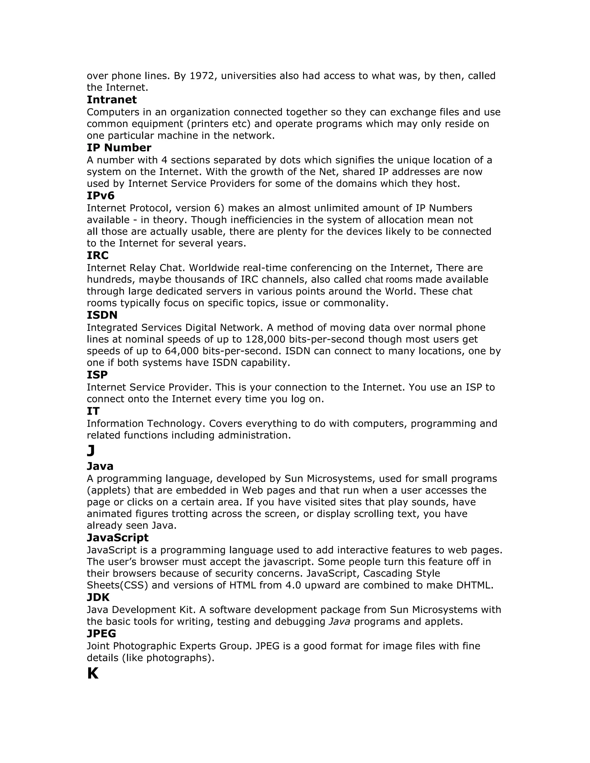 over phone lines. By 1972, universities also had access to what was, by then, called
the Internet.
Intranet
Computers in an organization connected together so they can exchange files and use
common equipment (printers etc) and operate programs which may only reside on
one particular machine in the network.
IP Number
A number with 4 sections separated by dots which signifies the unique location of a
system on the Internet. With the growth of the Net, shared IP addresses are now
used by Internet Service Providers for some of the domains which they host.
IPv6
Internet Protocol, version 6) makes an almost unlimited amount of IP Numbers
available - in theory. Though inefficiencies in the system of allocation mean not
all those are actually usable, there are plenty for the devices likely to be connected
to the Internet for several years.
IRC
Internet Relay Chat. Worldwide real-time conferencing on the Internet, There are
hundreds, maybe thousands of IRC channels, also called chat rooms made available
through large dedicated servers in various points around the World. These chat
rooms typically focus on specific topics, issue or commonality.
ISDN
Integrated Services Digital Network. A method of moving data over normal phone
lines at nominal speeds of up to 128,000 bits-per-second though most users get
speeds of up to 64,000 bits-per-second. ISDN can connect to many locations, one by
one if both systems have ISDN capability.
ISP
Internet Service Provider. This is your connection to the Internet. You use an ISP to
connect onto the Internet every time you log on.
IT
Information Technology. Covers everything to do with computers, programming and
related functions including administration.
J
Java
A programming language, developed by Sun Microsystems, used for small programs
(applets) that are embedded in Web pages and that run when a user accesses the
page or clicks on a certain area. If you have visited sites that play sounds, have
animated figures trotting across the screen, or display scrolling text, you have
already seen Java.
JavaScript
JavaScript is a programming language used to add interactive features to web pages.
The user’s browser must accept the javascript. Some people turn this feature off in
their browsers because of security concerns. JavaScript, Cascading Style
Sheets(CSS) and versions of HTML from 4.0 upward are combined to make DHTML.
JDK
Java Development Kit. A software development package from Sun Microsystems with
the basic tools for writing, testing and debugging Java programs and applets.
JPEG
Joint Photographic Experts Group. JPEG is a good format for image files with fine
details (like photographs).
K
 