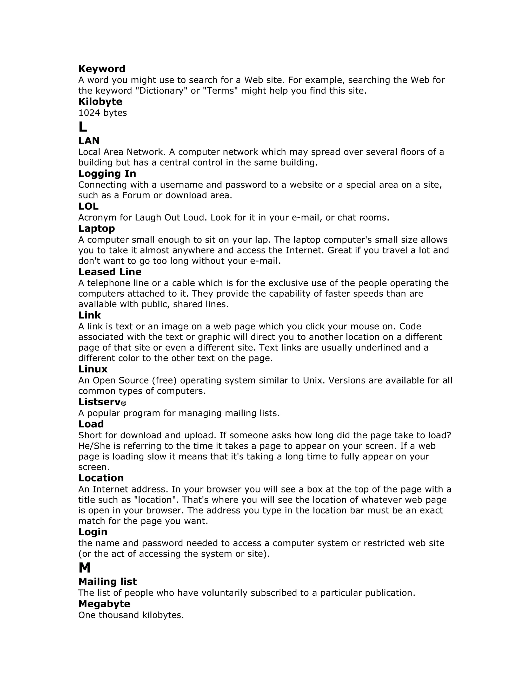 Keyword
A word you might use to search for a Web site. For example, searching the Web for
the keyword "Dictionary" or "Terms" might help you find this site.
Kilobyte
1024 bytes
L
LAN
Local Area Network. A computer network which may spread over several floors of a
building but has a central control in the same building.
Logging In
Connecting with a username and password to a website or a special area on a site,
such as a Forum or download area.
LOL
Acronym for Laugh Out Loud. Look for it in your e-mail, or chat rooms.
Laptop
A computer small enough to sit on your lap. The laptop computer's small size allows
you to take it almost anywhere and access the Internet. Great if you travel a lot and
don't want to go too long without your e-mail.
Leased Line
A telephone line or a cable which is for the exclusive use of the people operating the
computers attached to it. They provide the capability of faster speeds than are
available with public, shared lines.
Link
A link is text or an image on a web page which you click your mouse on. Code
associated with the text or graphic will direct you to another location on a different
page of that site or even a different site. Text links are usually underlined and a
different color to the other text on the page.
Linux
An Open Source (free) operating system similar to Unix. Versions are available for all
common types of computers.
Listserv®
A popular program for managing mailing lists.
Load
Short for download and upload. If someone asks how long did the page take to load?
He/She is referring to the time it takes a page to appear on your screen. If a web
page is loading slow it means that it's taking a long time to fully appear on your
screen.
Location
An Internet address. In your browser you will see a box at the top of the page with a
title such as "location". That's where you will see the location of whatever web page
is open in your browser. The address you type in the location bar must be an exact
match for the page you want.
Login
the name and password needed to access a computer system or restricted web site
(or the act of accessing the system or site).
M
Mailing list
The list of people who have voluntarily subscribed to a particular publication.
Megabyte
One thousand kilobytes.
 