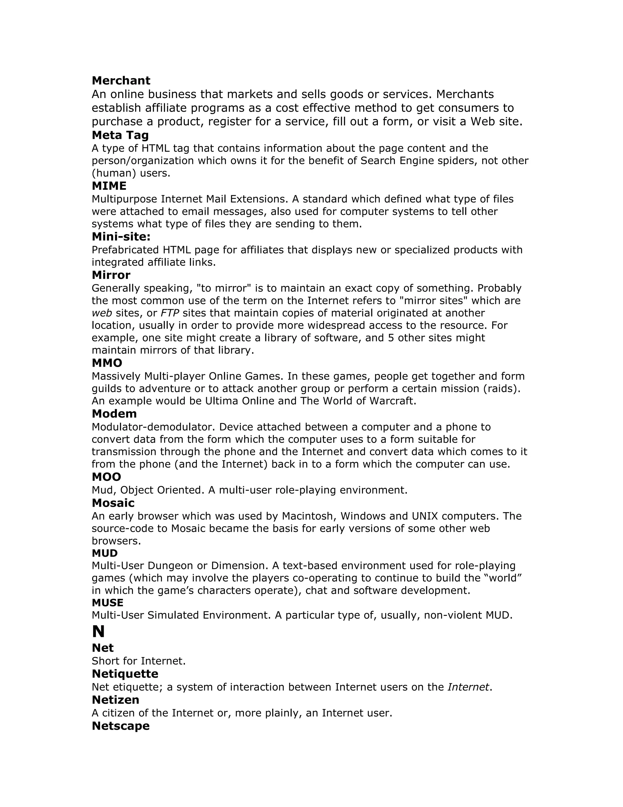 Merchant
An online business that markets and sells goods or services. Merchants
establish affiliate programs as a cost effective method to get consumers to
purchase a product, register for a service, fill out a form, or visit a Web site.
Meta Tag
A type of HTML tag that contains information about the page content and the
person/organization which owns it for the benefit of Search Engine spiders, not other
(human) users.
MIME
Multipurpose Internet Mail Extensions. A standard which defined what type of files
were attached to email messages, also used for computer systems to tell other
systems what type of files they are sending to them.
Mini-site:
Prefabricated HTML page for affiliates that displays new or specialized products with
integrated affiliate links.
Mirror
Generally speaking, "to mirror" is to maintain an exact copy of something. Probably
the most common use of the term on the Internet refers to "mirror sites" which are
web sites, or FTP sites that maintain copies of material originated at another
location, usually in order to provide more widespread access to the resource. For
example, one site might create a library of software, and 5 other sites might
maintain mirrors of that library.
MMO
Massively Multi-player Online Games. In these games, people get together and form
guilds to adventure or to attack another group or perform a certain mission (raids).
An example would be Ultima Online and The World of Warcraft.
Modem
Modulator-demodulator. Device attached between a computer and a phone to
convert data from the form which the computer uses to a form suitable for
transmission through the phone and the Internet and convert data which comes to it
from the phone (and the Internet) back in to a form which the computer can use.
MOO
Mud, Object Oriented. A multi-user role-playing environment.
Mosaic
An early browser which was used by Macintosh, Windows and UNIX computers. The
source-code to Mosaic became the basis for early versions of some other web
browsers.
MUD
Multi-User Dungeon or Dimension. A text-based environment used for role-playing
games (which may involve the players co-operating to continue to build the “world”
in which the game’s characters operate), chat and software development.
MUSE
Multi-User Simulated Environment. A particular type of, usually, non-violent MUD.
N
Net
Short for Internet.
Netiquette
Net etiquette; a system of interaction between Internet users on the Internet.
Netizen
A citizen of the Internet or, more plainly, an Internet user.
Netscape
 