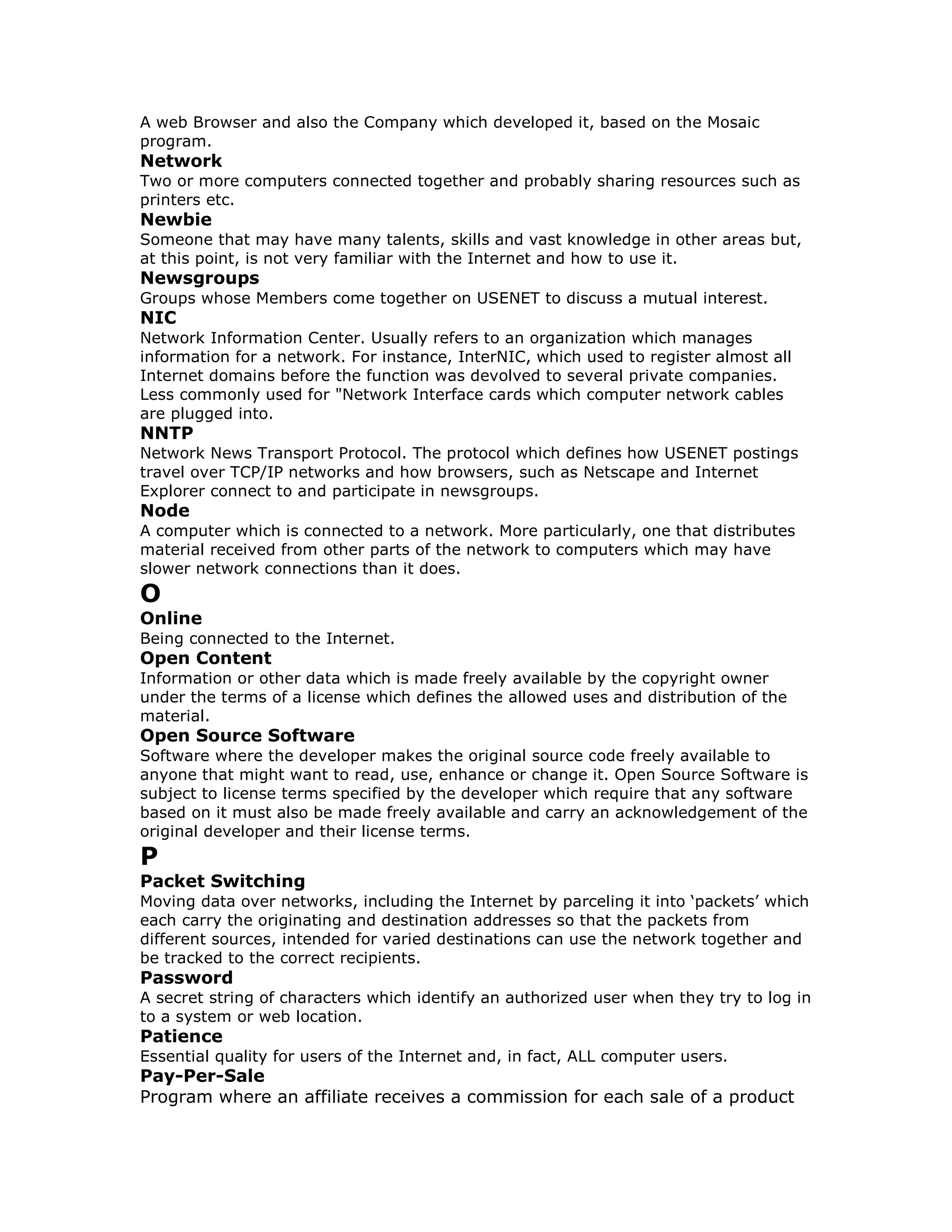 A web Browser and also the Company which developed it, based on the Mosaic
program.
Network
Two or more computers connected together and probably sharing resources such as
printers etc.
Newbie
Someone that may have many talents, skills and vast knowledge in other areas but,
at this point, is not very familiar with the Internet and how to use it.
Newsgroups
Groups whose Members come together on USENET to discuss a mutual interest.
NIC
Network Information Center. Usually refers to an organization which manages
information for a network. For instance, InterNIC, which used to register almost all
Internet domains before the function was devolved to several private companies.
Less commonly used for "Network Interface cards which computer network cables
are plugged into.
NNTP
Network News Transport Protocol. The protocol which defines how USENET postings
travel over TCP/IP networks and how browsers, such as Netscape and Internet
Explorer connect to and participate in newsgroups.
Node
A computer which is connected to a network. More particularly, one that distributes
material received from other parts of the network to computers which may have
slower network connections than it does.
O
Online
Being connected to the Internet.
Open Content
Information or other data which is made freely available by the copyright owner
under the terms of a license which defines the allowed uses and distribution of the
material.
Open Source Software
Software where the developer makes the original source code freely available to
anyone that might want to read, use, enhance or change it. Open Source Software is
subject to license terms specified by the developer which require that any software
based on it must also be made freely available and carry an acknowledgement of the
original developer and their license terms.
P
Packet Switching
Moving data over networks, including the Internet by parceling it into ‘packets’ which
each carry the originating and destination addresses so that the packets from
different sources, intended for varied destinations can use the network together and
be tracked to the correct recipients.
Password
A secret string of characters which identify an authorized user when they try to log in
to a system or web location.
Patience
Essential quality for users of the Internet and, in fact, ALL computer users.
Pay-Per-Sale
Program where an affiliate receives a commission for each sale of a product
 