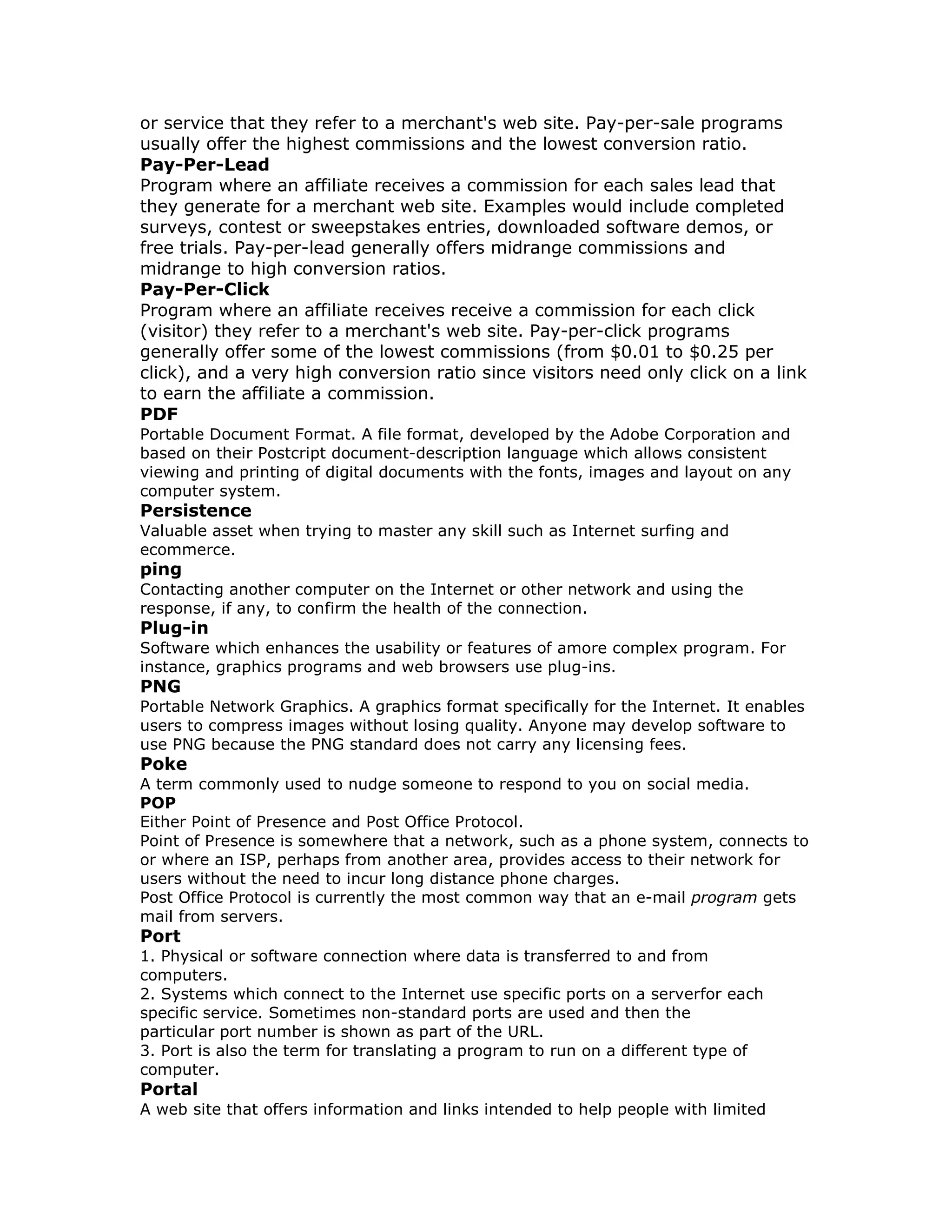 or service that they refer to a merchant's web site. Pay-per-sale programs
usually offer the highest commissions and the lowest conversion ratio.
Pay-Per-Lead
Program where an affiliate receives a commission for each sales lead that
they generate for a merchant web site. Examples would include completed
surveys, contest or sweepstakes entries, downloaded software demos, or
free trials. Pay-per-lead generally offers midrange commissions and
midrange to high conversion ratios.
Pay-Per-Click
Program where an affiliate receives receive a commission for each click
(visitor) they refer to a merchant's web site. Pay-per-click programs
generally offer some of the lowest commissions (from $0.01 to $0.25 per
click), and a very high conversion ratio since visitors need only click on a link
to earn the affiliate a commission.
PDF
Portable Document Format. A file format, developed by the Adobe Corporation and
based on their Postcript document-description language which allows consistent
viewing and printing of digital documents with the fonts, images and layout on any
computer system.
Persistence
Valuable asset when trying to master any skill such as Internet surfing and
ecommerce.
ping
Contacting another computer on the Internet or other network and using the
response, if any, to confirm the health of the connection.
Plug-in
Software which enhances the usability or features of amore complex program. For
instance, graphics programs and web browsers use plug-ins.
PNG
Portable Network Graphics. A graphics format specifically for the Internet. It enables
users to compress images without losing quality. Anyone may develop software to
use PNG because the PNG standard does not carry any licensing fees.
Poke
A term commonly used to nudge someone to respond to you on social media.
POP
Either Point of Presence and Post Office Protocol.
Point of Presence is somewhere that a network, such as a phone system, connects to
or where an ISP, perhaps from another area, provides access to their network for
users without the need to incur long distance phone charges.
Post Office Protocol is currently the most common way that an e-mail program gets
mail from servers.
Port
1. Physical or software connection where data is transferred to and from
computers.
2. Systems which connect to the Internet use specific ports on a serverfor each
specific service. Sometimes non-standard ports are used and then the
particular port number is shown as part of the URL.
3. Port is also the term for translating a program to run on a different type of
computer.
Portal
A web site that offers information and links intended to help people with limited
 
