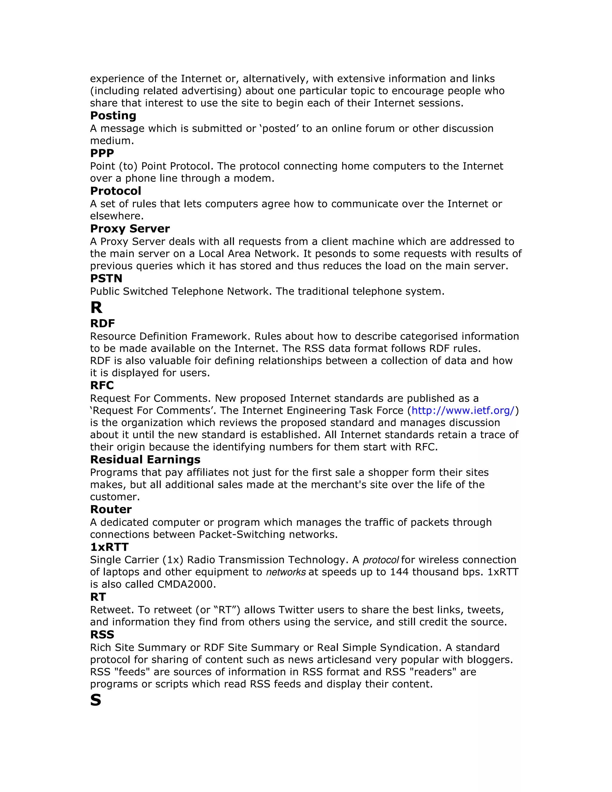 experience of the Internet or, alternatively, with extensive information and links
(including related advertising) about one particular topic to encourage people who
share that interest to use the site to begin each of their Internet sessions.
Posting
A message which is submitted or ‘posted’ to an online forum or other discussion
medium.
PPP
Point (to) Point Protocol. The protocol connecting home computers to the Internet
over a phone line through a modem.
Protocol
A set of rules that lets computers agree how to communicate over the Internet or
elsewhere.
Proxy Server
A Proxy Server deals with all requests from a client machine which are addressed to
the main server on a Local Area Network. It pesonds to some requests with results of
previous queries which it has stored and thus reduces the load on the main server.
PSTN
Public Switched Telephone Network. The traditional telephone system.
R
RDF
Resource Definition Framework. Rules about how to describe categorised information
to be made available on the Internet. The RSS data format follows RDF rules.
RDF is also valuable foir defining relationships between a collection of data and how
it is displayed for users.
RFC
Request For Comments. New proposed Internet standards are published as a
‘Request For Comments’. The Internet Engineering Task Force (http://www.ietf.org/)
is the organization which reviews the proposed standard and manages discussion
about it until the new standard is established. All Internet standards retain a trace of
their origin because the identifying numbers for them start with RFC.
Residual Earnings
Programs that pay affiliates not just for the first sale a shopper form their sites
makes, but all additional sales made at the merchant's site over the life of the
customer.
Router
A dedicated computer or program which manages the traffic of packets through
connections between Packet-Switching networks.
1xRTT
Single Carrier (1x) Radio Transmission Technology. A protocol for wireless connection
of laptops and other equipment to networks at speeds up to 144 thousand bps. 1xRTT
is also called CMDA2000.
RT
Retweet. To retweet (or “RT”) allows Twitter users to share the best links, tweets,
and information they find from others using the service, and still credit the source.
RSS
Rich Site Summary or RDF Site Summary or Real Simple Syndication. A standard
protocol for sharing of content such as news articlesand very popular with bloggers.
RSS "feeds" are sources of information in RSS format and RSS "readers" are
programs or scripts which read RSS feeds and display their content.
S
 