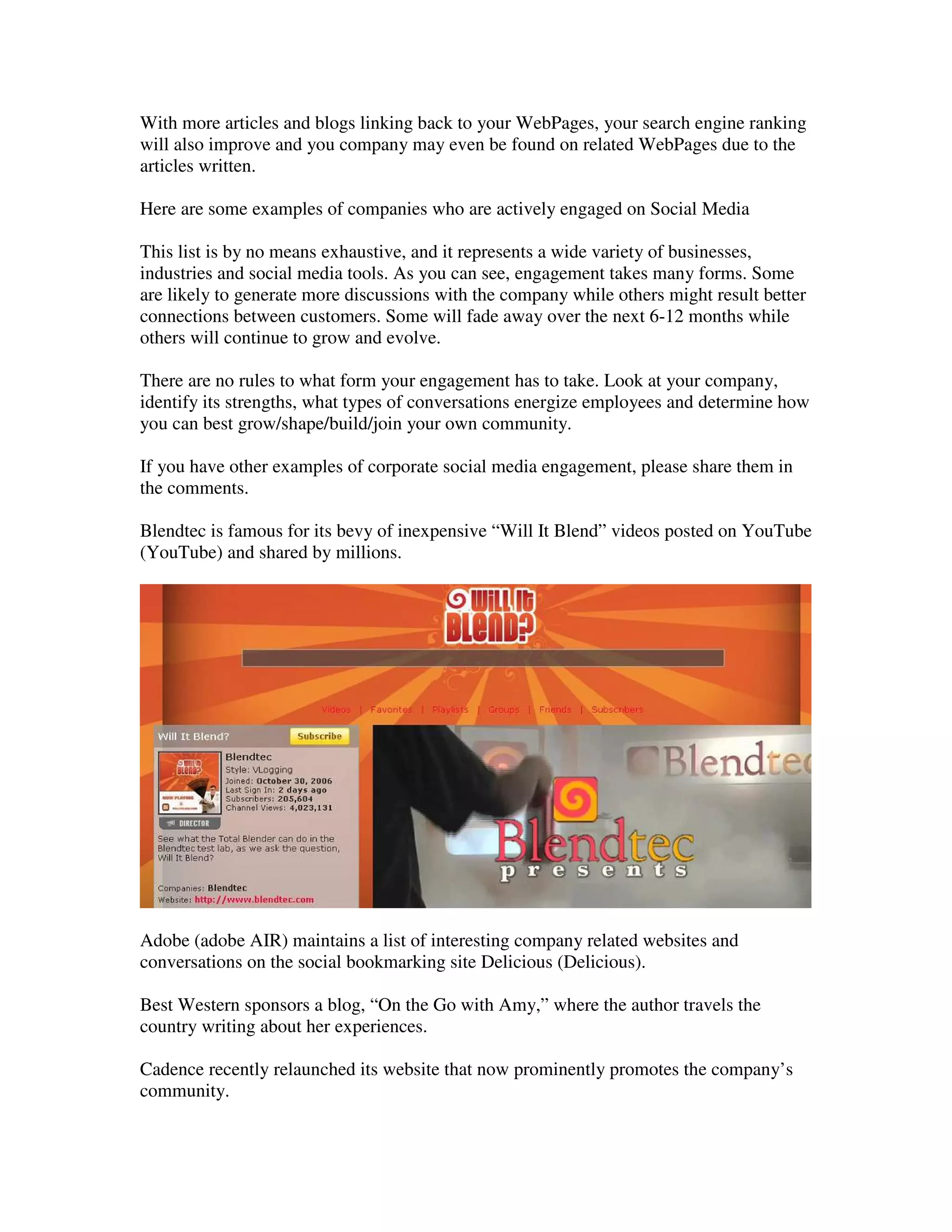 With more articles and blogs linking back to your WebPages, your search engine ranking
will also improve and you company may even be found on related WebPages due to the
articles written.

Here are some examples of companies who are actively engaged on Social Media

This list is by no means exhaustive, and it represents a wide variety of businesses,
industries and social media tools. As you can see, engagement takes many forms. Some
are likely to generate more discussions with the company while others might result better
connections between customers. Some will fade away over the next 6-12 months while
others will continue to grow and evolve.

There are no rules to what form your engagement has to take. Look at your company,
identify its strengths, what types of conversations energize employees and determine how
you can best grow/shape/build/join your own community.

If you have other examples of corporate social media engagement, please share them in
the comments.

Blendtec is famous for its bevy of inexpensive “Will It Blend” videos posted on YouTube
(YouTube) and shared by millions.




Adobe (adobe AIR) maintains a list of interesting company related websites and
conversations on the social bookmarking site Delicious (Delicious).

Best Western sponsors a blog, “On the Go with Amy,” where the author travels the
country writing about her experiences.

Cadence recently relaunched its website that now prominently promotes the company’s
community.
 
