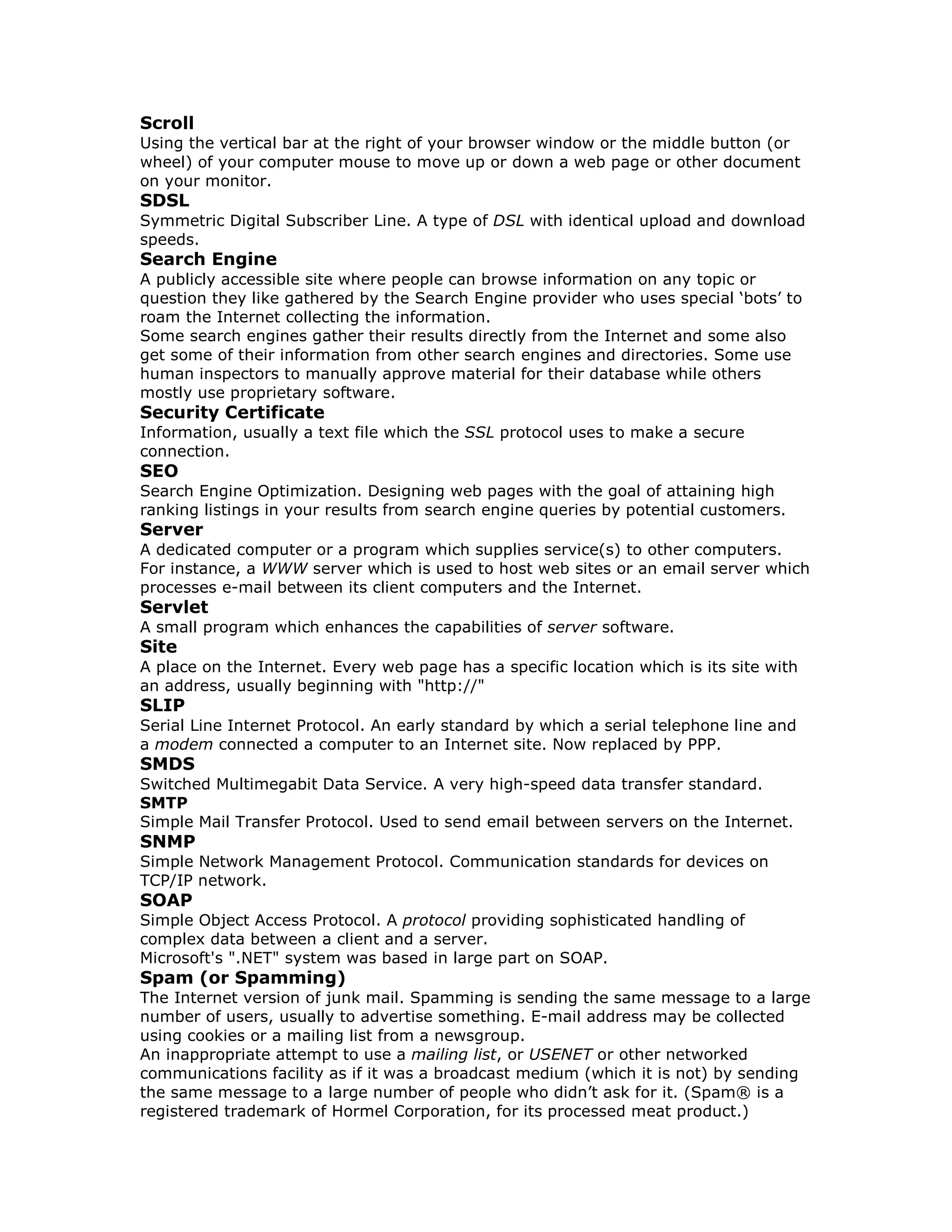 Scroll
Using the vertical bar at the right of your browser window or the middle button (or
wheel) of your computer mouse to move up or down a web page or other document
on your monitor.
SDSL
Symmetric Digital Subscriber Line. A type of DSL with identical upload and download
speeds.
Search Engine
A publicly accessible site where people can browse information on any topic or
question they like gathered by the Search Engine provider who uses special ‘bots’ to
roam the Internet collecting the information.
Some search engines gather their results directly from the Internet and some also
get some of their information from other search engines and directories. Some use
human inspectors to manually approve material for their database while others
mostly use proprietary software.
Security Certificate
Information, usually a text file which the SSL protocol uses to make a secure
connection.
SEO
Search Engine Optimization. Designing web pages with the goal of attaining high
ranking listings in your results from search engine queries by potential customers.
Server
A dedicated computer or a program which supplies service(s) to other computers.
For instance, a WWW server which is used to host web sites or an email server which
processes e-mail between its client computers and the Internet.
Servlet
A small program which enhances the capabilities of server software.
Site
A place on the Internet. Every web page has a specific location which is its site with
an address, usually beginning with "http://"
SLIP
Serial Line Internet Protocol. An early standard by which a serial telephone line and
a modem connected a computer to an Internet site. Now replaced by PPP.
SMDS
Switched Multimegabit Data Service. A very high-speed data transfer standard.
SMTP
Simple Mail Transfer Protocol. Used to send email between servers on the Internet.
SNMP
Simple Network Management Protocol. Communication standards for devices on
TCP/IP network.
SOAP
Simple Object Access Protocol. A protocol providing sophisticated handling of
complex data between a client and a server.
Microsoft's ".NET" system was based in large part on SOAP.
Spam (or Spamming)
The Internet version of junk mail. Spamming is sending the same message to a large
number of users, usually to advertise something. E-mail address may be collected
using cookies or a mailing list from a newsgroup.
An inappropriate attempt to use a mailing list, or USENET or other networked
communications facility as if it was a broadcast medium (which it is not) by sending
the same message to a large number of people who didn’t ask for it. (Spam® is a
registered trademark of Hormel Corporation, for its processed meat product.)
 
