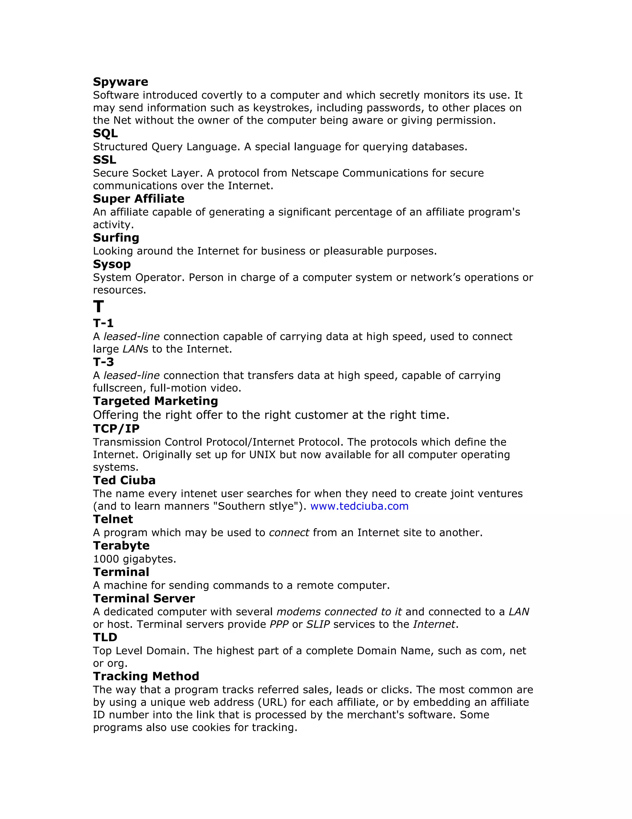 Spyware
Software introduced covertly to a computer and which secretly monitors its use. It
may send information such as keystrokes, including passwords, to other places on
the Net without the owner of the computer being aware or giving permission.
SQL
Structured Query Language. A special language for querying databases.
SSL
Secure Socket Layer. A protocol from Netscape Communications for secure
communications over the Internet.
Super Affiliate
An affiliate capable of generating a significant percentage of an affiliate program's
activity.
Surfing
Looking around the Internet for business or pleasurable purposes.
Sysop
System Operator. Person in charge of a computer system or network’s operations or
resources.
T
T-1
A leased-line connection capable of carrying data at high speed, used to connect
large LANs to the Internet.
T-3
A leased-line connection that transfers data at high speed, capable of carrying
fullscreen, full-motion video.
Targeted Marketing
Offering the right offer to the right customer at the right time.
TCP/IP
Transmission Control Protocol/Internet Protocol. The protocols which define the
Internet. Originally set up for UNIX but now available for all computer operating
systems.
Ted Ciuba
The name every intenet user searches for when they need to create joint ventures
(and to learn manners "Southern stlye"). www.tedciuba.com
Telnet
A program which may be used to connect from an Internet site to another.
Terabyte
1000 gigabytes.
Terminal
A machine for sending commands to a remote computer.
Terminal Server
A dedicated computer with several modems connected to it and connected to a LAN
or host. Terminal servers provide PPP or SLIP services to the Internet.
TLD
Top Level Domain. The highest part of a complete Domain Name, such as com, net
or org.
Tracking Method
The way that a program tracks referred sales, leads or clicks. The most common are
by using a unique web address (URL) for each affiliate, or by embedding an affiliate
ID number into the link that is processed by the merchant's software. Some
programs also use cookies for tracking.
 