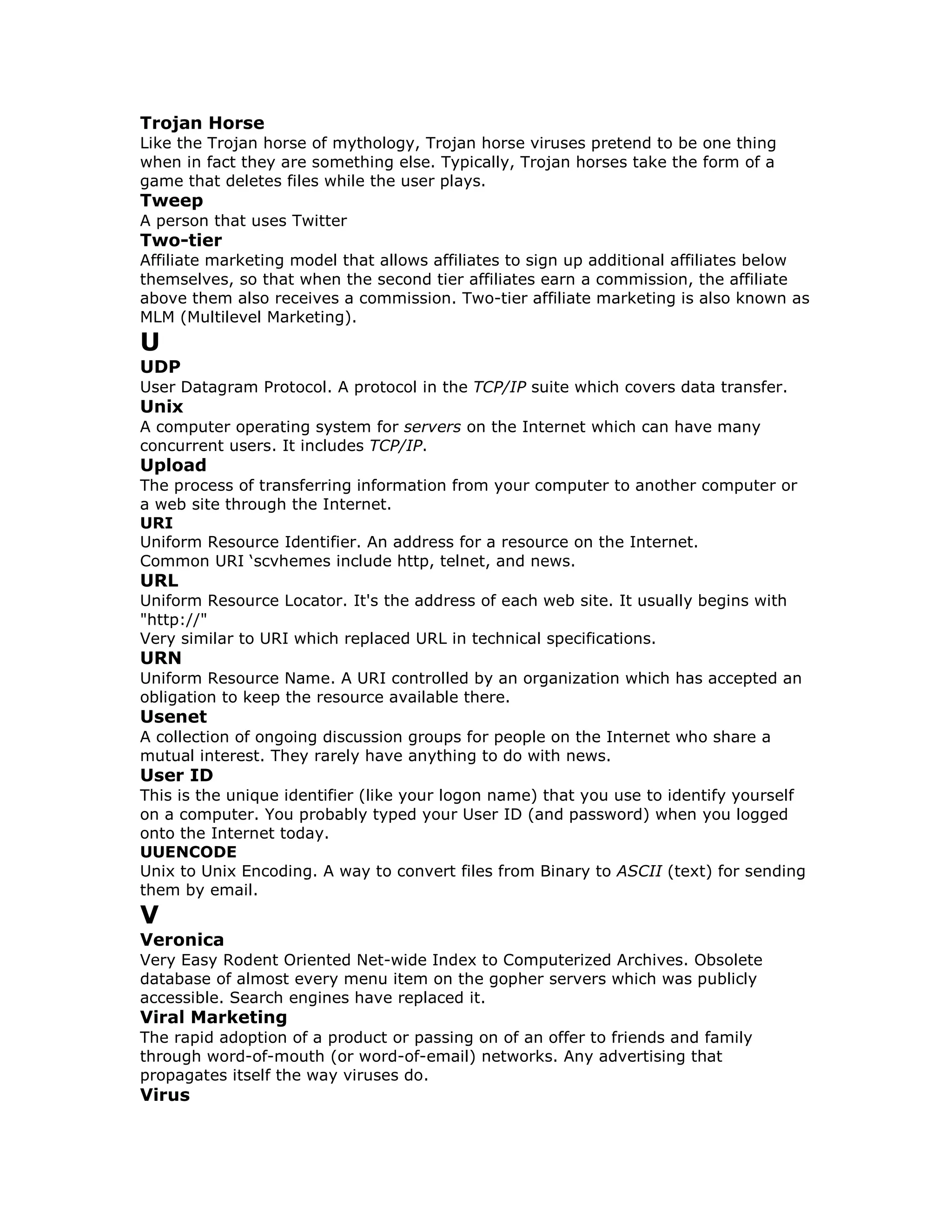 Trojan Horse
Like the Trojan horse of mythology, Trojan horse viruses pretend to be one thing
when in fact they are something else. Typically, Trojan horses take the form of a
game that deletes files while the user plays.
Tweep
A person that uses Twitter
Two-tier
Affiliate marketing model that allows affiliates to sign up additional affiliates below
themselves, so that when the second tier affiliates earn a commission, the affiliate
above them also receives a commission. Two-tier affiliate marketing is also known as
MLM (Multilevel Marketing).
U
UDP
User Datagram Protocol. A protocol in the TCP/IP suite which covers data transfer.
Unix
A computer operating system for servers on the Internet which can have many
concurrent users. It includes TCP/IP.
Upload
The process of transferring information from your computer to another computer or
a web site through the Internet.
URI
Uniform Resource Identifier. An address for a resource on the Internet.
Common URI ‘scvhemes include http, telnet, and news.
URL
Uniform Resource Locator. It's the address of each web site. It usually begins with
"http://"
Very similar to URI which replaced URL in technical specifications.
URN
Uniform Resource Name. A URI controlled by an organization which has accepted an
obligation to keep the resource available there.
Usenet
A collection of ongoing discussion groups for people on the Internet who share a
mutual interest. They rarely have anything to do with news.
User ID
This is the unique identifier (like your logon name) that you use to identify yourself
on a computer. You probably typed your User ID (and password) when you logged
onto the Internet today.
UUENCODE
Unix to Unix Encoding. A way to convert files from Binary to ASCII (text) for sending
them by email.
V
Veronica
Very Easy Rodent Oriented Net-wide Index to Computerized Archives. Obsolete
database of almost every menu item on the gopher servers which was publicly
accessible. Search engines have replaced it.
Viral Marketing
The rapid adoption of a product or passing on of an offer to friends and family
through word-of-mouth (or word-of-email) networks. Any advertising that
propagates itself the way viruses do.
Virus
 